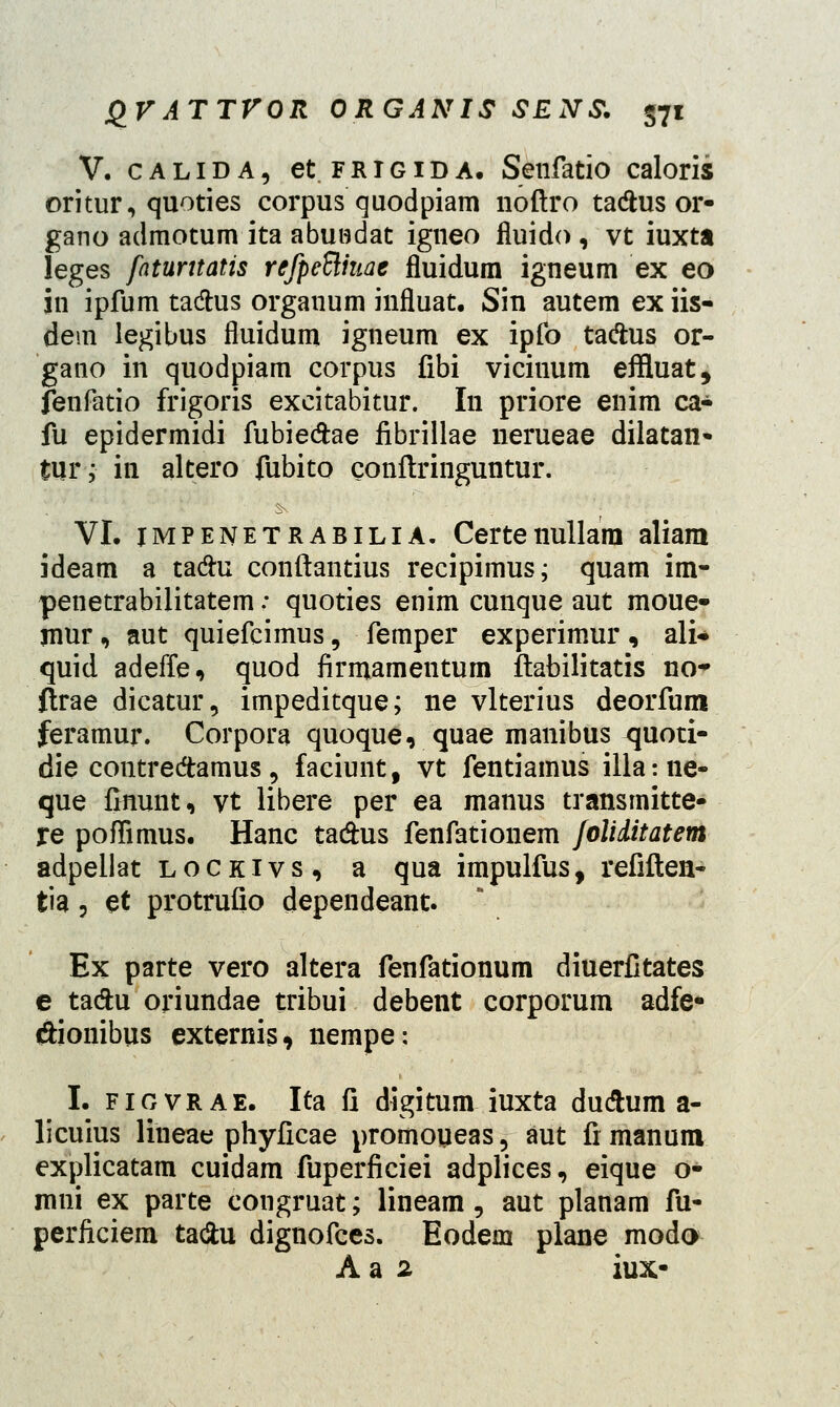 V. calida, et frigida. Senfatio caloris oritur, quoties corpus quodpiam noftro ta#us or- gano admotum ita abundat igneo fluido , vt iuxta leges faturttatis refpeBhiae fluidum igneum ex eo in ipfum tadtus organum influat. Sin autemexiis- dem legibus fluidum igneum ex ipfo ta&us or- gano in quodpiam corpus fibi viciuum effluat, fenfatio frigoris excitabitur. In priore enim ca- fu epidermidi fubie&ae fibrillae nerueae dilatan- tur; in altero fubito conftringuntur. VI. impenetrabilia. Certenullara aliam ideam a tadhi conftantius recipimus; quam im- penetrabilitatem; quoties enim cunque aut moue- mur, aut quiefcimus, femper experimur , ali- quid adeffe, quod firmamentum ftabilitatis no* ftrae dicatur, impeditque; ne vlterius deorfum feramur. Corpora quoque, quae manibus quoti- die contredamus«, faciunt, vt fentiamus illame- que finunt, vt libere per ea manus transmitte- re poffimus. Hanc ta&us fenfationem foliditatem adpellat lockivs, a qua impulfus, refiften- tia, et protrufio dependeant. Ex parte vero altera fenfationum diuerfitates e ta&u oriundae tribui debent corporum adfe* dionibus externis, nempe: I. fiovrae. Ita fi digitum iuxta dudhim a- licuius lineae phyficae promoueas, aut fi manum explicatam cuidam fuperficiei adplices, eique o- mni ex parte congruat; lineam, aut planam fu- perficiem ta&u dignofces. Eodem plane modo A a 2 iux-