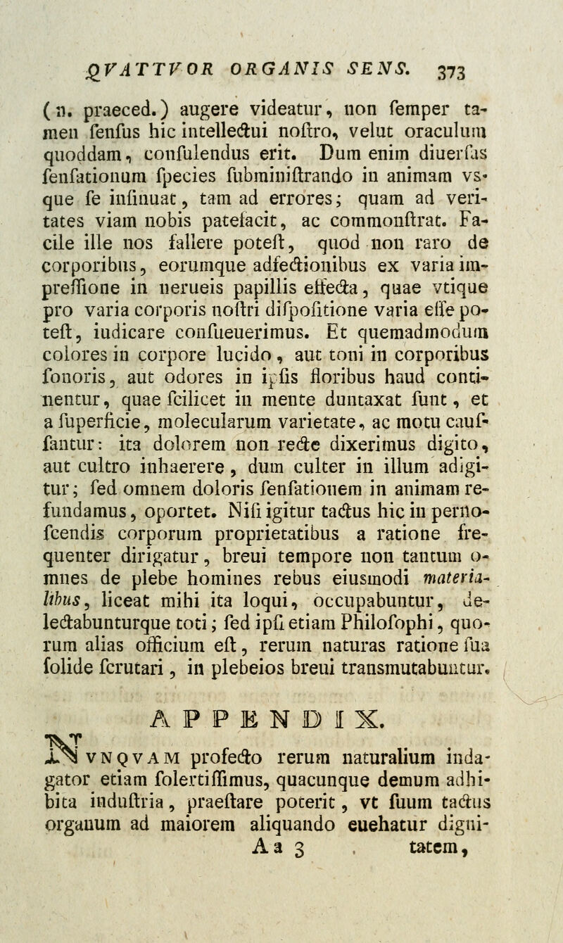 (n. praeced.) augere videatur, non femper ta- men fenfus hic intelledhri noftro, velut oraculum quoddam., confulendus erit. Dum enim diuerfas fenfationum fpecies fubminiftrando in animam vs« que fe infinuat, tam ad errores; quam ad veri- tates viam nobis pateiacit, ac commonftrat. Fa- cile ille nos fallere poteft, quod non raro de corporibus, eorumque adfe&iouibus ex variaim- prefTione in nerueis papillis effe&a, quae vtique pro varia corporis noftri difpofitione varia elfe po- teft, iudicare confueuerimus. Et quemadmodum colores in corpore lucido, aut toni in corporibus fonoris, aut odores in ipfis floribus haud conti* nentur, quae fcilicet iu mente duntaxat funt, et a fuperficie, molecularum varietate^ ac motu cauf- fantur: ita dolorem non re&e dixerimus digito, aut cultro inhaerere, dum culter in illum adigi- tur; fed omnem doloris fenfationem in animam re- fundamus, oportet. Nifi igitur tadus hic in perno- fcendis corporum proprietatibus a ratione fre- quenter dirigatur, breui tempore non tantum o- mnes de plebe homines rebus eiusmodi materia- lihus, liceat mihi ita loqui, occupabuntur, de- le&abunturque toti; fed ipft etiam Philofophi 5 quo- rum alias officium eft, rerum naturas ratione fua folide fcrutari, in plebeios breui transmutabuutur, APPBNDIX, J^ivNQVAM profe&o rerum naturalium inda- gator etiam folertiffimus, quacunque demum adhi- bita induftria, praeftare poterit, vt fuum tadius orgauum ad maiorem aliquando euehatur digui- Aa 3 , tatem,