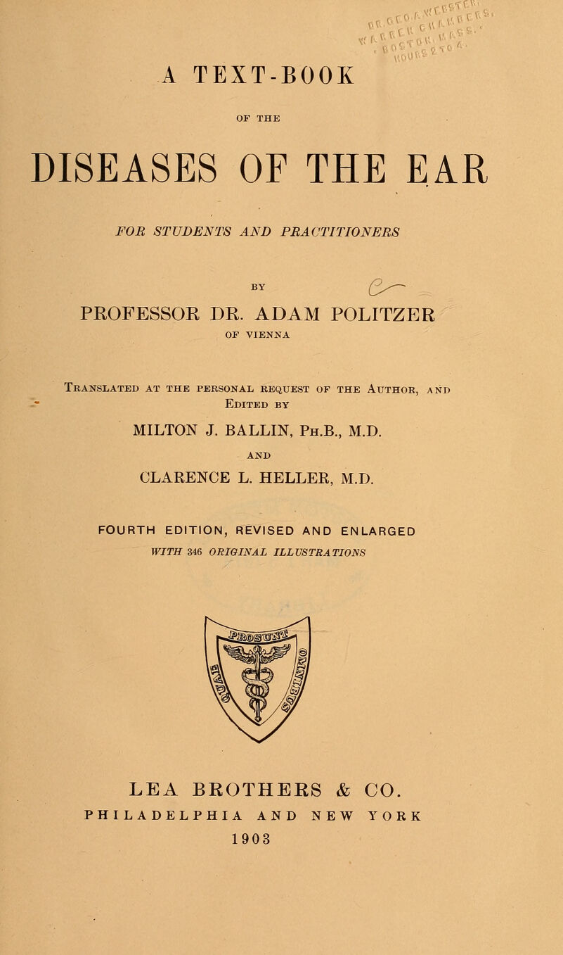 A TEXT-BOOK DISEASES OF THE EAR FOR STUDENTS AND PRACTITIONERS PROFESSOR DR. ADAM POLITZER OF VIENNA Translated at the personal request of the Author, and Edited by MILTON J. BALLIN, Ph.B., M.D. CLARENCE L. HELLER, M.D. FOURTH EDITION, REVISED AND ENLARGED WITH 346 ORIGINAL ILLUSTRATIONS LEA BROTHERS & CO. PHILADELPHIA AND NEW YORK 1903