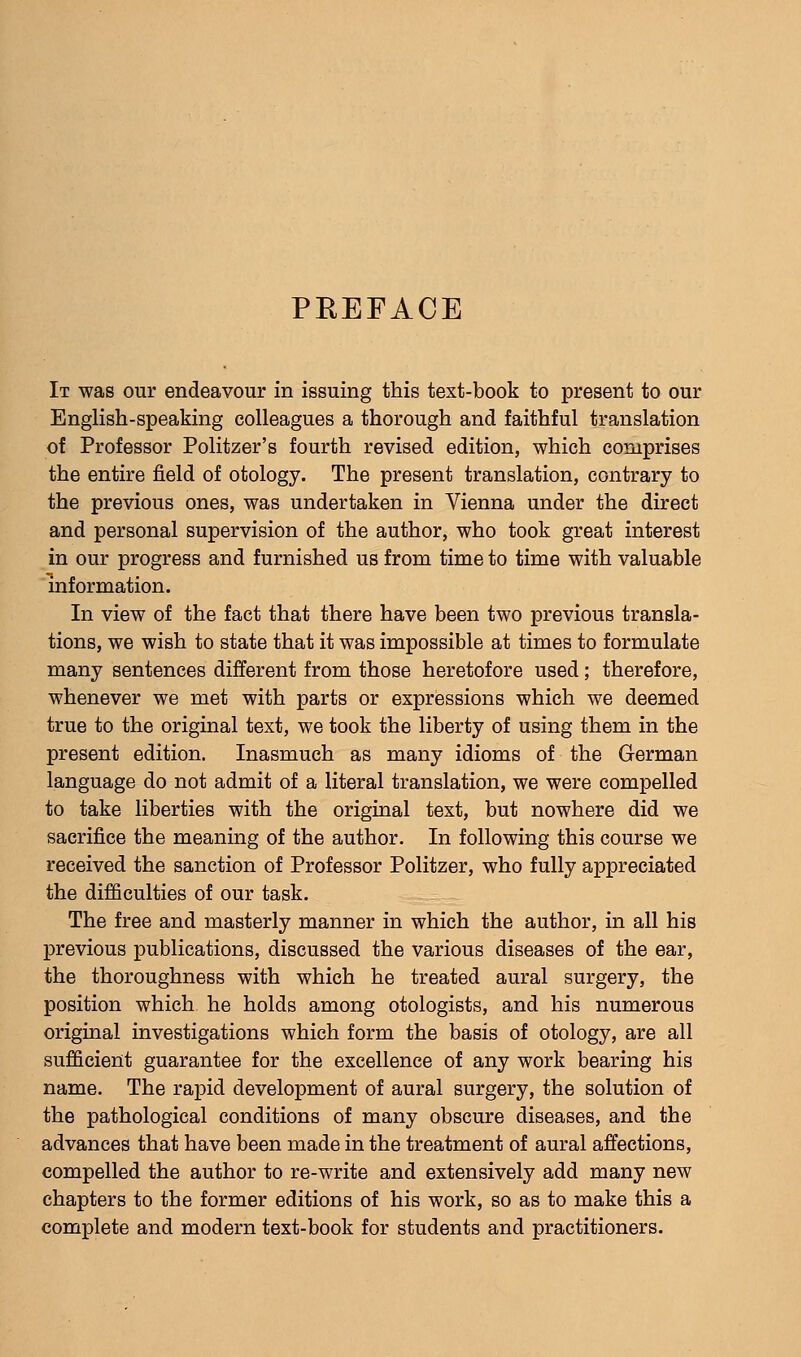 PEEFACE It was our endeavour in issuing this text-book to present to our English-speaking colleagues a thorough and faithful translation of Professor Politzer's fourth revised edition, which comprises the entire field of otology. The present translation, contrary to the previous ones, was undertaken in Vienna under the direct and personal supervision of the author, who took great interest in our progress and furnished us from time to time with valuable information. In view of the fact that there have been two previous transla- tions, we wish to state that it was impossible at times to formulate many sentences different from those heretofore used; therefore, whenever we met with parts or expressions which we deemed true to the original text, we took the liberty of using them in the present edition. Inasmuch as many idioms of the German language do not admit of a literal translation, we were compelled to take liberties with the original text, but nowhere did we sacrifice the meaning of the author. In following this course we received the sanction of Professor Politzer, who fully appreciated the difficulties of our task. The free and masterly manner in which the author, in all his previous publications, discussed the various diseases of the ear, the thoroughness with which he treated aural surgery, the position which he holds among otologists, and his numerous original investigations which form the basis of otology, are all sufficient guarantee for the excellence of any work bearing his name. The rapid development of aural surgery, the solution of the pathological conditions of many obscure diseases, and the advances that have been made in the treatment of aural affections, compelled the author to re-write and extensively add many new chapters to the former editions of his work, so as to make this a complete and modern text-book for students and practitioners.