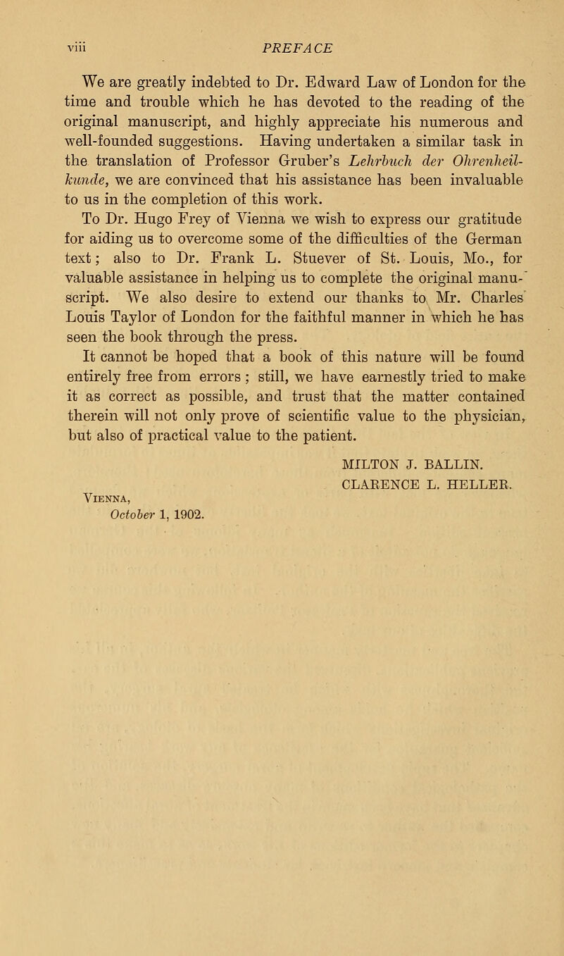 We are greatly indebted to Dr. Edward Law of London for the time and trouble which he has devoted to the reading of the original manuscript, and highly appreciate his numerous and well-founded suggestions. Having undertaken a similar task in the translation of Professor Gruber's Lehrbuch der Ohrenheil- kunde, we are convinced that his assistance has been invaluable to us in the completion of this work. To Dr. Hugo Frey of Vienna we wish to express our gratitude for aiding us to overcome some of the difficulties of the German text; also to Dr. Frank L. Stuever of St. Louis, Mo., for valuable assistance in helping us to complete the original manu- script. We also desire to extend our thanks to Mr. Charles Louis Taylor of London for the faithful manner in which he has seen the book through the press. It cannot be hoped that a book of this nature will be found entirely free from errors ; still, we have earnestly tried to make it as correct as possible, and trust that the matter contained therein will not only prove of scientific value to the physician, but also of practical value to the patient. Vienna, October 1, 1902. MILTON J. BALLIN. CLAEENCE L. HELLER.