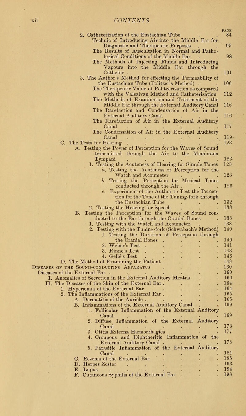 PAGE 2. Catheterization of the Eustachian Tube . . 84 Technic of Introducing Air into the Middle Ear for Diagnostic and Therapeutic Purposes . . 95 The Results of Auscultation in Normal and Patho- logical Conditions of the Middle Ear . . 98 The Methods of Injecting Fluids and Introducing Vapours into the Middle Ear through the Catheter . . . . . .101 3. The Author's Method for effecting the Permeability of the Eustachian Tube (Politzer's Method) . . 106 The Therapeutic Value of Politzerization as compared with the Valsalvan Method and Catheterization 112 The Methods of Examination and Treatment of the Middle Ear through the External Auditory Canal 116 The Rarefaction and Condensation of Air in the External Auditory Canal . . . 116 The Rarefaction of Air in the External Auditory Canal ...... 117 The Condensation of Air in the External Auditory Canal . . . . . . 119 C. The Tests for Hearing . . . . . .123 A. Testing the Power of Perception for the Waves of Sound transmitted through the Air to the Membrana Tympani . . . . ' .123 1. Testing the Acuteness of Hearing for Simple Tones 123 a. Testing the Acuteness of Perception for the Watch and Acoumeter . . . 123 b. Testing the Perception for Musical Tones conducted through the Air . . .126 c. Experiment of the Author to Test the Percep- tion for the Tone of the Tuning-fork through the Eustachian Tube . .132 2. Testing the Hearing for Speech . . . 133 B. Testing the Perception for the Waves of Sound con- ducted to the Ear through the Cranial Bones . 138 1. Testing with the Watch and Acoumeter . . 13S 2. Testing with the Tuning-fork (Schwabach's Method) 140 1. Testing the Duration of Perception through the Cranial Bones .... 140 2. Weber's Test . . . . .141 3. Rinne's Test . . . . .143 4. Gelle's Test . . . . .146 D. The Method of Examining the Patient .... 148 Diseases of the Sound-conducting Apparatus .... 160 Diseases of the External Ear ....... 160 I. Anomalies of Secretion in the External Auditory Meatus . . 160 II. The Diseases of the Skin of the External Ear .... 164 1. Hyperaemia of the External Ear . . . .164 2. The Inflammations of the External Ear . . . .165 A. Dermatitis of the Auricle ..... 165 B. Inflammations of the External Auditory Canal . . 169 1. Follicular Inflammation of the External Auditory Canal ...... 169 2. Diffuse Inflammation of the External Auditory Canal . . . . . .173 3. Otitis Externa Hsemorrhagica . . .177 4. Croupous and Diphtheritic Inflammation of the External Auditory Canal .... 178 5. Parasitic Inflammation of the External Auditory Canal ...... 181 C. Eczema of the External Ear .... 185 D. Herpes Zoster ...... 193 E. Lupus . . . . . . .194 E. Cutaneous Syphilis of the External Ear . . . 198