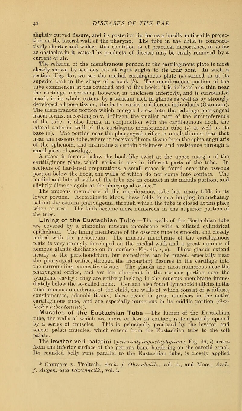 slightly curved fissure, and its posterior lip forms a hardly noticeable projec- tion on the lateral wall of the pharynx. The tube in the child is compara- tively shorter and wider ; this condition is of practical importance, in so far as obstacles in it caused by products of disease may be easily removed by a current of air. The relation of the membranous portion to the cartilaginous plate is most clearly shown by sections cut at right angles to its long axis. In such a section (Fig. 45), we see the medial cartilaginous plate (a) turned in at its superior part in the shape of a hook (b). The membranous portion of the tube commences at the rounded end of this hook; it is delicate and thin near the cartilage, increasing, however, in thickness inferiorly, and is surrounded nearly in its whole extent by a stratum rich in glands as well as by strongly developed adipose tissue ; the latter varies in different individuals (Ostmann). The membranous portion which merges below into the salpingo-pharyngeal fascia forms, according to v. Troltsch, the smaller part of the circumference of the tube; it also forms, in conjunction with the cartilaginous hook, the lateral anterior wall of the cartilagino-membranous tube (i) as well as its base (d). The portion near the pharyngeal orifice is much thinner than that near the osseous tube, where it receives fibrous tissue from the spina angularis of the sphenoid, and maintains a certain thickness and resistance through a small piece of cartilage. A space is formed below the hook-like twist at the upper margin of the cartilaginous plate, which varies in size in different parts of the tube. In sections of hardened preparations, a small space is found near the osseous portion below the hook, the walls of which do not come into contact. The medial and lateral walls of the tube are in contact in its middle portion, and slightly diverge again at the pharyngeal orifice.* The mucous membrane of the membranous tube has many folds in its lower portion. According to Moos, these folds form a bulging immediately behind the ostium pharyngeum, through which the tube is closed at this place when at rest. The folds become more numerous in the superior portion of the tube. Lining of the Eustachian Tube.—The walls of the Eustachian tube are covered by a glandular mucous membrane with a ciliated cylindrical epithelium. The lining membrane of the osseous tube is smooth, and closely united with the periosteum. The mucous membrane of the cartilaginous plate is very strongly developed on the medial wall, and a great number of acinous glands discharge on its surface (Fig. 45, i, e). These glands extend nearly to the perichondrium, but sometimes can be traced, especially near the pharyngeal orifice, through the inconstant fissures in the cartilage into the surrounding connective tissue. The glands are most numerous near the pharyngeal orifice, and are less abundant in the osseous portion near the tympanic cavity; they are entirely lacking in the mucous membrane imme- diately below the so-called hook. Gerlach also found lymphoid follicles in the tubal mucous membrane of the child, the walls of which consist of a diffuse, conglomerate, adenoid tissue ; these occur in great numbers in the entire cartilaginous tube, and are especially numerous in its middle portion (Ger- lach's tubcntonsillc). Muscles of the Eustachian Tube.—The lumen of the Eustachian tube, the walls of which are more or less in contact, is temporarily opened by a series of muscles. This is principally produced by the levator and tensor palati muscles, which extend from the Eustachian tube to the soft palate. The levator veli palatini (petro-salpmgo-staphylmus, Fig. 46, I) arises from the inferior surface of the petrous bone bordering on the carotid canal. Its rounded belly runs parallel to the Eustachian tube, is closely applied * Compare v. Troltsch, Arch. f. Ohrenheilk., vol. ii., and Moos, Arch, f. Augen. und Ohrenheilk., vol. i.