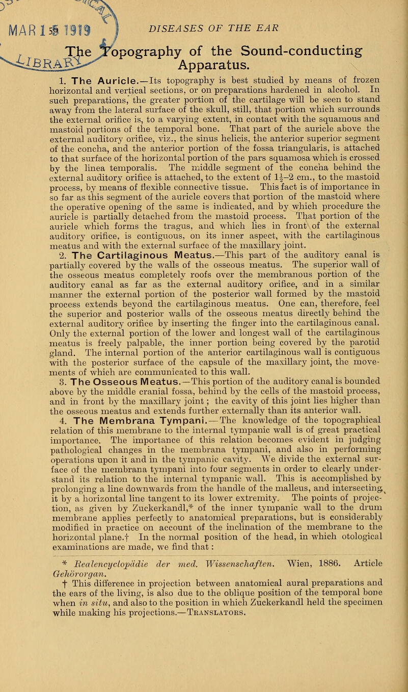 MAR 1 5§ 1919 DISEASES OF THE EAR , The ^Topography of the Sound-conducting ^MBRAVS^^ Apparatus. Apparatus. 1. The Auricle.—Its topography is best studied by means of frozen horizontal and vertical sections, or on preparations hardened in alcohol. In such preparations,' the greater portion of the cartilage will be seen to stand away from the lateral surface of the skull, still, that portion which surrounds the external orifice is, to a varying extent, in contact with the squamous and mastoid portions of the temporal bone. That part of the auricle above the external auditory orifice, viz., the sinus helicis, the anterior superior segment of the concha, and the anterior portion of the fossa triangularis, is attached to that surface of the horizontal portion of the pars squamosa which is crossed by the linea temporalis. The middle segment of the concha behind the external auditory orifice is attached, to the extent of 1^-2 cm., to the mastoid process, by means of flexible connective tissue. This fact is of importance in so far as this segment of the auricle covers that portion of the mastoid where the operative opening of the same is indicated, and by which procedure the auricle is partially detached from the mastoid process. That portion of the auricle which forms the tragus, and which lies in front of the external auditory orifice, is contiguous, on its inner aspect, with the cartilaginous meatus and with the external surface of the maxillary joint. 2. The Cartilaginous Meatus.—This part of the auditory canal is partially covered by the walls of the osseous meatus. The superior wall of the osseous meatus completely roofs over the membranous portion of the auditory canal as far as the external auditory orifice, and in a similar manner the external portion of the posterior wall formed by the mastoid process extends beyond the cartilaginous meatus. One can, therefore, feel the superior and posterior walls of the osseous meatus directly behind the external auditory orifice by inserting the finger into the cartilaginous canal. Only the external portion of the lower and longest wall of the cartilaginous meatus is freely palpable, the inner portion being covered by the parotid gland. The internal portion of the anterior cartilaginous wall is contiguous with the posterior surface of the capsule of the maxillary joint, the move- ments of which are communicated to this wall. 3. The Osseous Meatus,—This portion of the auditory canal is bounded above by the middle cranial fossa, behind by the cells of the mastoid process, and in front by the maxillary joint; the cavity of this joint lies higher than the osseous meatus and extends further externally than its anterior wall. 4. The Membrana Tympani. — The knowledge of the topographical relation of this membrane to the internal tympanic wall is of great practical importance. The importance of this relation becomes evident in judging pathological changes in the membrana tympani, and also in performing operations upon it and ha the tympanic cavhry. We divide the external sur- face of the membrana tympani into four segments in order to clearly under- stand its relation to the internal tympanic wall. This is accomplished by prolonging a line downwards from the handle of the malleus, and intersecting( it by a horizontal line tangent to its lower extremity. The points of projec- tion, as given by Zuckerkandl,* of the inner tympanic wall to the drum membrane applies perfectly to anatomical preparations, but is considerably modified in practice on account of the inclination of the membrane to the horizontal plane.f In the normal position of the head, in which otological examinations are made, we find that: * Bealencyclopddie der med. Wissenschaften. Wien, 1886. Article Gehororgan. f This difference in projection between anatomical aural preparations and the ears of the living, is also due to the oblique position of the temporal bone when in situ, and also to the position in which Zuckerkandl held the specimen while making his projections.—Translators.