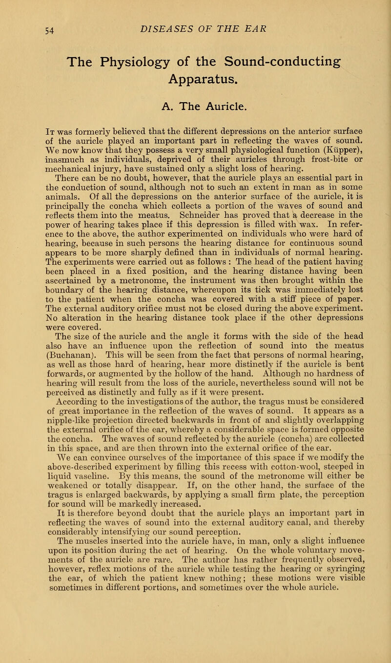 The Physiology of the Sound-conducting Apparatus. A. The Auricle. It was formerly believed that the different depressions on the anterior surface of the auricle played an important part in reflecting the waves of sound. We now know that they possess a very small physiological function (Kiipper), inasmuch as individuals, deprived of their auricles through frost-bite or mechanical injury, have sustained only a slight loss of hearing. There can be no doubt, however, that the auricle plays an essential part in the conduction of sound, although not to such an extent in man as in some animals. Of all the depressions on the anterior siirface of the auricle, it is principally the concha which collects a portion of the waves of sound and reflects them into the meatus. Schneider has proved that a decrease in the power of hearing takes place if this depression is filled with wax. In refer- ence to the above, the author experimented on individuals who were hard of hearing, because in such persons the hearing distance for continuous sound appears to be more sharply defined than in individuals of normal hearing. The experiments were carried out as follows : The head of the patient having been placed in a fixed position, and the hearing distance having been ascertained by a metronome, the instrument was then brought within the boundary of the hearing distance, whereupon its tick was immediately lost to the patient when the concha was covered with a stiff piece of paper. The external auditory orifice must not be closed during the above experiment. No alteration in the hearing distance took place if the other depressions were covered. The size of the auricle and the angle it forms with the side of the head also have an influence upon the reflection of sound into the meatus (Buchanan). This will be seen from the fact that persons of normal hearing, as well as those hard of hearing, hear more distinctly if the auricle is bent forwards, or augmented by the hollow of the hand. Although no hardness of hearing will result from the loss of the auricle, nevertheless sound will not be perceived as distinctly and fully as if it were present. According to the investigations of the author, the tragus must be considered of great importance in the reflection of the waves of sound. It appears as a nipple-like projection directed backwards in front of and slightly overlapping the external orifice of the ear, whereby a considerable space is formed opposite the concha. The waves of sound reflected by the auricle (concha) are collected in this space, and are then thrown into the external orifice of the ear. We can convince ourselves of the importance of this space if we modify the above-described experiment by filling this recess with cotton-wool, steeped in liquid vaseline. By this means, the sound of the metronome will either be weakened or totally disappear. If, on the other hand, the surface of the tragus is enlarged backwards, by applying a small firm plate, the perception for sound will be markedly increased. It is therefore beyond doubt that the auricle plays an important part in reflecting the waves of sound into the external auditory canal, and thereby considerably intensifying our sound perception. The muscles inserted into the auricle have, in man, only a slight influence upon its position during the act of hearing. On the whole voluntary move- ments of the auricle are rare. The author has rather frequently observed, however, reflex motions of the auricle while testing the hearing or syringing the ear, of which the patient knew nothing; these motions were visible sometimes in different portions, and sometimes over the whole auricle.