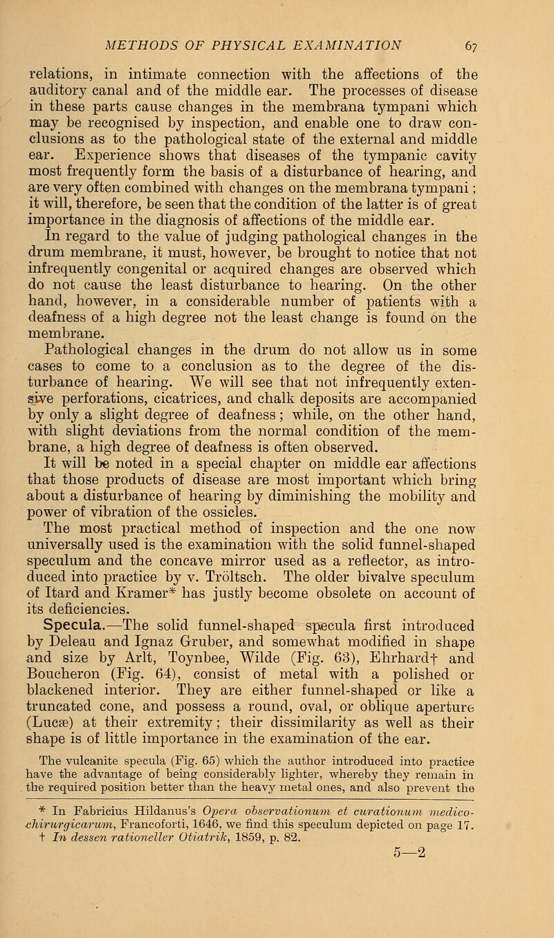 relations, in intimate connection with the affections of the auditory canal and of the middle ear. The processes of disease in these parts cause changes in the membrana tympani which may be recognised by inspection, and enable one to draw con- clusions as to the pathological state of the external and middle ear. Experience shows that diseases of the tympanic cavity most frequently form the basis of a disturbance of hearing, and are very often combined with changes on the membrana tympani; it will, therefore, be seen that the condition of the latter is of great importance in the diagnosis of affections of the middle ear. In regard to the value of judging pathological changes in the drum membrane, it must, however, be brought to notice that not infrequently congenital or acquired changes are observed which do not cause the least disturbance to hearing. On the other hand, however, in a considerable number of patients with a deafness of a high degree not the least change is found on the membrane. Pathological changes in the drum do not allow us in some cases to come to a conclusion as to the degree of the dis- turbance of hearing. We will see that not infrequently exten- sive perforations, cicatrices, and chalk deposits are accompanied by only a slight degree of deafness; while, on the other hand, with slight deviations from the normal condition of the mem- brane, a high degree of deafness is often observed. It will be noted in a special chapter on middle ear affections that those products of disease are most important which bring about a disturbance of hearing by diminishing the mobility and power of vibration of the ossicles. The most practical method of inspection and the one now universally used is the examination with the solid funnel-shaped speculum and the concave mirror used as a reflector, as intro- duced into practice by v. Troltsch. The older bivalve speculum of Itard and Kramer* has justly become obsolete on account of its deficiencies. Specula.—The solid funnel-shaped specula first introduced by Deleau and Ignaz Gruber, and somewhat modified in shape and size by Arlt, Toynbee, Wilde (Fig. 63), Ehrhardf and Boucheron (Fig. 64), consist of metal with a polished or blackened interior. They are either funnel-shaped or like a truncated cone, and possess a round, oval, or oblique aperture (Lucse) at their extremity; their dissimilarity as well as their shape is of little importance in the examination of the ear. The vulcanite specula (Fig. 65) which the author introduced into practice have the advantage of being considerably lighter, whereby they remain in the required position better than the heavy metal ones, and also prevent the * In Fabricius Hildanus's Oj>era observationum et curationum meclico- chirurgicarum, Francoforti, 1646, we find this speculum depicted on page 17. t In dessen rationeller Otiatrik, 1859, p. 82. 5—2