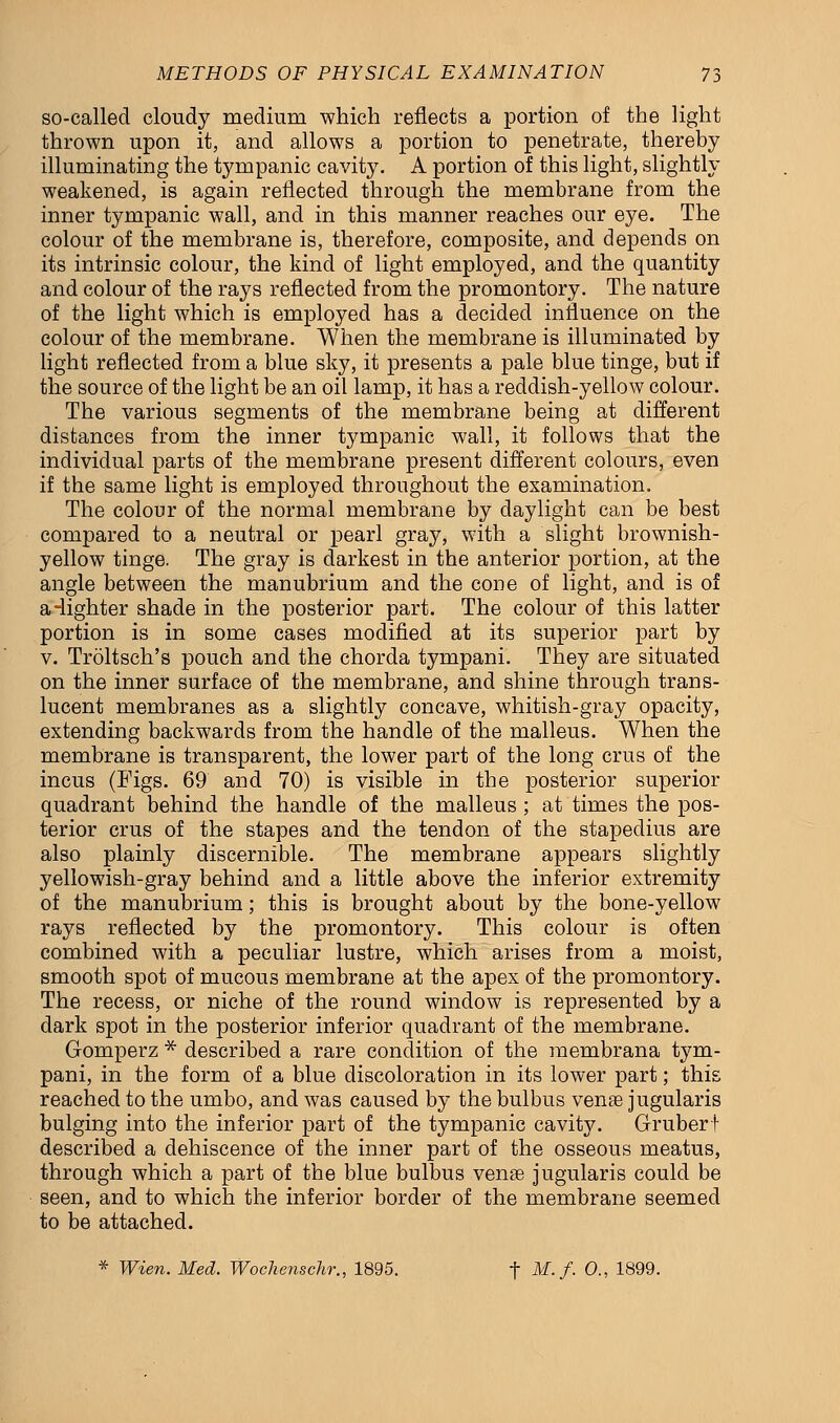 so-called cloudy medium which reflects a portion of the light thrown upon it, and allows a portion to penetrate, thereby illuminating the tympanic cavity. A portion of this light, slightly weakened, is again reflected through the membrane from the inner tympanic wall, and in this manner reaches our eye. The colour of the membrane is, therefore, composite, and depends on its intrinsic colour, the kind of light employed, and the quantity and colour of the rays reflected from the promontory. The nature of the light which is employed has a decided influence on the colour of the membrane. When the membrane is illuminated by light reflected from a blue sky, it presents a pale blue tinge, but if the source of the light be an oil lamp, it has a reddish-yellow colour. The various segments of the membrane being at different distances from the inner tympanic wall, it follows that the individual parts of the membrane present different colours, even if the same light is employed throughout the examination. The colour of the normal membrane by daylight can be best compared to a neutral or pearl gray, with a slight brownish- yellow tinge. The gray is darkest in the anterior portion, at the angle between the manubrium and the cone of light, and is of a-lighter shade in the posterior part. The colour of this latter portion is in some cases modified at its superior part by v. Troltsch's pouch and the chorda tympani. They are situated on the inner surface of the membrane, and shine through trans- lucent membranes as a slightly concave, whitish-gray opacity, extending backwards from the handle of the malleus. When the membrane is transparent, the lower part of the long crus of the incus (Figs. 69 and 70) is visible in the posterior superior quadrant behind the handle of the malleus ; at times the pos- terior crus of the stapes and the tendon of the stapedius are also plainly discernible. The membrane appears slightly yellowish-gray behind and a little above the inferior extremity of the manubrium; this is brought about by the bone-yellow rays reflected by the promontory. This colour is often combined with a peculiar lustre, which arises from a moist, smooth spot of mucous membrane at the apex of the promontory. The recess, or niche of the round window is represented by a dark spot in the posterior inferior quadrant of the membrane. Gomperz * described a rare condition of the membrana tym- pani, in the form of a blue discoloration in its lower part; this reached to the umbo, and was caused by the bulbus vente jugularis bulging into the inferior part of the tympanic cavity. Grubert described a dehiscence of the inner part of the osseous meatus, through which a part of the blue bulbus venae jugularis could be seen, and to which the inferior border of the membrane seemed to be attached. * Wien. Med. Wochenschr., 1895. t M-/■ 0., 1899.