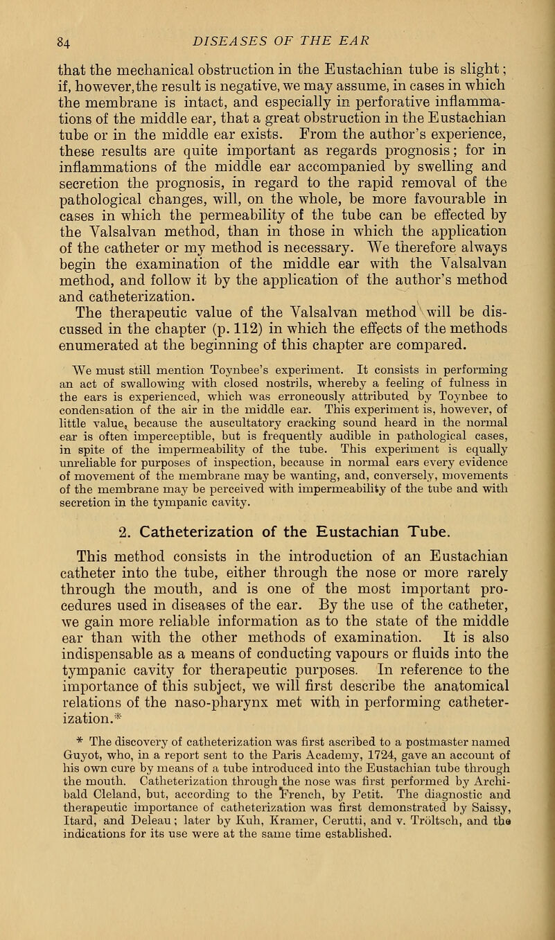 that the mechanical obstruction in the Eustachian tube is slight; if, however, the result is negative, we may assume, in cases in which the membrane is intact, and especially in perforative inflamma- tions of the middle ear, that a great obstruction in the Eustachian tube or in the middle ear exists. From the author's experience, these results are quite important as regards prognosis; for in inflammations of the middle ear accompanied by swelling and secretion the prognosis, in regard to the rapid removal of the pathological changes, will, on the whole, be more favourable in cases in which the permeability of the tube can be effected by the Valsalvan method, than in those in which the application of the catheter or my method is necessary. We therefore always begin the examination of the middle ear with the Valsalvan method, and follow it by the application of the author's method and catheterization. The therapeutic value of the Valsalvan method will be dis- cussed in the chapter (p. 112) in which the effects of the methods enumerated at the beginning of this chapter are compared. We must still mention Toynbee's experiment. It consists in performing an act of swallowing with closed nostrils, whereby a feeling of fulness in the ears is experienced, which was erroneously attributed by Toynbee to condensation of the air in the middle ear. This experiment is, however, of little value^ because the auscultatory cracking sound heard in the normal ear is often imperceptible, but is frequently audible in pathological cases, in spite of the impermeability of the tube. This experiment is equally unreliable for purposes of inspection, because in normal ears every evidence of movement of the membrane may be wanting, and, conversely, movements of the membrane may be perceived with impermeability of the tube and with secretion in the tympanic cavity. 2. Catheterization of the Eustachian Tube. This method consists in the introduction of an Eustachian catheter into the tube, either through the nose or more rarely through the mouth, and is one of the most important pro- cedures used in diseases of the ear. By the use of the catheter, we gain more reliable information as to the state of the middle ear than with the other methods of examination. It is also indispensable as a means of conducting vapours or fluids into the tympanic cavity for therapeutic purposes. In reference to the importance of this subject, we will first describe the anatomical relations of the naso-pharynx met with in performing catheter- ization.* * The discovery of catheterization was first ascribed to a postmaster named Guyot, who, in a report sent to the Paris Academy, 1724, gave an account of his own cure by means of a tube introduced into the Eustachian tube through the mouth. Catheterization through the nose was first performed by Archi- bald Cleland, but, according to the French, by Petit. The diagnostic and therapeutic importance of catheterization was first demonstrated by Saissy, Itard, and Deleau; later by Kuh, Kramer, Cerutti, and v. Troltsch, and the indications for its use were at the same time established.