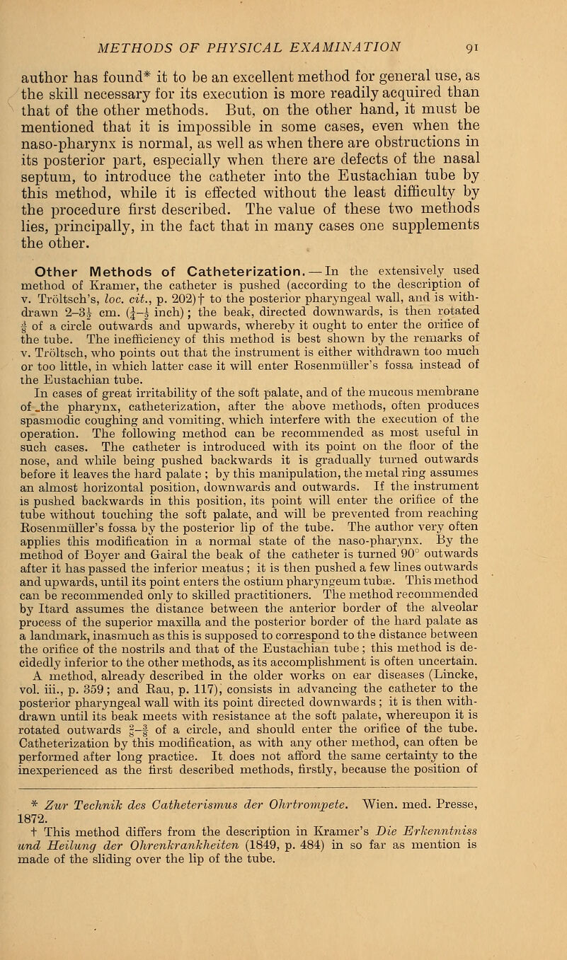 author has found* it to be an excellent method for general use, as the skill necessary for its execution is more readily acquired than that of the other methods. But, on the other hand, it must be mentioned that it is impossible in some cases, even when the naso-pharynx is normal, as well as when there are obstructions in its posterior part, especially when there are defects of the nasal septum, to introduce the catheter into the Eustachian tube by this method, while it is effected without the least difficulty by the procedure first described. The value of these two methods lies, principally, in the fact that in many cases one supplements the other. Other Methods of Catheterization. — In the extensively used method of Kramer, the catheter is pushed (according to the description of v. Troltsch's, loc. cit., p. 202) f to the posterior pharyngeal wall, and is with- drawn 2—3^ cm. (|-i inch); the beak, directed downwards, is then rotated I of a circle outwards and upwards, whereby it ought to enter the oritice of the tube. The inefficiency of this method is best shown by the remarks of v. Troltsch, who points out that the instrument is either withdrawn too much or too little, in which latter case it will enter Rosenrntiller's fossa instead of the Eustachian tube. In cases of great irritability of the soft palate, and of the mucous membrane of .the pharynx, catheterization, after the above methods, often produces spasmodic coughing and vomiting, which interfere with the execution of the operation. The following method can be recommended as most useful in such cases. The catheter is introduced with its point on the floor of the nose, and while being pushed backwards it is gradually turned outwards before it leaves the hard palate ; by this manipulation, the metal ring assumes an almost horizontal position, downwards and outwards. If the instrument is pushed backwards in this position, its point will enter the orifice of the tube without touching the soft palate, and will be prevented from reaching Rosenmuller's fossa by the posterior lip of the tube. The author very often applies this modification in a normal state of the naso-pharynx. By the method of Boyer and Gairal the beak of the catheter is turned 90° outwards after it has passed the inferior meatus ; it is then pushed a few lines outwards and upwards, until its point enters the ostium pharyngeum tubse. This method can be recommended only to skilled practitioners. The method recommended by Itard assumes the distance between the anterior border of the alveolar process of the superior maxilla and the posterior border of the hard palate as a landmark, inasmuch as this is supposed to correspond to the distance between the orifice of the nostrils and that of the Eustachian tube; this method is de- cidedly inferior to the other methods, as its accomplishment is often uncertain. A method, already described in the older works on ear diseases (Lincke, vol. hi., p. 359; and Bau, p. 117), consists in advancing the catheter to the posterior pharyngeal wall with its point directed downwards ; it is then with- drawn until its beak meets with resistance at the soft palate, whereupon it is rotated outwards g-f of a circle, and should enter the orifice of the tube. Catheterization by this modification, as with any other method, can often be performed after long practice. It. does not afford the same certainty to the inexperienced as the first described methods, firstly, because the position of * Zv/r Technik des Catheterismus der Ohrtromjoete. Wien. med. Presse, 1872. t This method differs from the description in Kramer's Die Erhenntniss und Heilung der OhrenJirankheiten (1849, p. 484) in so far as mention is made of the sliding over the lip of the tube.