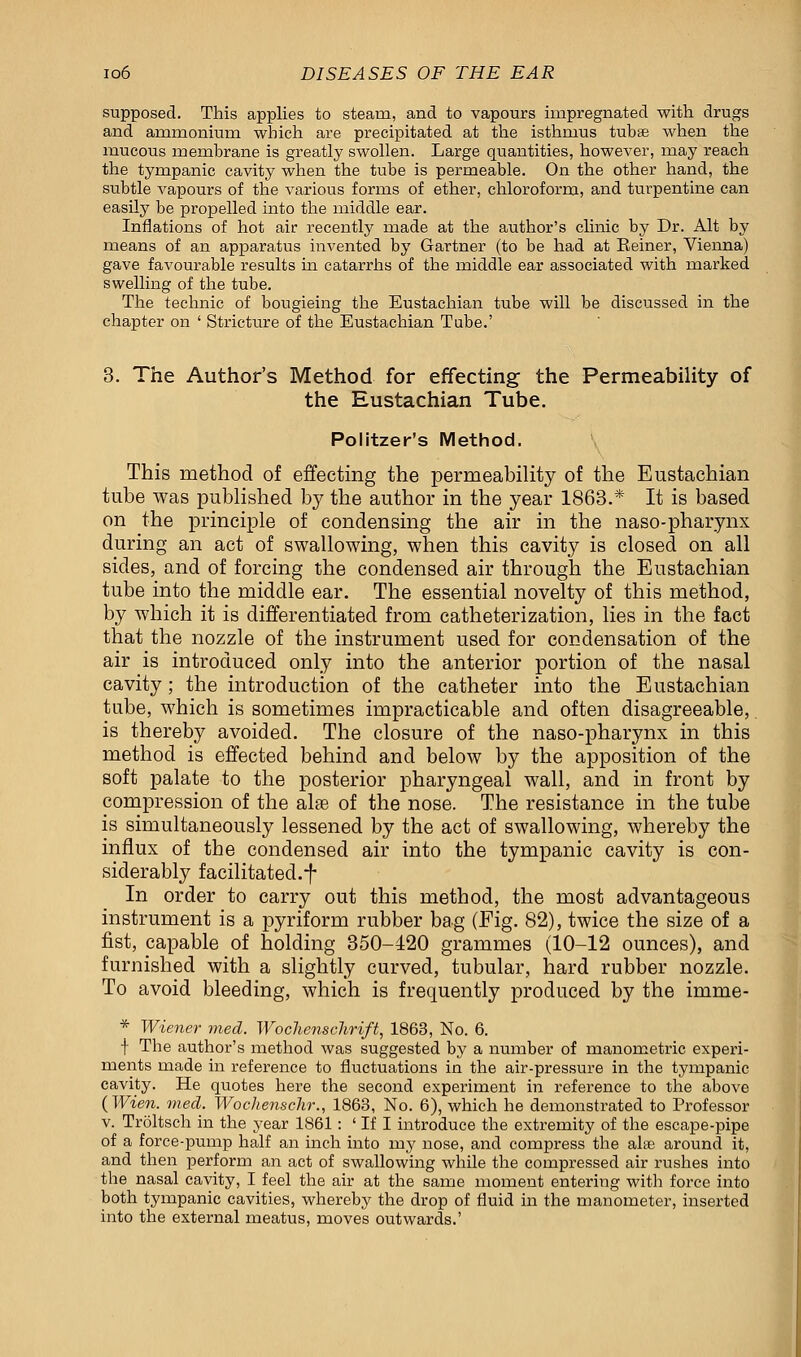 supposed. This applies to steam, and to vapours impregnated with drugs and ammonium which are precipitated at the isthmus tubse when the mucous membrane is greatly swollen. Large quantities, however, may reach the tympanic cavity when the tube is permeable. On the other hand, the subtle vapours of the various forms of ether, chloroform, and turpentine can easily be propelled into the middle ear. Inflations of hot air recently made at the author's clinic by Dr. Alt by means of an apparatus invented by Gartner (to be had at Eeiner, Vienna) gave favourable results in catarrhs of the middle ear associated with marked swelling of the tube. The technic of bougieing the Eustachian tube will be discussed in the chapter on ' Stricture of the Eustachian Tube.' 3. The Author's Method for effecting the Permeability of the Eustachian Tube. Politzer's Method. This method of effecting the permeability of the Eustachian tube was published by the author in the year 1863.* It is based on the principle of condensing the air in the naso-pharynx during an act of swallowing, when this cavity is closed on all sides, and of forcing the condensed air through the Eustachian tube into the middle ear. The essential novelty of this method, by which it is differentiated from catheterization, lies in the fact that the nozzle of the instrument used for condensation of the air is introduced only into the anterior portion of the nasal cavity; the introduction of the catheter into the Eustachian tube, which is sometimes impracticable and often disagreeable, is thereby avoided. The closure of the naso-pharynx in this method is effected behind and below by the apposition of the soft palate to the posterior pharyngeal wall, and in front by compression of the aire of the nose. The resistance in the tube is simultaneously lessened by the act of swallowing, whereby the influx of the condensed air into the tympanic cavity is con- siderably facilitated.^ In order to carry out this method, the most advantageous instrument is a pyriform rubber bag (Fig. 82), twice the size of a fist, capable of holding 350-420 grammes (10-12 ounces), and furnished with a slightly curved, tubular, hard rubber nozzle. To avoid bleeding, which is frequently produced by the inime- * Wiener med. Wochenschrift, 1863, No. 6. \ The author's method was suggested by a number of manometric experi- ments made in reference to fluctuations in the air-pressure in the tympanic cavity. He quotes here the second experiment in reference to the above (Wien. med. Wochenschr., 1863, No. 6), which he demonstrated to Professor v. Tr5ltsch in the year 1861: ' If I introduce the extremity of the escape-pipe of a force-pump half an inch into my nose, and compress the alse around it, and then perform an act of swallowing while the compressed air rushes into the nasal cavity, I feel the air at the same moment entering with force into both tympanic cavities, whereby the drop of fluid in the manometer, inserted into the external meatus, moves outwards.'