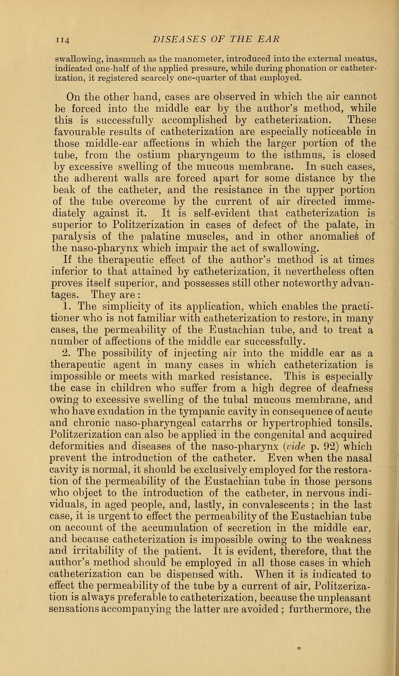 swallowing, inasmuch as the manometer, introduced into the external meatus, indicated one-half of the applied pressure, while during phonation or catheter- ization, it registered scarcely one-quarter of that employed. On the other hand, cases are observed in which the air cannot be forced into the middle ear by the author's method, while this is successfully accomplished by catheterization. These favourable results of catheterization are especially noticeable in those middle-ear affections in which the larger portion of the tube, from the ostium pharyngeum to the isthmus, is closed by excessive swelling of the mucous membrane. In such cases, the adherent walls are forced apart for some distance by the beak of the catheter, and the resistance in the upper portion of the tube overcome by the current of air directed imme- diately against it. It is self-evident that catheterization is superior to Politzerization in cases of defect of the palate, in paralysis of the palatine muscles, and in other anomalies of the naso-pharynx which impair the act of swallowing. If the therapeutic effect of the author's method is at times inferior to that attained by catheterization, it nevertheless often proves itself superior, and possesses still other noteworthy advan- tages. They are: 1. The simplicity of its application, which enables the practi- tioner who is not familiar with catheterization to restore, in many cases, the permeability of the Eustachian tube, and to treat a number of affections of the middle ear successfully. 2. The possibility of injecting air into the middle ear as a therapeutic agent in many cases in which catheterization is impossible or meets with marked resistance. This is especially the case in children who suffer from a high degree of deafness owing to excessive swelling of the tubal mucous membrane, and who have exudation in the tympanic cavity in consequence of acute and chronic naso-pharyngeal catarrhs or hypertrophied tonsils. Politzerization can also be applied in the congenital and acquired deformities and diseases of the naso-pharynx (vide p. 92) which prevent the introduction of the catheter. Even when the nasal cavity is normal, it should be exclusively employed for the restora- tion of the permeability of the Eustachian tube in those persons who object to the introduction of the catheter, in nervous indi- viduals, in aged people, and, lastly, in convalescents; in the last case, it is urgent to effect the permeability of the Eustachian tube on account of the accumulation of secretion in the middle ear, and because catheterization is impossible owing to the weakness and irritability of the patient. It is evident, therefore, that the author's method should be employed in all those cases in which catheterization can be dispensed with. When it is indicated to effect the permeability of the tube by a current of air, Politzeriza- tion is always preferable to catheterization, because the unpleasant sensations accompanying the latter are avoided ; furthermore, the