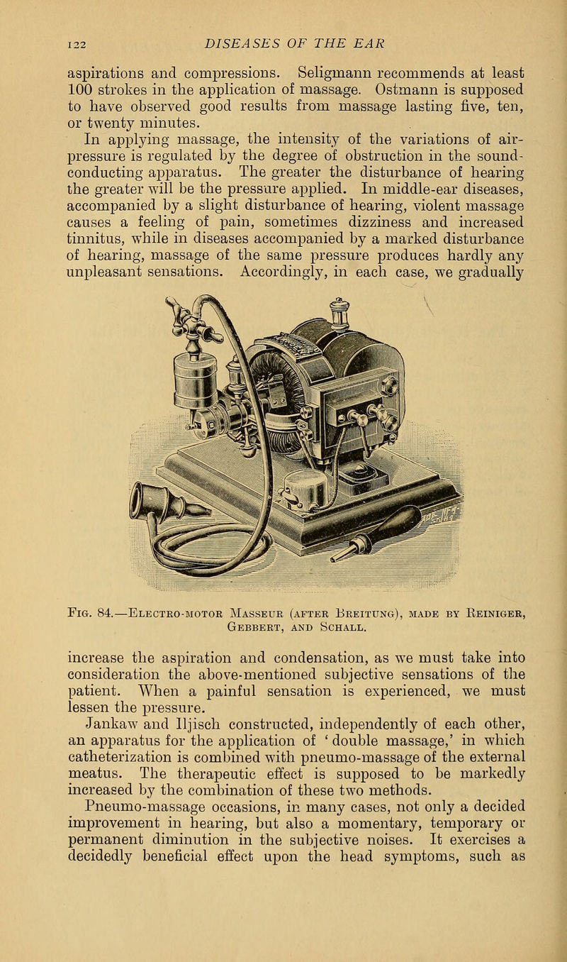 aspirations and compressions. Seligrnann recommends at least 100 strokes in the application of massage. Ostmann is supposed to have observed good results from massage lasting five, ten, or twenty minutes. In applying massage, the intensity of the variations of air- pressure is regulated by the degree of obstruction in the sound - conducting apparatus. The greater the disturbance of hearing the greater will be the pressure applied. In middle-ear diseases, accompanied by a slight disturbance of hearing, violent massage causes a feeling of pain, sometimes dizziness and increased tinnitus, while in diseases accompanied by a marked disturbance of hearing, massage of the same pressure produces hardly any unpleasant sensations. Accordingly, in each case, we gradually Fig. 84.—Electro-motor Masseur (after Breitung), made by Reiniger, Gebbert, and Schall. increase the aspiration and condensation, as we must take into consideration the above-mentioned subjective sensations of the patient. When a painful sensation is experienced, we must lessen the pressure. Jankaw and lljisch constructed, independently of each other, an apparatus for the application of ' double massage,' in which catheterization is combined with pneumo-massage of the external meatus. The therapeutic effect is supposed to be markedly increased by the combination of these two methods. Pneumo-massage occasions, in many cases, not only a decided improvement in hearing, but also a momentary, temporary or permanent diminution in the subjective noises. It exercises a decidedly beneficial effect upon the head symptoms, such as