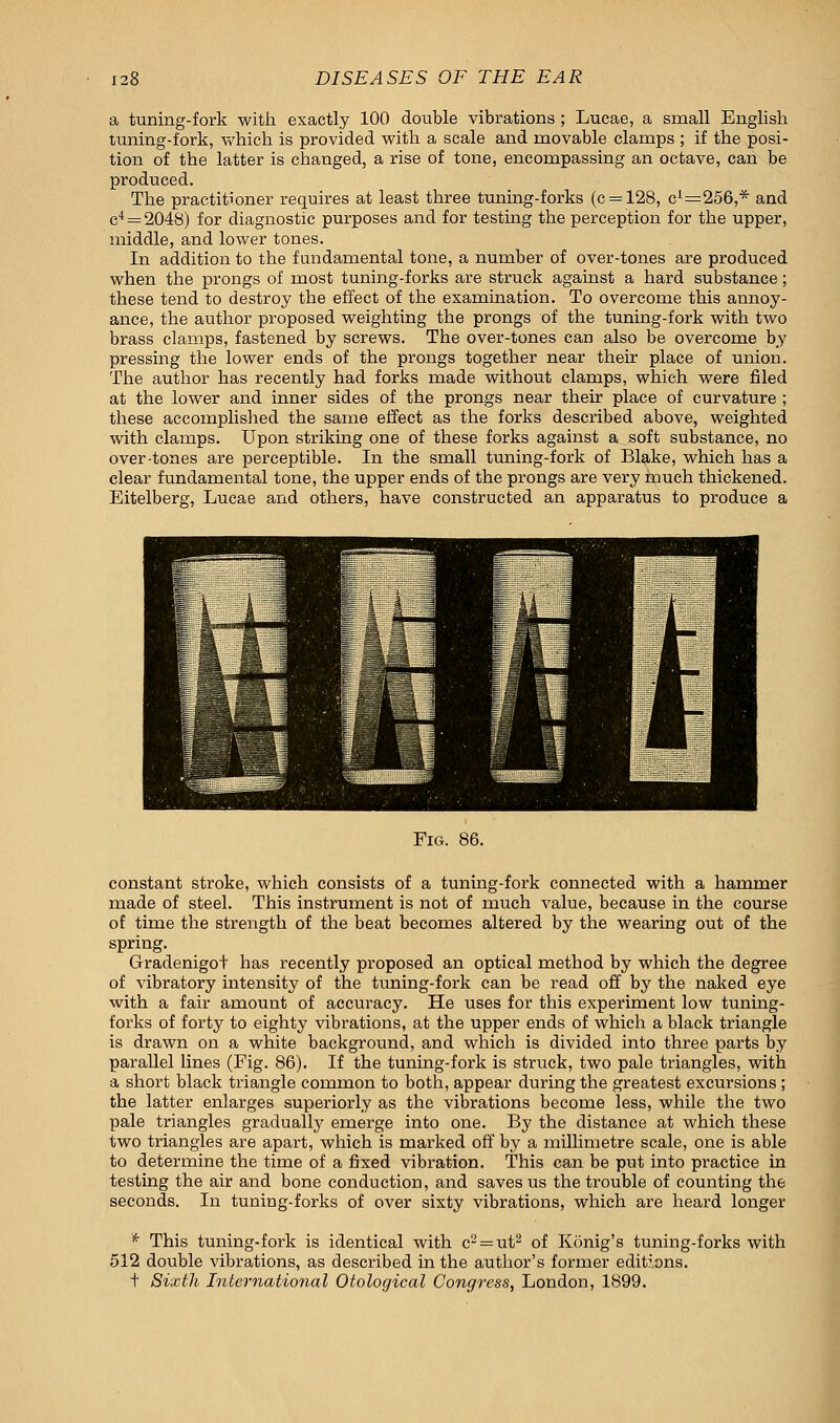 a tuning-fork with exactly 100 double vibrations ; Lucae, a small English tuning-fork, which is provided with a scale and movable clamps ; if the posi- tion of the latter is changed, a rise of tone, encompassing an octave, can be produced. The practitioner requires at least three tuning-forks (c = 128, c1=256,* and c4 = 2048) for diagnostic purposes and for testing the perception for the upper, middle, and lower tones. In addition to the fundamental tone, a number of over-tones are produced when the prongs of most tuning-forks are struck against a hard substance; these tend to destroy the effect of the examination. To overcome this annoy- ance, the author proposed weighting the prongs of the tuning-fork with two brass clamps, fastened by screws. The over-tones can also be overcome by pressing the lower ends of the prongs together near their place of union. The author has recently had forks made without clamps, which were filed at the lower and inner sides of the prongs near their place of curvature ; these accomplished the same effect as the forks described above, weighted with clamps. Upon striking one of these forks against a soft substance, no over-tones are perceptible. In the small tuning-fork of Blake, which has a clear fundamental tone, the upper ends of the prongs are very much thickened. Eitelberg, Lucae and others, have constructed an apparatus to produce a Fig. 86. constant stroke, which consists of a tuning-fork connected with a hammer made of steel. This instrument is not of much value, because in the course of time the strength of the beat becomes altered by the wearing out of the spring. Gradenigot has recently proposed an optical method by which the degree of vibratory intensity of the tuning-fork can be read off by the naked eye with a fair amount of accuracy. He uses for this experiment low tuning- forks of forty to eighty vibrations, at the upper ends of which a black triangle is drawn on a white background, and which is divided into three parts by parallel lines (Fig. 86). If the tuning-fork is struck, two pale triangles, with a short black triangle common to both, appear during the greatest excursions ; the latter enlarges superiorly as the vibrations become less, while the two pale triangles gradually emerge into one. By the distance at which these two triangles are apart, which is marked off by a millimetre scale, one is able to determine the time of a fixed vibration. This can be put into practice in testing the air and bone conduction, and saves us the trouble of counting the seconds. In tuning-forks of over sixty vibrations, which are heard longer * This tuning-fork is identical with c2 = ut2 of Konig's tuning-forks with 512 double vibrations, as described in the author's former editions, t Sixth International Otological Congress, London, 1899.