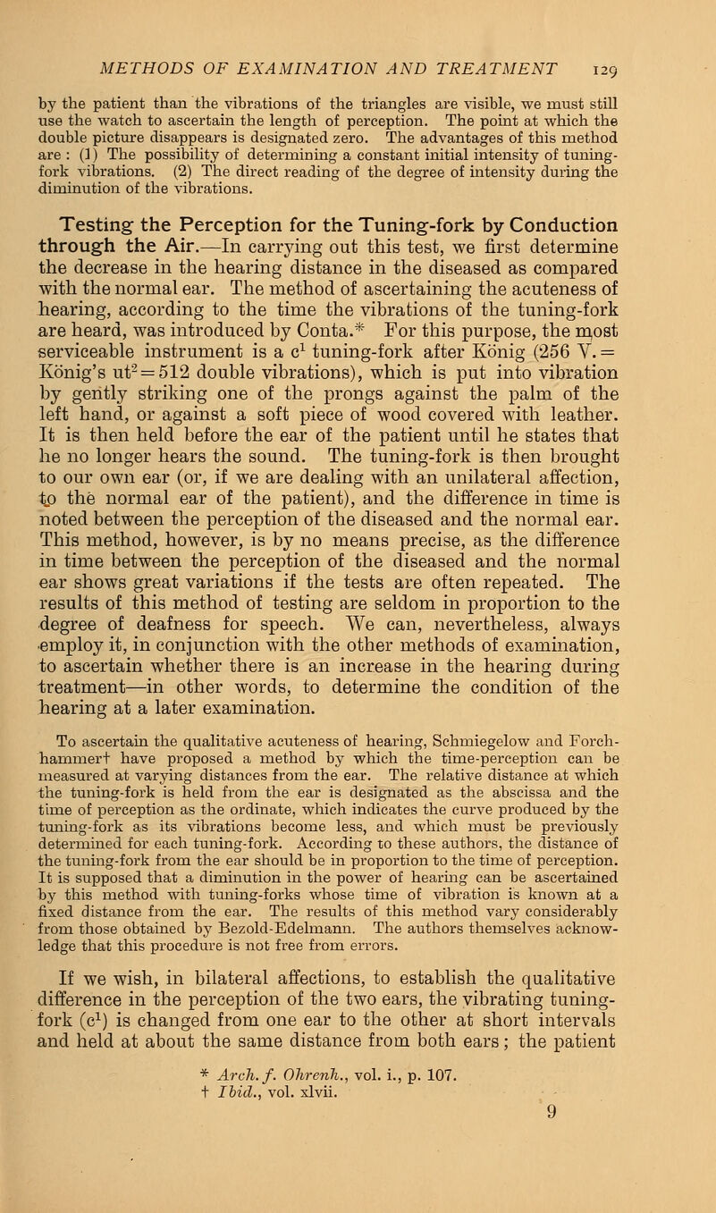 by the patient than the vibrations of the triangles are visible, we must still use the watch to ascertain the length of perception. The point at which the double picture disappears is designated zero. The advantages of this method are : (1) The possibility of determining a constant initial intensity of tuning- fork vibrations. (2) The direct reading of the degree of intensity during the diminution of the vibrations. Testing the Perception for the Tuning-fork by Conduction through the Air.—In carrying out this test, we first determine the decrease in the hearing distance in the diseased as compared with the normal ear. The method of ascertaining the acuteness of hearing, according to the time the vibrations of the tuning-fork are heard, was introduced by Conta.* For this purpose, the m,ost serviceable instrument is a c1 tuning-fork after Konig (256 V. = Konig's ut2 = 512 double vibrations), which is put into vibration by gently striking one of the prongs against the palm of the left hand, or against a soft piece of wood covered with leather. It is then held before the ear of the patient until he states that he no longer hears the sound. The tuning-fork is then brought to our own ear (or, if we are dealing with an unilateral affection, t.o the normal ear of the patient), and the difference in time is noted between the perception of the diseased and the normal ear. This method, however, is by no means precise, as the difference in time between the perception of the diseased and the normal ear shows great variations if the tests are often repeated. The results of this method of testing are seldom in proportion to the degree of deafness for speech. We can, nevertheless, always ■employ it, in conjunction with the other methods of examination, to ascertain whether there is an increase in the hearing during treatment—in other words, to determine the condition of the hearing at a later examination. To ascertain the qualitative acuteness of hearing, Schrniegelow and Forch- hammert have proposed a method by which the time-perception can be measured at varying distances from the ear. The relative distance at which the tuning-fork is held from the ear is designated as the abscissa and the time of perception as the ordinate, which indicates the curve produced by the tuning-fork as its vibrations become less, and which must be previously determined for each tuning-fork. According to these authors, the distance of the tuning-fork from the ear should be in proportion to the time of perception. It is supposed that a diminution in the power of hearing can be ascertained by this method with tuning-forks whose time of vibration is known at a fixed distance from the ear. The results of this method vary considerably from those obtained by Bezold-Edelmann. The authors themselves acknow- ledge that this procedure is not free from errors. If we wish, in bilateral affections, to establish the qualitative difference in the perception of the two ears, the vibrating tuning- fork (c1) is changed from one ear to the other at short intervals and held at about the same distance from both ears; the patient * Arch.f. Ohrenh., vol. L, p. 107. t Ibid., vol. xlvii.