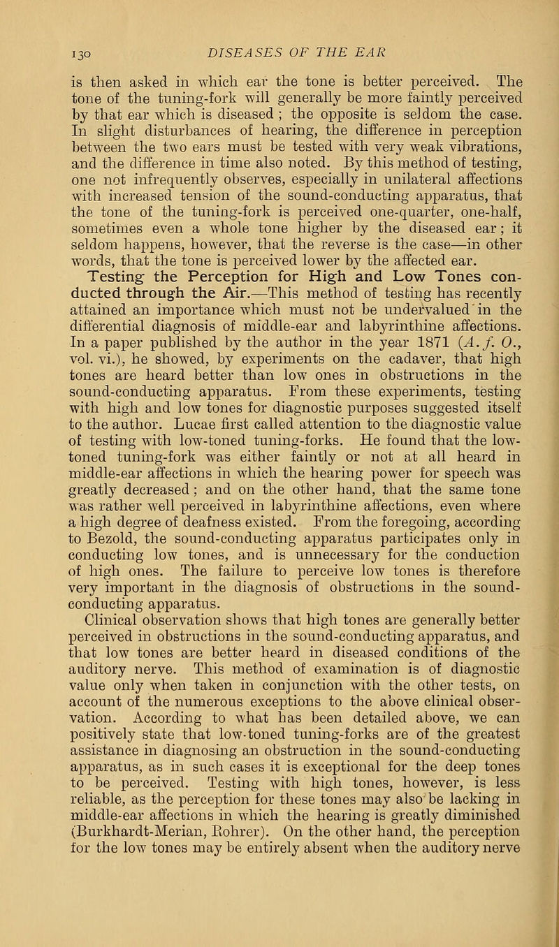 is then asked in which ear the tone is better perceived. The tone of the tuning-fork will generally be more faintly perceived by that ear which is diseased ; the opposite is seldom the case. In slight disturbances of hearing, the difference in perception between the two ears must be tested with very weak vibrations, and the difference in time also noted. By this method of testing, one not infrequently observes, especially in unilateral affections with increased tension of the sound-conducting apparatus, that the tone of the tuning-fork is perceived one-quarter, one-half, sometimes even a whole tone higher by the diseased ear; it seldom happens, however, that the reverse is the case—in other words, that the tone is perceived lower by the affected ear. Testing the Perception for High and Low Tones con- ducted through the Air.—This method of testing has recently attained an importance which must not be undervalued' in the differential diagnosis of middle-ear and labyrinthine affections. In a paper published by the author in the year 1871 (A.f. 0., vol. vi.), he showed, by experiments on the cadaver, that high tones are heard better than low ones in obstructions in the sound-conducting apparatus. From these experiments, testing with high and low tones for diagnostic purposes suggested itself to the author. Lucae first called attention to the diagnostic value of testing with low-toned tuning-forks. He found that the low- toned tuning-fork was either faintly or not at all heard in middle-ear affections in which the hearing power for speech was greatly decreased; and on the other hand, that the same tone was rather well perceived in labyrinthine affections, even where a high degree of deafness existed. From the foregoing, according to Bezold, the sound-conducting apparatus participates only in conducting low tones, and is unnecessary for the conduction of high ones. The failure to perceive low tones is therefore very important in the diagnosis of obstructions in the sound- conducting apparatus. Clinical observation shows that high tones are generally better perceived in obstructions in the sound-conducting apparatus, and that low tones are better heard in diseased conditions of the auditory nerve. This method of examination is of diagnostic value only when taken in conjunction with the other tests, on account of the numerous exceptions to the above clinical obser- vation. According to what has been detailed above, we can positively state that low-toned tuning-forks are of the greatest assistance in diagnosing an obstruction in the sound-conducting apparatus, as in such cases it is exceptional for the deep tones to be perceived. Testing with high tones, however, is less reliable, as the perception for these tones may also be lacking in middle-ear affections in which the hearing is greatly diminished (Burkhardt-Merian, Eohrer). On the other hand, the perception for the low tones may be entirely absent when the auditory nerve