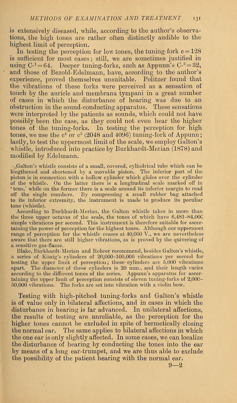 is extensively diseased, while, according to the author's observa- tions, the high tones are rather often distinctly audible to the highest limit of perception. In testing the perception for low tones, the tuning-fork c = 128 is sufficient for most cases; still, we are sometimes justified in using C-1 = 64. Deeper tuning-forks, such as Appunn's C-2 = 32, and those of Bezold-Edelmann, have, according to the author's experience, proved themselves unsuitable. Politzer found that the vibrations of these forks were perceived as a sensation of touch by the auricle and membrana tympani in a great number of cases in which the disturbance of hearing was due to an obstruction in the sound-conducting apparatus. These sensations were interpreted by the patients as sounds, which could not have possibly been the case, as they could not even hear the higher tones of the tuning-forks. In testing the perception for high tones, we use the c4 or c5 (2048 and 4096) tuning-fork of Appunn; lastly, to test the uppermost limit of the scale, we employ Galton's whistle, introduced into practice by Burkhardt-Merian (1878) and modified by Edelmann. .Galton's whistle consists of a small, covered, cylindrical tube which can be lengthened and shortened by a movable piston. The inferior part of the piston is in connection with a hollow cylinder which glides over the cylinder of the whistle. On the latter there is a longitudinal scale marked off in ' tens,' while on the former there is a scale around its inferior margin to read off the single numbers. By compressing a small rubber bag attached to its inferior extremity, the instrument is made to produce its peculiar tone (whistle). According to Burkhardt-Merian, the Galton whistle takes in more than the three upper octaves of the scale, the tones of which have 6,481-84,000 simple vibrations per second. This instrument is therefore suitable for ascer- taining the power of perception for the highest tones. Although our uppermost range of perception for the whistle ceases at 40,000 V., we are nevertheless aware that there are still higher vibrations, as is proved by the quivering of a sensitive gas-flame. Blake, Burkhardt-Merian and Bohrer recommend, besides Galton's whistle, a series of Konig's cylinders of 20,000-100,000 vibrations per second for testing the upper limit of perception; these cylinders are 5,000 vibrations apart. The diameter of these cylinders is 20 mm., and their length varies according to the different tones of the series. Appunn's apparatus for ascer- taining the upper limit of perception consists of eleven tuning-forks of 2,000- 50,000 vibrations. The forks are set into vibration with a violin bow. Testing with high-pitched tuning-forks and Galton's whistle is of value only in bilateral affections, and in cases in which the disturbance in hearing is far advanced. In unilateral affections, the results of testing are unreliable, as the perception for the higher tones cannot be excluded in spite of hermetically closing the normal ear. The same applies to bilateral affections in which the one ear is only slightly affected. In some cases, we can localize the disturbance of hearing by conducting the tones into the ear by means of a long ear-trumpet, and we are thus able to exclude the possibility of the patient hearing with the normal ear. 9—2