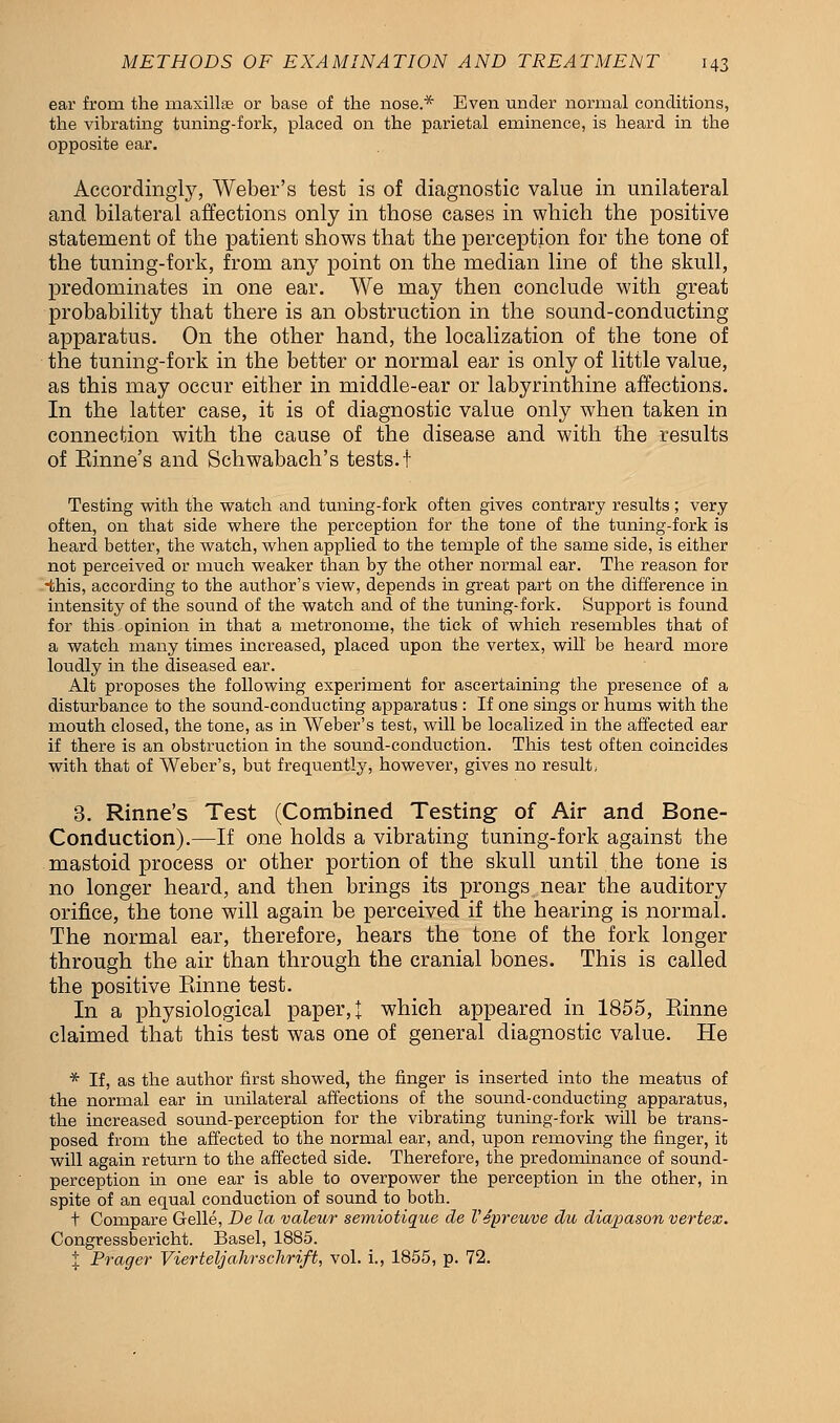 ear from the maxillae or base of the nose.* Even under normal conditions, the vibrating tuning-fork, placed on the parietal eminence, is heard in the opposite ear. Accordingly, Weber's test is of diagnostic value in unilateral and bilateral affections only in those cases in which the positive statement of the patient shows that the perception for the tone of the tuning-fork, from any point on the median line of the skull, predominates in one ear. We may then conclude with great probability that there is an obstruction in the sound-conducting apparatus. On the other hand, the localization of the tone of the tuning-fork in the better or normal ear is only of little value, as this may occur either in middle-ear or labyrinthine affections. In the latter case, it is of diagnostic value only when taken in connection with the cause of the disease and with the results of Einne's and Schwabach's tests.! Testing with the watch and tuning-fork often gives contrary results; very often, on that side where the perception for the tone of the tuning-fork is heard better, the watch, when applied to the temple of the same side, is either not perceived or much weaker than by the other normal ear. The reason for •this, according to the author's view, depends in great part on the difference in intensity of the sound of the watch and of the tuning-fork. Support is found for this opinion in that a metronome, the tick of which resembles that of a watch many times increased, placed upon the vertex, will be heard more loudly in the diseased ear. Alt proposes the following experiment for ascertaining the presence of a disturbance to the sound-conducting apparatus : If one sings or hums with the mouth closed, the tone, as in Weber's test, will be localized in the affected ear if there is an obstruction in the sound-conduction. This test often coincides with that of Weber's, but frequently, however, gives no result, 3. Rinne's Test (Combined Testing of Air and Bone- Conduction).—If one holds a vibrating tuning-fork against the mastoid process or other portion of the skull until the tone is no longer heard, and then brings its prongs near the auditory orifice, the tone will again be perceived if the hearing is normal. The normal ear, therefore, hears the tone of the fork longer through the air than through the cranial bones. This is called the positive Einne test. In a physiological paper,! which appeared in 1855, Einne claimed that this test was one of general diagnostic value. He * If, as the author first showed, the finger is inserted into the meatus of the normal ear in unilateral affections of the sound-conducting apparatus, the increased sound-perception for the vibrating tuning-fork will be trans- posed from the affected to the normal ear, and, upon removing the finger, it will again return to the affected side. Therefore, the predominance of sound- perception in one ear is able to overpower the perception in the other, in spite of an equal conduction of sound to both. t Compare Gelle, De la valeur semiotique de Vepreuve du diapason vertex. Congressbericht. Basel, 1885. % Prager Vierteljahrschrift, vol. i., 1855, p. 72.