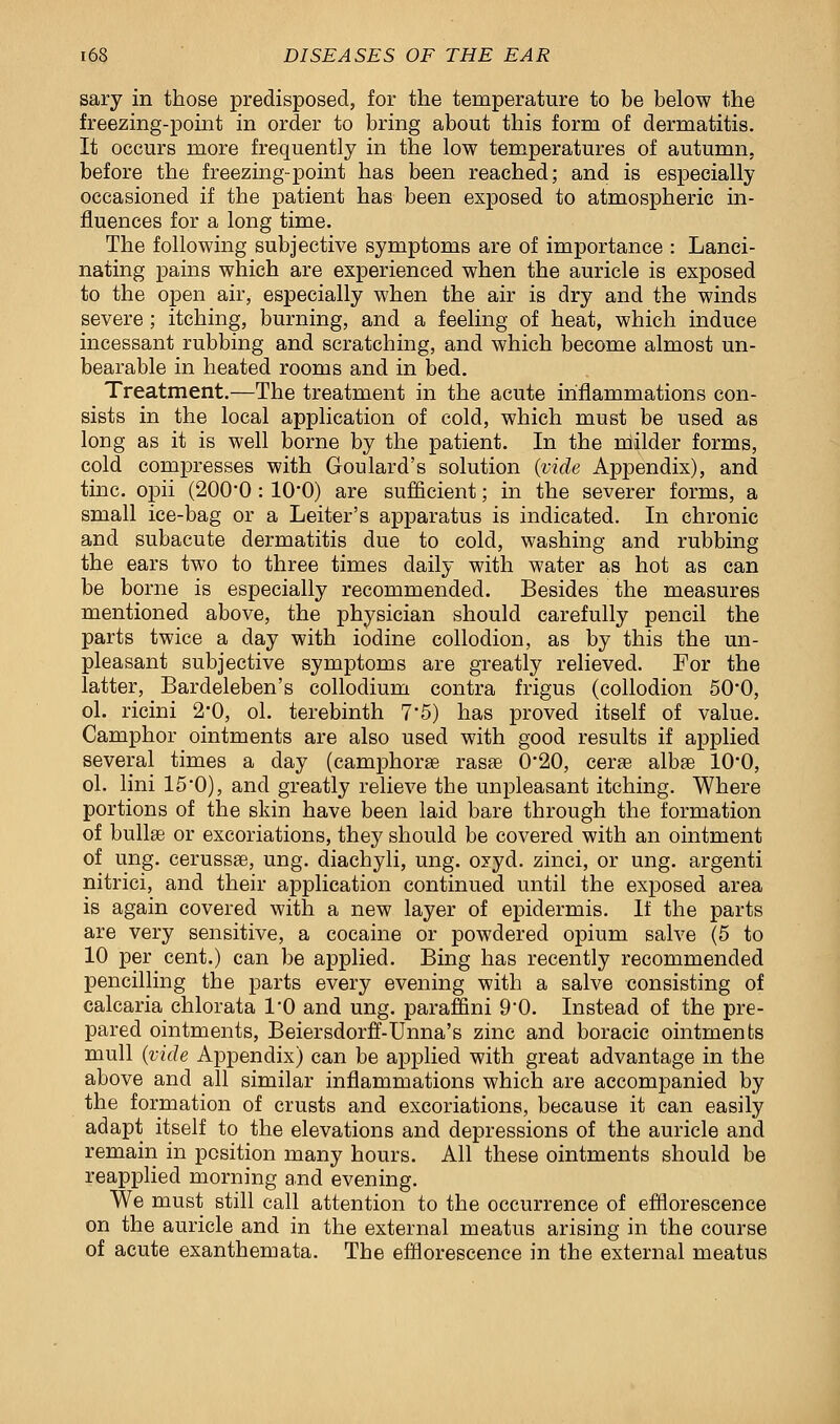 sary in those predisposed, for the temperature to be below the freezing-point in order to bring about this form of dermatitis. It occurs more frequently in the low temperatures of autumn, before the freezing-point has been reached; and is especially occasioned if the patient has been exposed to atmospheric in- fluences for a long time. The following subjective symptoms are of importance : Lanci- nating pains which are experienced when the auricle is exposed to the open air, especially when the air is dry and the winds severe; itching, burning, and a feeling of heat, which induce incessant rubbing and scratching, and which become almost un- bearable in heated rooms and in bed. Treatment.—The treatment in the acute inflammations con- sists in the local application of cold, which must be used as long as it is well borne by the patient. In the milder forms, cold compresses with Goulard's solution (vide Appendix), and tine, opii (200*0 : 10*0) are sufficient; in the severer forms, a small ice-bag or a Leiter's apparatus is indicated. In chronic and subacute dermatitis due to cold, washing and rubbing the ears two to three times daily with water as hot as can be borne is especially recommended. Besides the measures mentioned above, the physician should carefully pencil the parts twice a day with iodine collodion, as by this the un- pleasant subjective symptoms are greatly relieved. For the latter, Bardeleben's collodium contra frigus (collodion 500, ol. ricini 2*0, ol. terebinth 75) has proved itself of value. Camphor ointments are also used with good results if applied several times a day (camphorse rasee 0*20, cerae albae 10-0, ol. lini 15*0), and greatly relieve the unpleasant itching. Where portions of the skin have been laid bare through the formation of bullae or excoriations, they should be covered with an ointment of ung. cerussse, ung. diachyli, ung. oyyd. zinci, or ung. argenti nitrici, and their application continued until the exposed area is again covered with a new layer of epidermis. If the parts are very sensitive, a cocaine or powdered opium salve (5 to 10 per cent.) can be applied. Bing has recently recommended pencilling the parts every evening with a salve consisting of calcaria chlorata 1*0 and ung. paraffini 90. Instead of the pre- pared ointments, Beiersdorff-Unna's zinc and boracic ointments mull (vide Appendix) can be applied with great advantage in the above and all similar inflammations which are accompanied by the formation of crusts and excoriations, because it can easily adapt itself to the elevations and depressions of the auricle and remain in position many hours. All these ointments should be reapplied morning and evening. We must still call attention to the occurrence of efflorescence on the auricle and in the external meatus arising in the course of acute exanthemata. The efflorescence in the external meatus