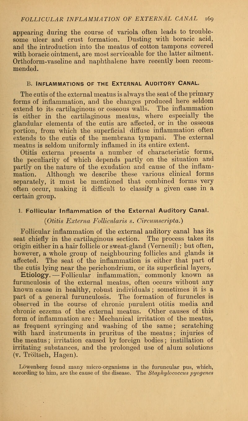 appearing during the course of variola often leads to trouble- some ulcer and crust formation. Dusting with boracic acid, and the introduction into the meatus of cotton tampons covered with boracic ointment, are most serviceable for the latter ailment. Orthoform-vaseline and naphthalene have recently been recom- mended. B. Inflammations of the External Auditory Canal. The cutis of the external meatus is always the seat of the primary forms of inflammation, and the changes produced here seldom extend to its cartilaginous or osseous walls. The inflammation is either in the cartilaginous meatus, where especially the glandular elements of the cutis are affected, or in the osseous portion, from which the superficial diffuse inflammation often extends to the cutis of the membrana tympani. The external meatus is seldom uniformly inflamed in its entire extent. Otitis externa presents a number of characteristic forms, the peculiarity of which depends partly on the situation and partly on the nature of the exudation and cause of the inflam- mation. Although we describe these various clinical forms separately, it must be mentioned that combined forms very often occur, making it difficult to classify a given case in a certain group. 1. Follicular Inflammation of the External Auditory Canal. (Otitis Externa Follicularis s. Circumscripta.) Follicular inflammation of the external auditory canal has its seat chiefly in the cartilaginous section. The process takes its origin either in a hair follicle or sweat-gland (Verneuil); but often, however, a whole group of neighbouring follicles and glands is affected. The seat of the inflammation is either that part of the cutis lying near the perichondrium, or its superficial layers,. Etiology. — Follicular inflammation, commonly known as furunculosis of the external meatus, often occurs without any known cause in healthy, robust individuals ; sometimes it is a part of a general furunculosis. The formation of furuncles is observed in the course of chronic purulent otitis media and chronic eczema of the external meatus. Other causes of this form of inflammation are : Mechanical irritation of the meatus, as frequent syringing and washing of the same; scratching with hard instruments in pruritus of the meatus; injuries of the meatus; irritation caused by foreign bodies; instillation of irritating substances, and the prolonged use of alum solutions (v. Troltsch, Hagen). Lowenberg found many micro-organisms in the furuncular pus, which, according to him, are the cause of the disease. The Staphylococcus pyogenes