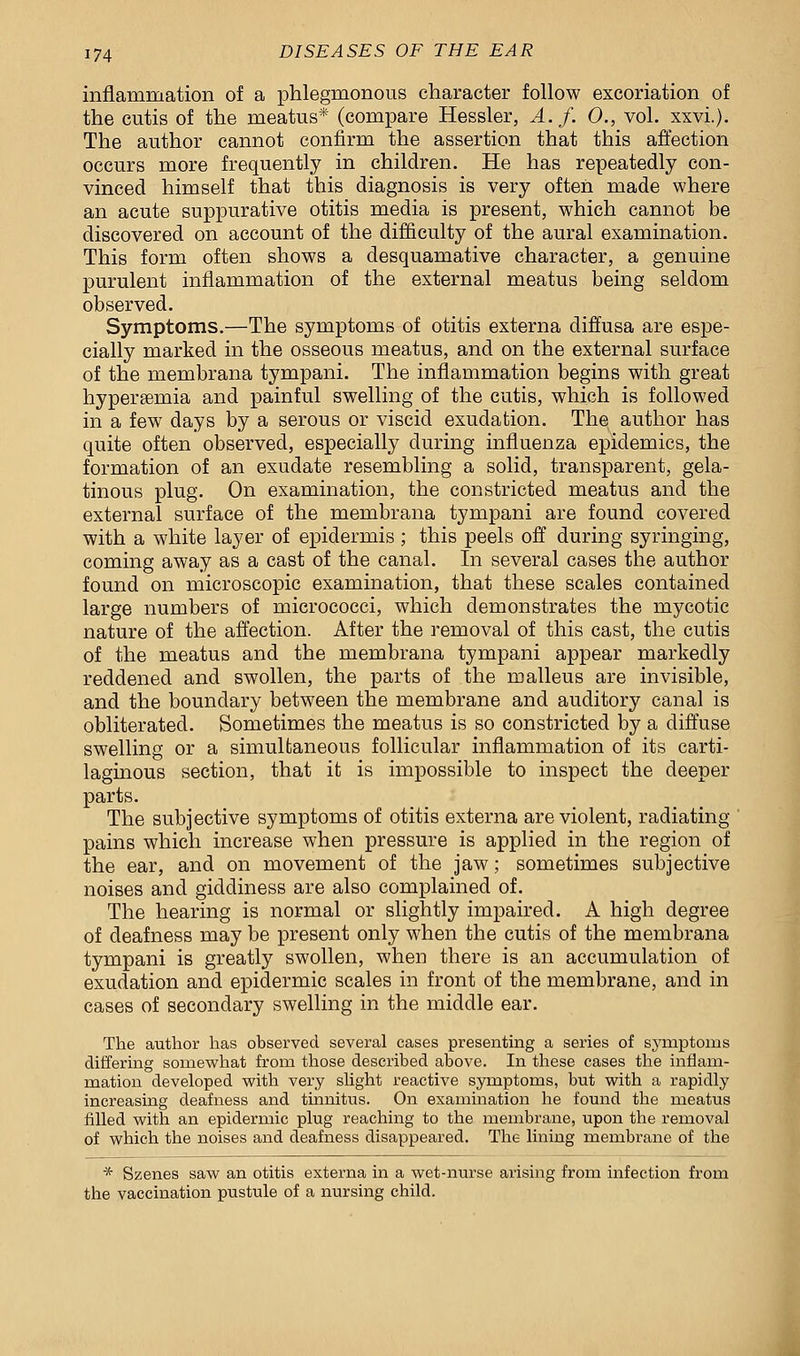 inflammation of a phlegmonous character follow excoriation of the cutis of the meatus* (compare Hessler, A. f. 0., vol. xxvi.). The author cannot confirm the assertion that this affection occurs more frequently in children. He has repeatedly con- vinced himself that this diagnosis is very often made where an acute suppurative otitis media is present, which cannot be discovered on account of the difficulty of the aural examination. This form often shows a desquamative character, a genuine purulent inflammation of the external meatus being seldom observed. Symptoms.—The symptoms of otitis externa diffusa are espe- cially marked in the osseous meatus, and on the external surface of the membrana tympani. The inflammation begins with great hyperemia and painful swelling of the cutis, which is followed in a few days by a serous or viscid exudation. The author has quite often observed, especially during influenza epidemics, the formation of an exudate resembling a solid, transparent, gela- tinous plug. On examination, the constricted meatus and the external surface of the membrana tympani are found covered with a white layer of epidermis; this peels off during syringing, coming away as a cast of the canal. In several cases the author found on microscopic examination, that these scales contained large numbers of micrococci, which demonstrates the mycotic nature of the affection. After the removal of this cast, the cutis of the meatus and the membrana tympani appear markedly reddened and swollen, the parts of the malleus are invisible, and the boundary between the membrane and auditory canal is obliterated. Sometimes the meatus is so constricted by a diffuse swelling or a simultaneous follicular inflammation of its carti- laginous section, that it is impossible to inspect the deeper parts. The subjective symptoms of otitis externa are violent, radiating pains which increase when pressure is applied in the region of the ear, and on movement of the jaw; sometimes subjective noises and giddiness are also complained of. The hearing is normal or slightly impaired. A high degree of deafness may be present only when the cutis of the membrana tympani is greatly swollen, when there is an accumulation of exudation and epidermic scales in front of the membrane, and in cases of secondary swelling in the middle ear. The author has observed several cases presenting a series of symptoms differing somewhat from those described above. In these cases the inflam- mation developed with very slight reactive symptoms, but with a rapidly increasing deafness and tinnitus. On examination he found the meatus filled with an epidermic plug reaching to the membrane, upon the removal of which the noises and deafness disappeared. The lining membrane of the * Szenes saw an otitis externa in a wet-nurse arising from infection from the vaccination pustule of a nursing child.