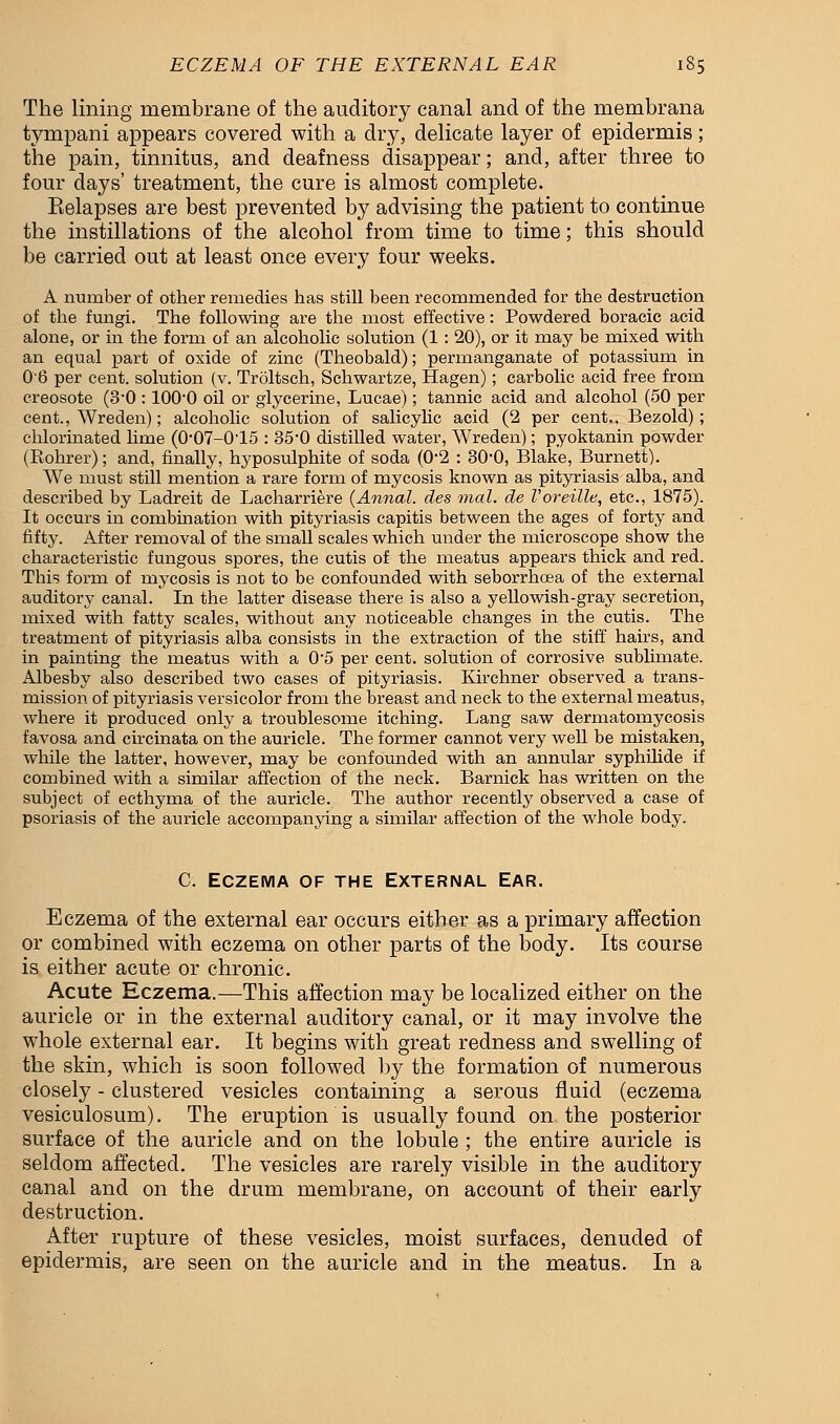 The lining membrane of the auditory canal and of the membrana tympani appears covered with a dry, delicate layer of epidermis; the pain, tinnitus, and deafness disappear; and, after three to four days' treatment, the cure is almost complete. Eelapses are best prevented by advising the patient to continue the instillations of the alcohol from time to time; this should be carried out at least once every four weeks. A number of other remedies has still been recommended for the destruction of the fungi. The following are the most effective: Powdered boracic acid alone, or in the form of an alcoholic solution (1: 20), or it may be mixed with an equal part of oxide of zinc (Theobald); permanganate of potassium in 0'6 per cent, solution (v. Troltsch, Schwartze, Hagen); carbolic acid free from creosote (3-0 : lOO'O oil or glycerine, Lucae); tannic acid and alcohol (50 per cent., Wreden); alcoholic solution of salicylic acid (2 per cent., Bezold); chlorinated lime (0-07-015 : 35-0 distilled water, Wreden); pyoktanin powder (Rohrer); and, finally, hyposulphite of soda (0'2 : 30'0, Blake, Burnett). We must still mention a rare form of mycosis known as pityriasis alba, and described by Ladreit de Lacharriere (Annal. des Trial, de Voreille, etc., 1875). It occurs in combination with pityriasis capitis between the ages of forty and fifty. After removal of the small scales which under the microscope show the characteristic fungous spores, the cutis of the meatus appears thick and red. This form of mycosis is not to be confounded with seborrhcea of the external auditory canal. In the latter disease there is also a yellowish-gray secretion, mixed with fatty scales, without any noticeable changes in the cutis. The treatment of pityriasis alba consists in the extraction of the stiff hairs, and in painting the meatus with a 0-5 per cent, solution of corrosive sublimate. Albesby also described two cases of pityriasis. Kirchner observed a trans- mission of pityriasis versicolor from the breast and neck to the external meatus, where it produced only a troublesome itching. Lang saw dermatomycosis favosa and circinata on the auricle. The former cannot very well be mistaken, while the latter, however, may be confounded with an annular syphilide if combined with a similar affection of the neck. Barnick has written on the subject of ecthyma of the auricle. The author recently observed a case of psoriasis of the auricle accompanying a similar affection of the whole body. C. Eczema of the External Ear. Eczema of the external ear occurs either as a primary affection or combined with eczema on other parts of the body. Its course is either acute or chronic. Acute Eczema.—This affection may be localized either on the auricle or in the external auditory canal, or it may involve the whole external ear. It begins with great redness and swelling of the skin, which is soon followed by the formation of numerous closely - clustered vesicles containing a serous fluid (eczema vesiculosum). The eruption is usually found on the posterior surface of the auricle and on the lobule ; the entire auricle is seldom affected. The vesicles are rarely visible in the auditory canal and on the drum membrane, on account of their early destruction. After rupture of these vesicles, moist surfaces, denuded of epidermis, are seen on the auricle and in the meatus. In a