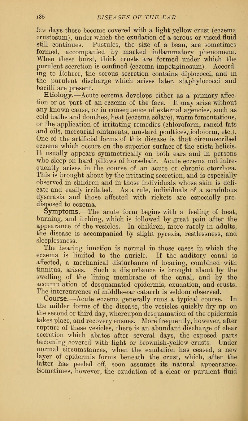 few days these become covered with a light yellow crust (eczema crustosum), under which the exudation of a serous or viscid fluid still continues. Pustules, the size of a bean, are sometimes formed, accompanied by marked inflammatory phenomena. When these burst, thick crusts are formed under which the purulent secretion is confined (eczema impetiginosum). Accord- ing to Eohrer, the serous secretion contains diplococci, and in the purulent discharge which arises later, staphylococci and bacilli are present. Etiology.—Acute eczema develops either as a primary affec- tion or as part of an eczema of the face. It may arise without any known cause, or in consequence of external agencies, such as cold baths and douches, heat (eczema solare), warm fomentations, or the application of irritating remedies (chloroform, rancid fats and oils, mercurial ointments, mustard poultices, iodoform, etc.). One of the artificial forms of this disease is that circumscribed eczema which occurs on the superior surface of the crista helicis. It usually appears symmetrically on both ears and in persons who sleep on hard pillows of horsehair. Acute eczema net infre- quently arises in the course of an acute or chronic otorrhoea. This is brought about by the irritating secretion, and is especially observed in children and in those individuals whose skin is deli- cate and easily irritated. As a rule, individuals of a scrofulous dyscrasia and those affected with rickets are especially pre- disposed to eczema. Symptoms.-—The acute form begins with a feeling of heat, burning, and itching, which is followed by great pain after the appearance of the vesicles. In children, more rarely in adults, the disease is accompanied by slight pyrexia, restlessness, and sleeplessness. The hearing function is normal in those cases in which the eczema is limited to the auricle. If the auditory canal is affected, a mechanical disturbance of hearing, combined with tinnitus, arises. Such a disturbance is brought about by the swelling of the lining membrane of the canal, and by the accumulation of desquamated epidermis, exudation, and crusts. The intercurrence of middle-ear catarrh is seldom observed. Course.—Acute eczema generally runs a typical course. In the milder forms of the disease, the vesicles quickly dry up on the second or third day, whereupon desquamation of the epidermis takes place, and recovery ensues. More frequently, however, after rupture of these vesicles, there is an abundant discharge of clear secretion which abates after several days, the exposed parts •becoming covered with light or brownish-yellow crusts. Under normal circumstances, when the exudation has ceased, a new layer of epidermis forms beneath the crust, which, after the latter has peeled off, soon assumes its natural appearance. Sometimes, however, the exudation of a clear or purulent fluid