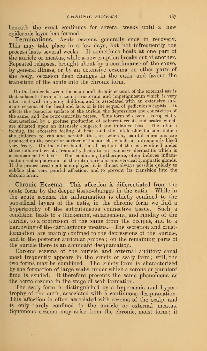 CHRONIC ECZEMA 1S7 beneath the crust continues for several weeks until a new epidermic layer has formed. Terminations.—Acute eczema generally ends in recovery. This may take place in a few days, but not infrequently the process lasts several weeks. It sometimes heals at one part of the auricle or meatus, while a new eruption breaks out at another. Eepeated relapses, brought about by a continuance of the cause, by general illness, or by an extensive eczema on other parts of the body, occasion deep changes in the cutis, and favour the transition of the acute into the chronic form. On the border between the acute and chronic eczema of the external ear is that subacute form of eczema crustosum and impetiginosum which is very often met with in young children, and is associated with an extensive sub- acute eczema of the head and face, or is the sequel of pediculosis capitis. It affects the posterior surface of the auricle, the depressions and concavities of the same, and the retro-auricular recess. This form of eczema is especially characterized by a profuse production of adherent crusts and scales which are situated upon an intensely congested and inflamed base. The intense itching, the excessive feeling of heat, and the intolerable tension induce the children to rub and scratch the ear, whereby painful abrasions are produced on the posterior surface of the auricle, which not infrequently bleed very freely. On the other hand, the absorption of the pus confined under these adherent crusts frequently leads to an extensive dermatitis which is accompanied by fever. This condition, furthermore, often induces inflam- mation and suppuration of the retro-auricular and cervical lymphatic glands. If the proper treatment is employed, it is almost always possible quickly to subdue this very painful affection, and to prevent its transition into the chronic form. Chronic Eczema.—This affection is differentiated from the acute form by the deeper tissue-changes in the cutis. While in the acute eczema the inflammation is chiefly confined to the superficial layers of the cutis, in the chronic form we find a hypertrophy of the subcutaneous connective tissue. Such a condition leads to a thickening, enlargement, and rigidity of the auricle, to a protrusion of the same from the occiput, and to a narrowing of the cartilaginous meatus. The secretion and crust- formation are mainly confined to the depressions of the auricle, and to the posterior auricular groove ; on the remaining parts of the auricle there is an abundant desquamation. Chronic eczema of the auricle and external auditory canal most frequently appears in the crusty or scaly form; still, the two forms may be combined. The crusty form is characterized by the formation of large scabs, under which a serous or purulent fluid is exuded. It therefore presents the same phenomena as the acute eczema in the stage of scab-formation. The scaly form is distinguished by a hyperemia and hyper- trophy of the cutis, associated with a continuous desquamation. This affection is often associated with eczema of the scalp, and is only rarely confined to the auricle or external meatus. Squamous eczema may arise from the chronic, moist form; it