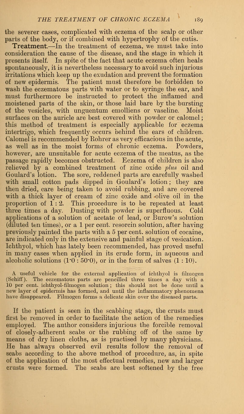 the severer cases, complicated with eczema of the scalp or other parts of the body, or if combined with hypertrophy of the cutis. Treatment.—In the treatment of eczema, we must take into consideration the cause of the disease, and the stage in which it presents itself. In spite of the fact that acute eczema often heals spontaneously, it is nevertheless necessary to avoid such injurious irritations which keep up the exudation and prevent the formation of new epidermis. The patient must therefore be forbidden to wash the eczematous parts with water or to syringe the ear, and must furthermore be instructed to protect the inflamed and moistened parts of the skin, or those laid bare by the bursting of the vesicles, with unguentum emolliens or vaseline. Moist surfaces on the auricle are best covered with powder or calomel; this method of treatment is especially applicable for eczema intertrigo, which frequently occurs behind the ears of children. Calomel is recommended by Rohrer as very efficacious in the acute, as well as in the moist forms of chronic eczema. Powders, however, are unsuitable for acute eczema of the meatus, as the passage rapidly becomes obstructed. Eczema of children is also relieved by a combined treatment of zinc oxide plus oil and Goulard's lotion. The sore, reddened parts are carefully washed with small cotton pads dipped in Goulard's lotion; they are then dried, care being taken to avoid rubbing, and are covered with a thick layer of cream of zinc oxide and -olive oil in the proportion of 1: 2. This procedure is to be repeated at least three times a day. Dusting with powder is superfluous. Cold applications of a solution of acetate of lead, or Burow's solution (diluted ten times), or a 1 per cent, resorcin solution, after having previously painted the parts with a 5 per cent, solution of cocaine, are indicated only in the extensive and painful stage of vesication. Ichthyol, which has lately been recommended, has proved useful in many cases when applied in its crude form, in aqueous and alcoholic solutions (l'O : 50'0), or in the form of salves (1 : 10). A useful vehicle for the external application of ichthyol is filniogen (Schiff). The eczematous parts are pencilled three times a day with a 10 per cent, ichthyol-filmogen solution; this should not be done until a new layer of epidermis has formed, and until the inflammatory phenomena have disappeared. Filmogen forms a delicate skin over the diseased parts. If the patient is seen in the scabbing stage, the crusts must first be removed in order to facilitate the action of the remedies employed. The author considers injurious the forcible removal of closely-adherent scabs or the rubbing off of the same by means of dry linen cloths, as is practised by many physicians. He has always observed evil results follow the removal of scabs according to the above method of procedure, as, in spite of the application of the most effectual remedies, new and larger crusts were formed. The scabs are best softened by the free