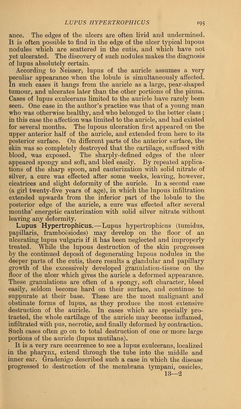 ance. The edges of the ulcers are often livid and undermined. It is often possible to find in the edge of the ulcer typical lupous nodules which are scattered in the cutis, and which have not yet ulcerated. The discovery of such nodules makes the diagnosis of lupus absolutely certain. According to Neisser, lupus of the auricle assumes a very peculiar appearance when the lobule is simultaneously affected. In such cases it hangs from the auricle as a large, pear-shaped tumour, and ulcerates later than the other portions of the pinna. Cases of lupus exulcerans limited to the auricle have rarely been seen. One case in the author's practice was that of a young man who was otherwise healthy, and who belonged to the better class ; in this case the affection was limited to the auricle, and had existed for several months. The lupous ulceration first appeared on the upper anterior half of the auricle, and extended from here to its posterior surface. On different parts of the anterior surface, the skin was so completely destroyed that the cartilage, suffused with blood, was exposed. The sharply-defined edges of the ulcer appeared spongy and soft, and bled easily. By repeated applica- tions of the sharp spoon, and cauterization with solid nitrate of silver, a cure was effected after some weeks, leaving, however, cicatrices and slight deformity of the auricle. In a second case (a girl twenty-five years of age), in which the lupous infiltration extended upwards from the inferior part of the lobule to the posterior edge of the auricle, a cure was effected after several months' energetic cauterization with solid silver nitrate without leaving any deformity. Lupus Hypertrophicus.—Lupus hypertrophicus (tumidus, papillaris, framboesiodes) may develop on the floor of an ulcerating lupus vulgaris if it has been neglected and improperly treated. While the lupous destruction of the skin progresses by the continued deposit of degenerating lupous nodules in the deeper parts of the cutis, there results a glandular and papillary growth of the excessively developed granulation-tissue on the floor of the ulcer which gives the auricle a deformed appearance. These granulations are often of a spongy, soft character, bleed easily, seldom become hard on their surface, and continue to suppurate at their base. These are the most malignant and obstinate forms of lupus, as they produce the most extensive destruction of the auricle. In cases which are specially pro- tracted, the whole cartilage of the auricle may become inflamed, infiltrated with pus, necrotic, and finally deformed by contraction. Such cases often go on to total destruction of one or more large portions of the auricle (lupus mutilans). It is a very rare occurrence to see a lupus exulcerans, localized in the pharynx, extend through the tube into the middle and inner ear. Gradenigo described such a case in which the disease progressed to destruction of the membrana tympani, ossicles, 13—2