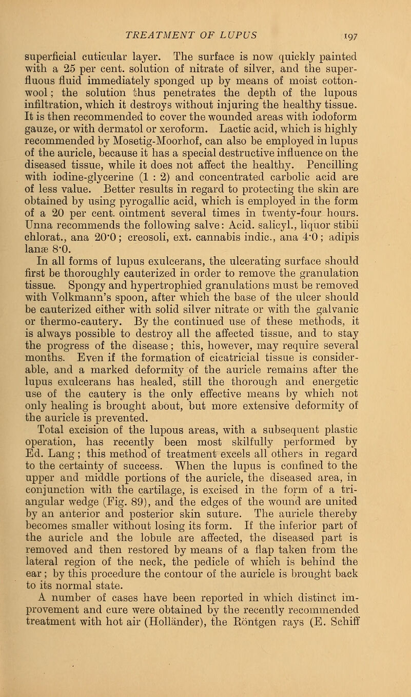 superficial cuticular layer. The surface is now quickly painted with a 25 per cent, solution of nitrate of silver, and the super- fluous fluid immediately sponged up by means of moist cotton- wool ; the solution thus penetrates the depth of the lupous infiltration, which it destroys without injuring the healthy tissue. It is then recommended to cover the wounded areas with iodoform gauze, or with dermatol or xeroform. Lactic acid, which is highly recommended by Mosetig-Moorhof, can also be employed in lupus of the auricle, because it has a special destructive influence on the diseased tissue, while it does not affect the healthy. Pencilling with iodine-glycerine (1 : 2) and concentrated carbolic acid are of less value. Better results in regard to protecting the skin are obtained by using pyrogallic acid, which is employed in the form of a 20 per cent, ointment several times in twenty-four hours. Unna recommends the following salve: Acid, salicyl., liquor stibii chlorat., ana 20'0; creosoli, ext. cannabis indie, ana 4'0; adipis lanae 8'0. In all forms of lupus exulcerans, the ulcerating surface should first be thoroughly cauterized in order to remove the granulation tissue. Spongy and hypertrophied granulations must be removed with Volkmann's spoon, after which the base of the ulcer should be cauterized either with solid silver nitrate or with the galvanic or thermo-cautery. By the continued use of these methods, it is always possible to destroy all the affected tissue, and to stay the progress of the disease; this, however, may require several months. Even if the formation of cicatricial tissue is consider- able, and a marked deformity of the auricle remains after the lupus exulcerans has healed, still the thorough and energetic use of the cautery is the only effective means by which not only healing is brought about, but more extensive deformity of the auricle is prevented. Total excision of the lupous areas, with a subsequent plastic operation, has recently been most skilfully performed by Ed. Lang ; this method of treatment excels all others in regard to the certainty of success. When the lupus is confined to the upper and middle portions of the auricle, the diseased area, in conjunction with the cartilage, is excised in the form of a tri- angular wedge (Fig. 89), and the edges of the wound are united by an anterior and posterior skin suture. The auricle thereby becomes smaller without losing its form. If the inferior part of the auricle and the lobule are affected, the diseased part is removed and then restored by means of a flap taken from the lateral region of the neck, the pedicle of which is behind the ear; by this procedure the contour of the auricle is brought back to its normal state. A number of cases have been reported in which distinct im- provement and cure were obtained by the recently recommended treatment with hot air (Hollander), the Eontgen rays (E. Schiff