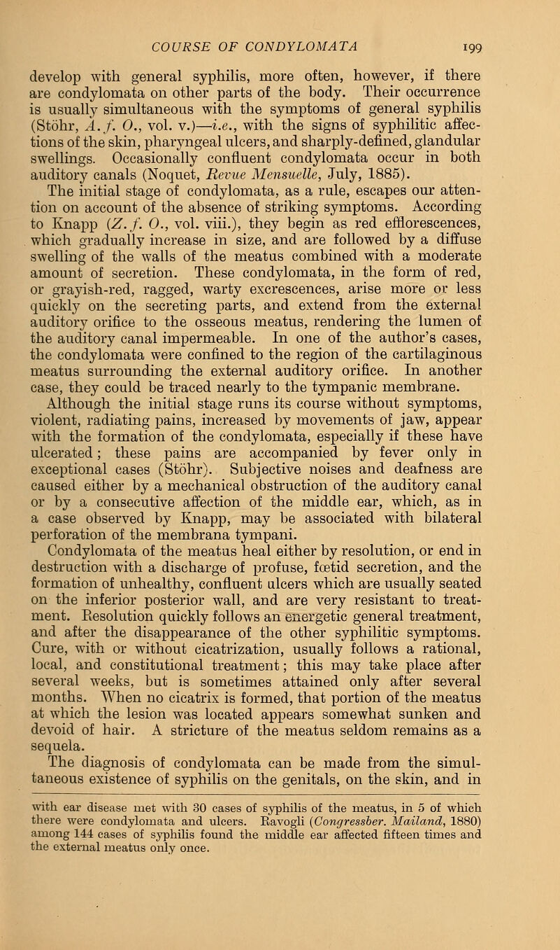 develop with general syphilis, more often, however, if there are condylomata on other parts of the body. Their occurrence is usually simultaneous with the symptoms of general syphilis (Stohr, A.f. 0., vol. v.)—i.e., with the signs of syphilitic affec- tions of the skin, pharyngeal ulcers, and sharply-defined, glandular swellings. Occasionally confluent condylomata occur in both auditory canals (Noquet, Revue Mensuelle, July, 1885). The initial stage of condylomata, as a rule, escapes our atten- tion on account of the absence of striking symptoms. According to Knapp (Z.f. 0., vol. viii.), they begin as red efflorescences, which gradually increase in size, and are followed by a diffuse swelling of the walls of the meatus combined with a moderate amount of secretion. These condylomata, in the form of red, or grayish-red, ragged, warty excrescences, arise more or less quickly on the secreting parts, and extend from the external auditory orifice to the osseous meatus, rendering the lumen of the auditory canal impermeable. In one of the author's cases, the condylomata were confined to the region of the cartilaginous meatus surrounding the external auditory orifice. In another case, they could be traced nearly to the tympanic membrane. Although the initial stage runs its course without symptoms, violent, radiating pains, increased by movements of jaw, appear with the formation of the condylomata, especially if these have ulcerated; these pains are accompanied by fever only in exceptional cases (Stohr). Subjective noises and deafness are caused either by a mechanical obstruction of the auditory canal or by a consecutive affection of the middle ear, which, as in a case observed by Knapp, may be associated with bilateral perforation of the membrana tympani. Condylomata of the meatus heal either by resolution, or end in destruction with a discharge of profuse, foetid secretion, and the formation of unhealthy, confluent ulcers which are usually seated on the inferior posterior wall, and are very resistant to treat- ment. Eesolution quickly follows an energetic general treatment, and after the disappearance of the other syphilitic symptoms. Cure, with or without cicatrization, usually follows a rational, local, and constitutional treatment; this may take place after several weeks, but is sometimes attained only after several months. When no cicatrix is formed, that portion of the meatus at which the lesion was located appears somewhat sunken and devoid of hair. A stricture of the meatus seldom remains as a sequela. The diagnosis of condylomata can be made from the simul- taneous existence of syphilis on the genitals, on the skin, and in with ear disease met with 30 cases of syphilis of the meatus, in 5 of which there were condylomata and ulcers. Eavogli (Congressber. Mailand, 1880) among 144 cases of syphilis found the middle ear affected fifteen times and the external meatus only once.