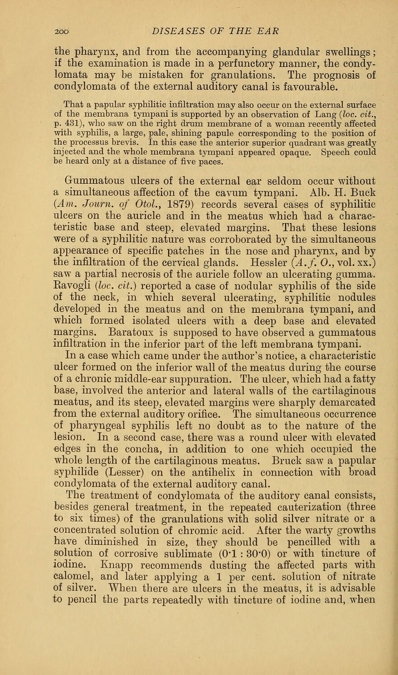 the pharj^nx, and from the accompanying glandular swellings; if the examination is made in a perfunctory manner, the condy- lomata may be mistaken for granulations. The prognosis of condylomata of the external auditory canal is favourable. That a papular syphilitic infiltration may also occur on the external surface of the membrana tynapani is supported by an observation of Lang (loc. cit., p. 431), who saw on the right drum membrane of a woman recently affected with syphilis, a large, pale, shining papule corresponding to the position of the processus brevis. In this case the anterior superior quadrant was greatly injected and the whole membrana tympani appeared opaque. Speech could be heard only at a distance of five paces. Gummatous ulcers of the external ear seldom occur without a simultaneous affection of the cavum tympani. Alb. H. Buck (Am. Joum. of OtoL, 1879) records several cases of syphilitic ulcers on the auricle and in the meatus which had a charac- teristic base and steep, elevated margins. That these lesions were of a syphilitic nature was corroborated by the simultaneous appearance of specific patches in the nose and pharynx, and by the infiltration of the cervical glands. Hessler {A.f. 0., vol. xx.) saw a partial necrosis of the auricle follow an ulcerating gumma. Eavogli (loc. cit.) reported a case of nodular syphilis of the side of the neck, in which several ulcerating, syphilitic nodules developed in the meatus and on the membrana tympani, and which formed isolated ulcers with a deep base and elevated margins. Baratoux is supposed to have observed a gummatous infiltration in the inferior part of the left membrana tympani. In a case which came under the author's notice, a characteristic ulcer formed on the inferior wall of the meatus during the course of a chronic middle-ear suppuration. The ulcer, which had a fatty base, involved the anterior and lateral walls of the cartilaginous meatus, and its steep, elevated margins were sharply demarcated from the external auditory orifice. The simultaneous occurrence of pharyngeal syphilis left no doubt as to the nature of the lesion. In a second case, there was a round ulcer with elevated edges in the concha, in addition to one which occupied the whole length of the cartilaginous meatus. Bruck saw a papular syphilide (Lesser) on the antihelix in connection with broad condylomata of the external auditory canal. The treatment of condylomata of the auditory canal consists, besides general treatment, in the repeated cauterization (three to six times) of the granulations with solid silver nitrate or a concentrated solution of chromic acid. After the warty growths have diminished in size, they should be pencilled with a solution of corrosive sublimate (0*1 : 30'0) or with tincture of iodine. Knapp recommends dusting the affected parts with calomel, and later applying a 1 per cent, solution of nitrate of silver. When there are ulcers in the meatus, it is advisable to pencil the parts repeatedly with tincture of iodine and, when