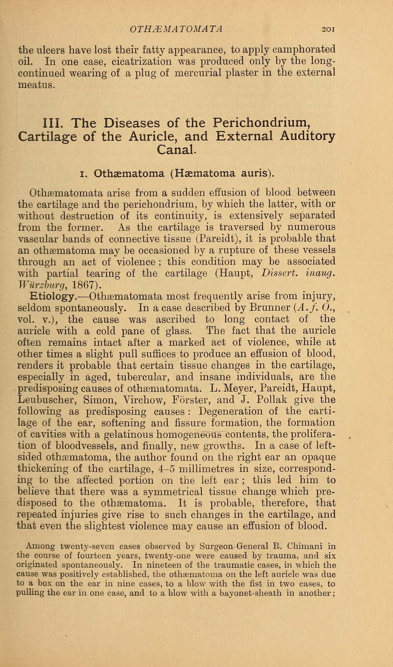 the ulcers have lost their fatty appearance, to apply camphorated oil. In one case, cicatrization was produced only by the long- continued wearing of a plug of mercurial plaster in the external meatus. III. The Diseases of the Perichondrium, Cartilage of the Auricle, and External Auditory Canal. 1. Othematoma (Hematoma auris). Othseniatomata arise from a sudden effusion of blood between the cartilage and the perichondrium, by which the latter, with or without destruction of its continuity, is extensively separated from the former. As the cartilage is traversed by numerous vascular bands of connective tissue (Pareidt), it is probable that an othematoma may be occasioned by a rupture of these vessels through an act of violence ; this condition may be associated with partial tearing of the cartilage (Haupt, Dissert, inaug. Wurzburg, 1867). Etiology.—Othsematomata most frequently arise from injury, seldom spontaneously. In a case described by Brunner (A.f. 0., vol. v.), the cause was ascribed to long contact of the auricle with a cold pane of glass. The fact that the auricle often remains intact after a marked act of violence, while at other times a slight pull suffices to produce an effusion of blood, renders it probable that certain tissue changes in the cartilage, especially in aged, tubercular, and insane individuals, are the predisposing causes of othseniatomata. L. Meyer, Pareidt, Haupt, Leubuscher, Simon, Virchow, Forster, and J. Pollak give the following as predisposing causes : Degeneration of the carti- lage of the ear, softening and fissure formation, the formation of cavities with a gelatinous homogeneous contents, the prolifera- tion of bloodvessels, and finally, new growths. In a case of left- sided othematoma, the author found on the right ear an opaque thickening of the cartilage, 4-5 millimetres in size, correspond- ing to the affected portion on the left ear ; this led him to believe that there was a symmetrical tissue change which pre- disposed to the othematoma. It is probable, therefore, that repeated injuries give rise to such changes in the cartilage, and that even the slightest violence may cause an effusion of blood. Among twenty-seven cases observed by Surgeon-General E. Chimani in the course of fourteen years, twenty-one were caused by trauma, and six originated spontaneously. In nineteen of the traumatic cases, in which the cause was positively established, the othematoma on the left auricle was due to a box on the ear in nine cases, to a blow with the fist in two cases, to pulling the ear in one case, and to a blow with a bayonet-sheath in another;