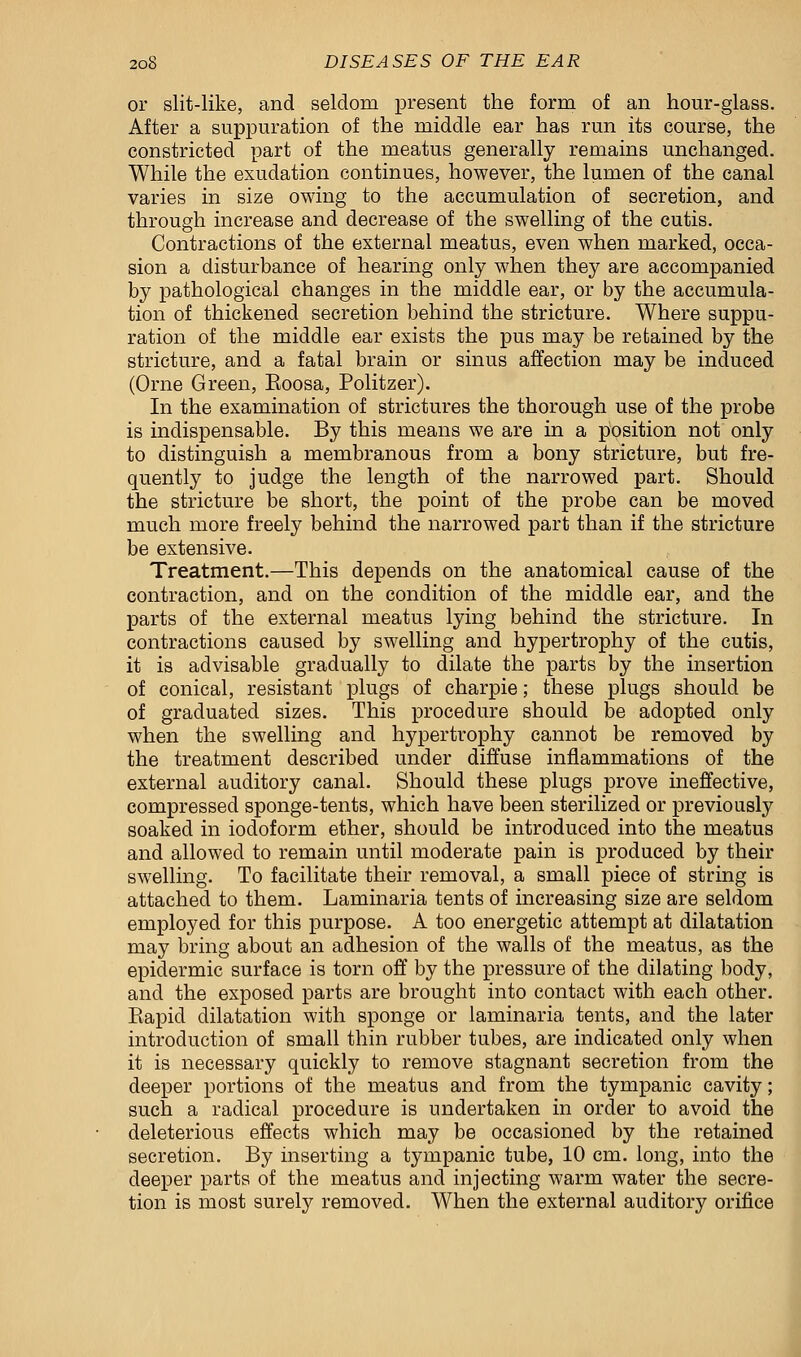 or slit-like, and seldom present the form of an hour-glass. After a suppuration of the middle ear has run its course, the constricted part of the meatus generally remains unchanged. While the exudation continues, however, the lumen of the canal varies in size owing to the accumulation of secretion, and through increase and decrease of the swelling of the cutis. Contractions of the external meatus, even when marked, occa- sion a disturbance of hearing only when they are accompanied by pathological changes in the middle ear, or by the accumula- tion of thickened secretion behind the stricture. Where suppu- ration of the middle ear exists the pus may be retained by the stricture, and a fatal brain or sinus affection may be induced (One Green, Eoosa, Politzer). In the examination of strictures the thorough use of the probe is indispensable. By this means we are in a position not only to distinguish a membranous from a bony stricture, but fre- quently to judge the length of the narrowed part. Should the stricture be short, the point of the probe can be moved much more freely behind the narrowed part than if the stricture be extensive. Treatment.—This depends on the anatomical cause of the contraction, and on the condition of the middle ear, and the parts of the external meatus lying behind the stricture. In contractions caused by swelling and hypertrophy of the cutis, it is advisable gradually to dilate the parts by the insertion of conical, resistant plugs of charpie; these plugs should be of graduated sizes. This procedure should be adopted only when the swelling and hypertrophy cannot be removed by the treatment described under diffuse inflammations of the external auditory canal. Should these plugs prove ineffective, compressed sponge-tents, which have been sterilized or previously soaked in iodoform ether, should be introduced into the meatus and allowed to remain until moderate pain is produced by their swelling. To facilitate their removal, a small piece of string is attached to them. Laminaria tents of increasing size are seldom employed for this purpose. A too energetic attempt at dilatation may bring about an adhesion of the walls of the meatus, as the epidermic surface is torn off by the pressure of the dilating body, and the exposed parts are brought into contact with each other. Eapid dilatation with sponge or laminaria tents, and the later introduction of small thin rubber tubes, are indicated only when it is necessary quickly to remove stagnant secretion from the deeper portions of the meatus and from the tympanic cavity; such a radical procedure is undertaken in order to avoid the deleterious effects which may be occasioned by the retained secretion. By inserting a tympanic tube, 10 cm. long, into the deeper parts of the meatus and injecting warm water the secre- tion is most surely removed. When the external auditory orifice