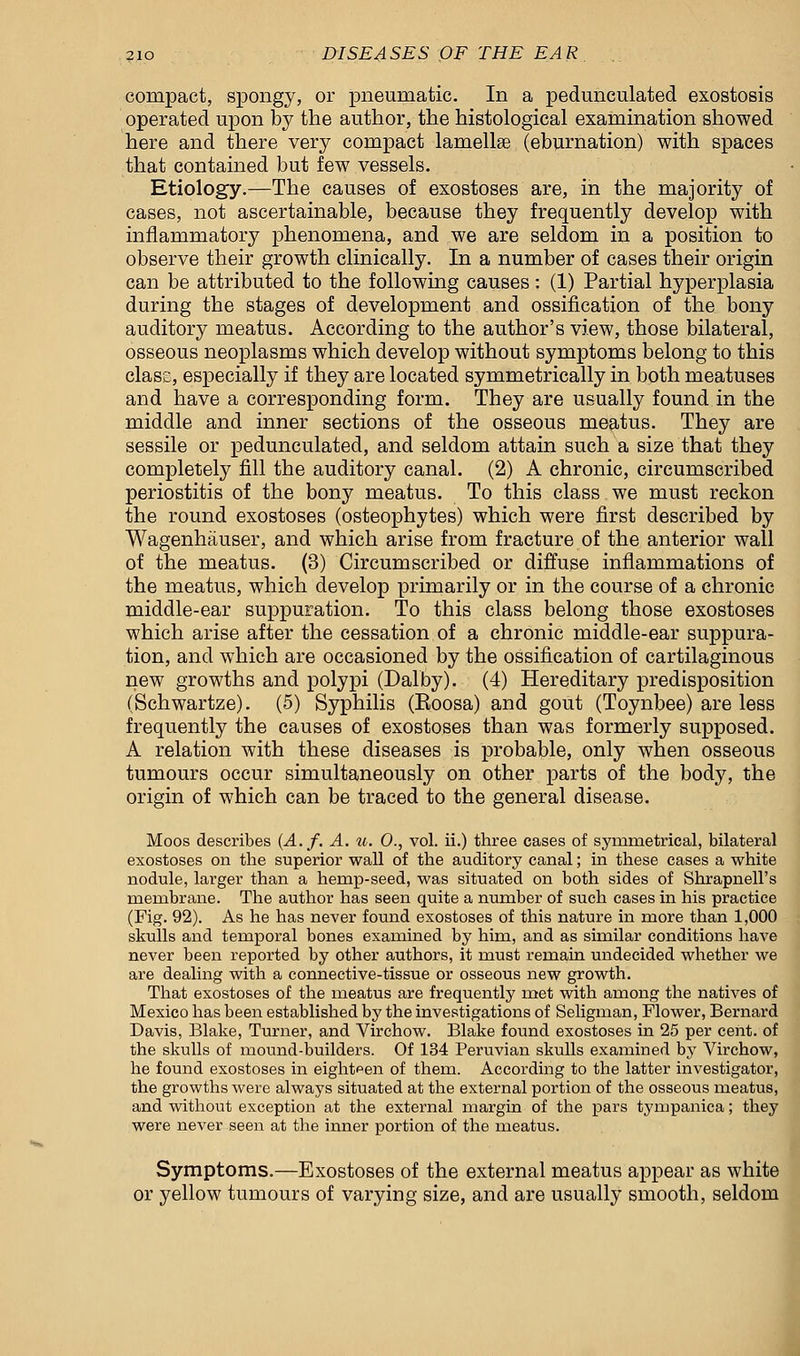 compact, spongy, or pneumatic. In a pedunculated exostosis operated upon by the author, the histological examination showed here and there very compact lamellae (eburnation) with spaces that contained but few vessels. Etiology.—The causes of exostoses are, in the majority of cases, not ascertainable, because they frequently develop with inflammatory phenomena, and we are seldom in a position to observe their growth clinically. In a number of cases their origin can be attributed to the following causes: (1) Partial hyperplasia during the stages of development and ossification of the bony auditory meatus. According to the author's view, those bilateral, osseous neoplasms which develop without symptoms belong to this class, especially if they are located symmetrically in both meatuses and have a corresponding form. They are usually found in the middle and inner sections of the osseous meatus. They are sessile or pedunculated, and seldom attain such a size that they completely fill the auditory canal. (2) A chronic, circumscribed periostitis of the bony meatus. To this class we must reckon the round exostoses (osteophytes) which were first described by Wagenhauser, and which arise from fracture of the anterior wall of the meatus. (3) Circumscribed or diffuse inflammations of the meatus, which develop primarily or in the course of a chronic middle-ear suppuration. To this class belong those exostoses which arise after the cessation of a chronic middle-ear suppura- tion, and which are occasioned by the ossification of cartilaginous new growths and polypi (Dalby). (4) Hereditary predisposition (Schwartze). (5) Syphilis (Eoosa) and gout (Toynbee) are less frequently the causes of exostoses than was formerly supposed. A relation with these diseases is probable, only when osseous tumours occur simultaneously on other parts of the body, the origin of which can be traced to the general disease. Moos describes (A.f. A. u. 0., vol. ii.) three cases of symmetrical, bilateral exostoses on the superior wall of the auditory canal; in these cases a white nodule, larger than a hernp-seed, was situated on both sides of Shrapnell's membrane. The author has seen quite a number of such cases in his practice (Fig. 92). As he has never found exostoses of this nature in more than 1,000 skulls and temporal bones examined by him, and as similar conditions have never been reported by other authors, it must remain undecided whether we are dealing with a connective-tissue or osseous new growth. That exostoses of the meatus are frequently met with among the natives of Mexico has been established by the investigations of Seligman, Flower, Bernard Davis, Blake, Turner, and Virchow. Blake found exostoses in 25 per cent, of the skulls of mound-builders. Of 134 Peruvian skulls examined by Virchow, he found exostoses in eighteen of them. According to the latter investigator, the growths were always situated at the external portion of the osseous meatus, and without exception at the external margin of the pars tympanica; they were never seen at the inner portion of the meatus. Symptoms.—Exostoses of the external meatus appear as white or yellow tumours of varying size, and are usually smooth, seldom