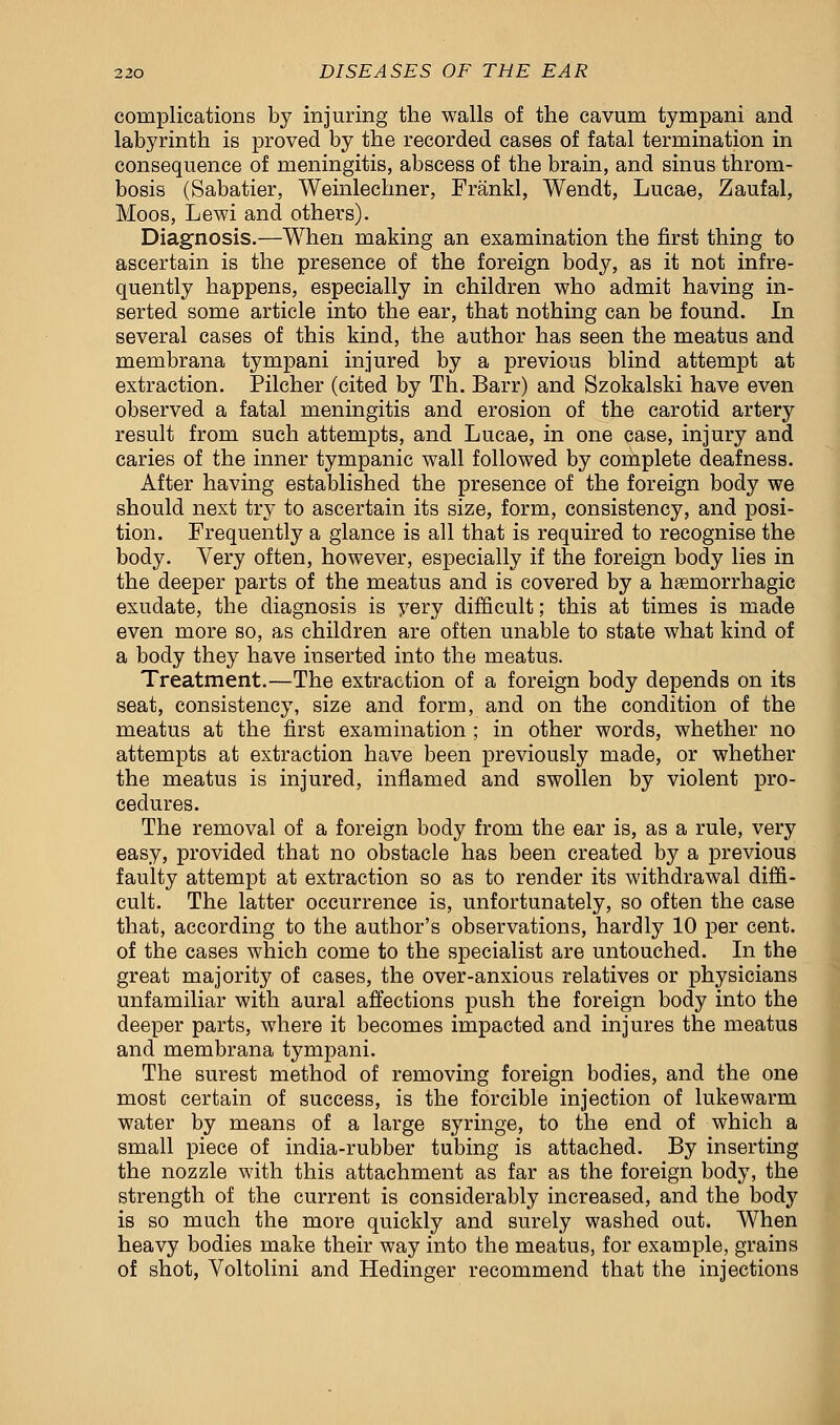 complications by injuring the walls of the cavum tympani and labyrinth is proved by the recorded cases of fatal termination in consequence of meningitis, abscess of the brain, and sinus throm- bosis (Sabatier, Weinlechner, Frankl, Wendt, Lucae, Zaufal, Moos, Lewi and others). Diagnosis.—When making an examination the first thing to ascertain is the presence of the foreign body, as it not infre- quently happens, especially in children who admit having in- serted some article into the ear, that nothing can be found. In several cases of this kind, the author has seen the meatus and membrana tympani injured by a previous blind attempt at extraction. Pilcher (cited by Th. Barr) and Szokalski have even observed a fatal meningitis and erosion of the carotid artery result from such attempts, and Lucae, in one case, injury and caries of the inner tympanic wall followed by complete deafness. After having established the presence of the foreign body we should next try to ascertain its size, form, consistency, and posi- tion. Frequently a glance is all that is required to recognise the body. Very often, however, especially if the foreign body lies in the deeper parts of the meatus and is covered by a hemorrhagic exudate, the diagnosis is very difficult; this at times is made even more so, as children are often unable to state what kind of a body they have inserted into the meatus. Treatment.—The extraction of a foreign body depends on its seat, consistency, size and form, and on the condition of the meatus at the first examination ; in other words, whether no attempts at extraction have been previously made, or whether the meatus is injured, inflamed and swollen by violent pro- cedures. The removal of a foreign body from the ear is, as a rule, very easy, provided that no obstacle has been created by a previous faulty attempt at extraction so as to render its withdrawal diffi- cult. The latter occurrence is, unfortunately, so often the case that, according to the author's observations, hardly 10 per cent, of the cases which come to the specialist are untouched. In the great majority of cases, the over-anxious relatives or physicians unfamiliar with aural affections push the foreign body into the deeper parts, where it becomes impacted and injures the meatus and membrana tympani. The surest method of removing foreign bodies, and the one most certain of success, is the forcible injection of lukewarm water by means of a large syringe, to the end of which a small piece of india-rubber tubing is attached. By inserting the nozzle with this attachment as far as the foreign body, the strength of the current is considerably increased, and the body is so much the more quickly and surely washed out. When heavy bodies make their way into the meatus, for example, grains of shot, Voltolini and Hedinger recommend that the injections