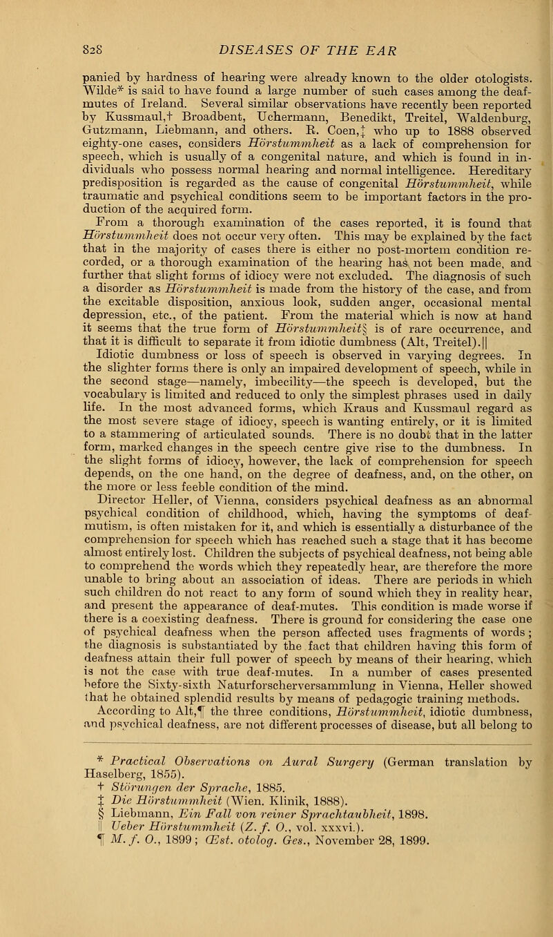 parried by hardness of hearing were already known to the older otologists. Wilde* is said to have found a large number of such cases among the deaf- mutes of Ireland. Several similar observations have recently been reported by Kussmaul,t Broadbent, Uchermann, Benedikt, Treitel, Waldenburg, Gutzruann, Liebmann, and others. B. Coen,^ who up to 1888 observed eighty-one cases, considers Horstummheit as a lack of comprehension for speech, which is usually of a congenital nature, and which is found in in- dividuals who possess normal hearing and normal intelligence. Hereditary predisposition is regarded as the cause of congenital Horstummheit, while traumatic and psychical conditions seem to be important factors in the pro- duction of the acquired form. From a thorough examination of the cases reported, it is found that Horstummheit does not occur very often. This may be explained by the fact that in the majority of cases there is either no post-mortem condition re- corded, or a thorough examination of the hearing has not been made, and further that slight forms of idiocy were not excluded. The diagnosis of such a disorder as Horstummheit is made from the history of the case, and from the excitable disposition, anxious look, sudden anger, occasional mental depression, etc., of the patient. From the material which is now at hand it seems that the true form of Horstummheit^ is of rare occurrence, and that it is difficult to separate it from idiotic dumbness (Alt, Treitel).|| Idiotic dumbness or loss of speech is observed in varying degrees. In the slighter forms there is only an impaired development of speech, while in the second stage—namely, imbecility—the speech is developed, but the vocabulary is limited and reduced to only the simplest phrases used in daily life. In the most advanced forms, which Kraus and Kussmaul regard as the most severe stage of idiocy, speech is wanting entirely, or it is limited to a stammering of articulated sounds. There is no doubt that in the latter form, marked changes in the speech centre give rise to the dumbness. In the slight forms of idiocy, however, the lack of comprehension for speech depends, on the one hand, on the degree of deafness, and, on the other, on the more or less feeble condition of the mind. Director Heller, of Vienna, considers psychical deafness as an abnormal psychical condition of childhood, which, having the symptoms of deaf- mutism, is often mistaken for it, and which is essentially a disturbance of the comprehension for speech which has reached such a stage that it has become almost entirely lost. Children the subjects of psychical deafness, not being able to comprehend the words which they repeatedly hear, are therefore the more unable to bring about an association of ideas. There are periods in which such children do not react to any form of sound which they in reality hear, and present the appearance of deaf-mutes. This condition is made worse if there is a coexisting deafness. There is ground for considering the case one of psychical deafness when the person affected uses fragments of words ; the diagnosis is substantiated by the fact that children having this form of deafness attain their full power of speech by means of their hearing, which is not the case with true deaf-mutes. In a number of cases presented before the Sixty-sixth Naturforscherversammlunj? in Vienna, Heller showed that he obtained splendid results by means of pedagogic training methods. According to Alt,^[ the three conditions, Horstummheit, idiotic dumbness, and psychical deafness, are not different processes of disease, but all belong to * Practical Observations on Aural Surgery (German translation by Haselberg, 1855). t Storungen der Sprache, 1885. % Die Horstummheit (Wien. Klinik, 1888). § Liebmann, Ein Fall von reiner Sprachtanbheit, 1898. i| Ueber Horstummheit (Z. f. 0., vol. xxxvi.). t M.f. 0., 1899; (Est. otolog. Ges., November 28, 1899.