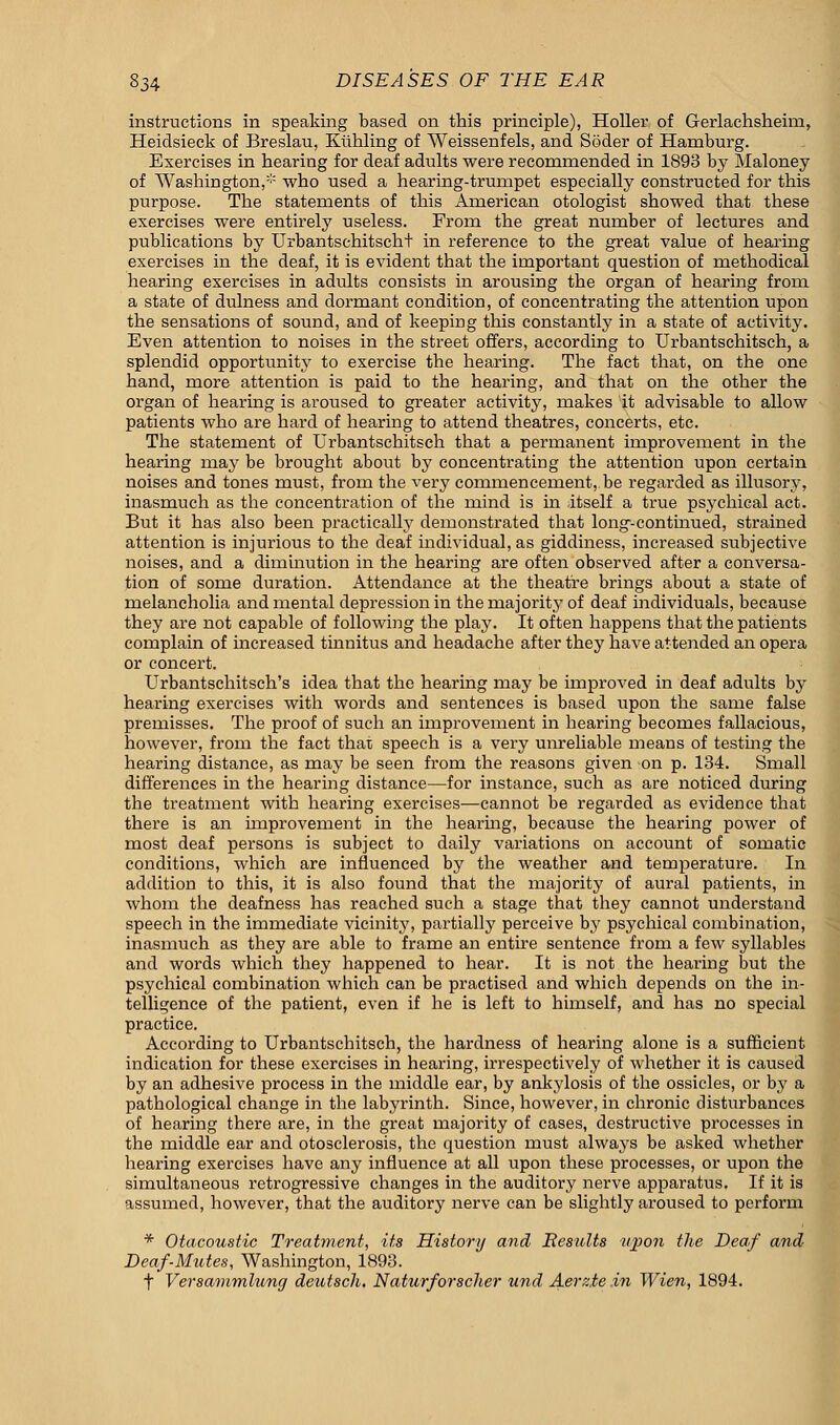 instructions in speaking based on this principle), Holler of Gerlachsheim, Heidsieck of Breslau, Kiihling of Weissenfels, and Soder of Hamburg. Exercises in bearing for deaf adults were recommended in 1893 by Maloney of Washington,* who used a hearing-trumpet especially constructed for this purpose. The statements of this American otologist showed that these exercises were entirely useless. From the great number of lectures and publications by Urbantschitscht in reference to the great value of hearing exercises in the deaf, it is evident that the important question of methodical hearing exercises in adults consists in arousing the organ of hearing from a state of dulness and dormant condition, of concentrating the attention upon the sensations of sound, and of keeping this constantly in a state of activity. Even attention to noises in the street offers, according to Urbantschitsch, a splendid opportunity to exercise the hearing. The fact that, on the one hand, more attention is paid to the hearing, and that on the other the organ of hearing is aroused to greater activity, makes it advisable to allow patients who are hard of hearing to attend theatres, concerts, etc. The statement of Urbantschitsch that a permanent improvement in the hearing may be brought about by concentrating the attention upon certain noises and tones must, from the very commencement, be regarded as illusory, inasmuch as the concentration of the mind is in itself a true psychical act. But it has also been practically demonstrated that long-continued, strained attention is injurious to the deaf individual, as giddiness, increased subjective noises, and a diminution in the hearing are often observed after a conversa- tion of some duration. Attendance at the theatre brings about a state of melancholia and mental depression in the majority of deaf individuals, because they are not capable of following the play. It often happens that the patients complain of increased tinnitus and headache after they have attended an opera or concert. Urbantschitsch's idea that the hearing may be improved in deaf adults by hearing exercises with words and sentences is based upon the same false premisses. The proof of such an improvement in hearing becomes fallacious, however, from the fact that speech is a very unreliable means of testing the hearing distance, as may be seen from the reasons given on p. 134. Small differences in the hearing distance—for instance, such as are noticed during the treatment with hearing exercises—cannot be regarded as evidence that there is an improvement in the hearing, because the hearing power of most deaf persons is subject to daily variations on account of somatic conditions, which are influenced by the weather and temperature. In addition to this, it is also found that the majority of aural patients, in whom the deafness has reached such a stage that they cannot understand speech in the immediate vicinity, partially perceive by psychical combination, inasmuch as they are able to frame an entire sentence from a few syllables and words which they happened to hear. It is not the hearing but the psychical combination which can be practised and which depends on the in- telligence of the patient, even if he is left to himself, and has no special practice. According to Urbantschitsch, the hardness of hearing alone is a sufficient indication for these exercises in hearing, irrespectively of whether it is caused by an adhesive process in the middle ear, by ankylosis of the ossicles, or by a pathological change in the labyrinth. Since, however, in chronic disturbances of hearing there are, in the great majority of cases, destructive processes in the middle ear and otosclerosis, the question must always be asked whether hearing exercises have any influence at all upon these processes, or upon the simultaneous retrogressive changes in the auditory nerve apparatus. If it is assumed, however, that the auditory nerve can be slightly aroused to perform * Otacoustic Treatment, its History and Results upon the Deaf and, Deaf-Mutes, Washington, 1893. f Versammlung deutscli. Naturforscher und Aerz.te.in Wien, 1894.