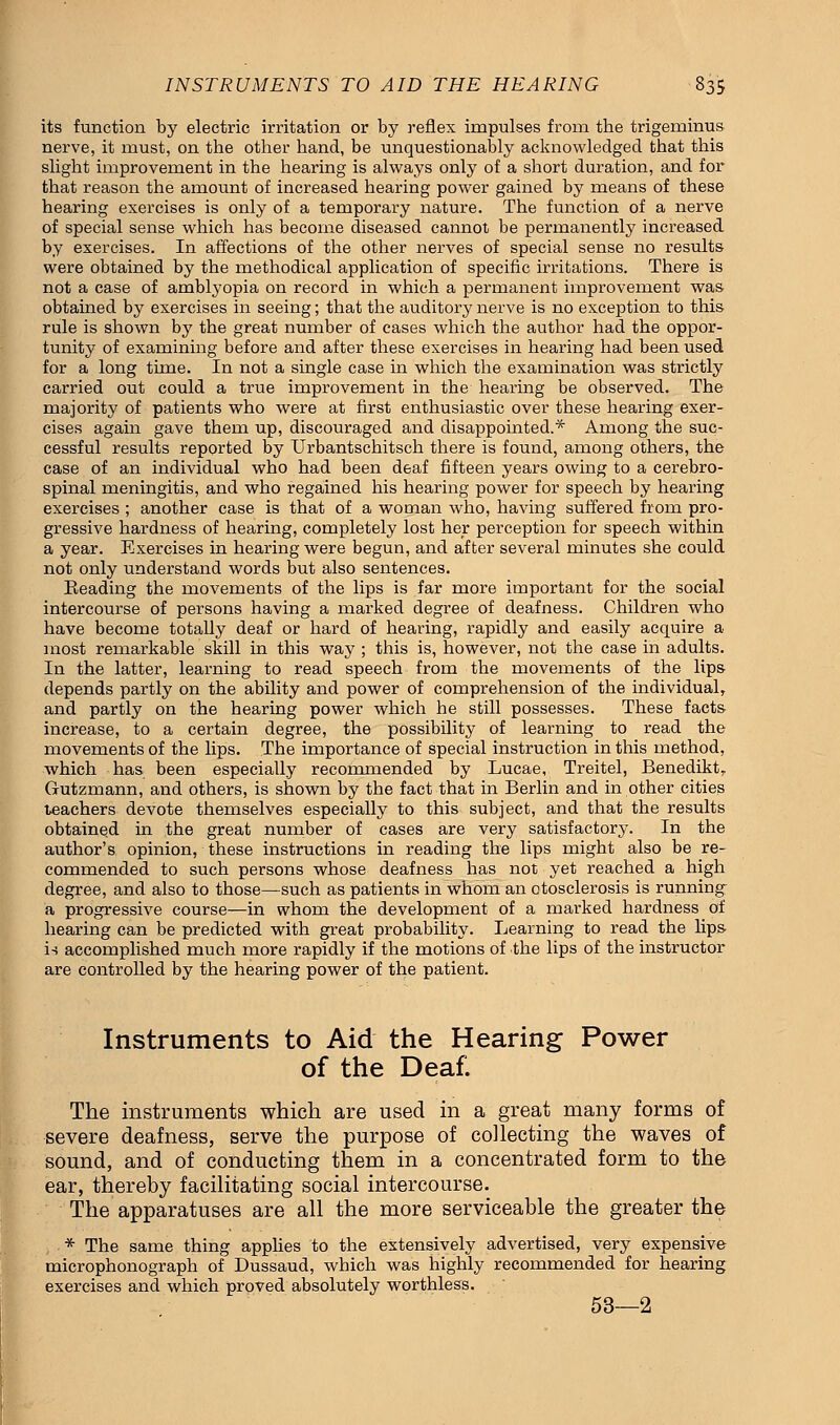 its function by electric irritation or by reflex impulses from the trigeminus nerve, it must, on the other hand, be unquestionably acknowledged that this slight improvement in the hearing is always only of a short duration, and for that reason the amount of increased hearing power gained by means of these hearing exercises is only of a temporary nature. The function of a nerve of special sense which has become diseased cannot be permanently increased by exercises. In affections of the other nerves of special sense no results were obtained by the methodical application of specific irritations. There is not a case of amblyopia on record in which a permanent improvement was obtained by exercises in seeing; that the auditory nerve is no exception to this rule is shown by the great number of cases which the author had the oppor- tunity of examining before and after these exercises in hearing had been used for a long time. In not a single case in which the examination was strictly carried out could a true improvement in the hearing be observed. The majority of patients who were at first enthusiastic over these hearing exer- cises again gave them up, discouraged and disappointed.* Among the suc- cessful results reported by Urbantschitsch there is found, among others, the case of an individual who had been deaf fifteen years owing to a cerebro- spinal meningitis, and who regained his hearing power for speech by hearing exercises ; another case is that of a woman who, having suffered from pro- gressive hardness of hearing, completely lost her perception for speech within a year. Exercises in hearing were begun, and after several minutes she could not only understand words but also sentences. Beading the movements of the lips is far more important for the social intercourse of persons having a marked degree of deafness. Children who have become totally deaf or hard of hearing, rapidly and easily acquire a most remarkable skill in this way ; this is, however, not the case in adults. In the latter, learning to read speech from the movements of the lips depends partly on the ability and power of comprehension of the individual, and partly on the hearing power which he still possesses. These facts increase, to a certain degree, the possibility of learning to read the movements of the lips. The importance of special instruction in this method, which has been especially recommended by Lucae, Treitel, Benedikt, Gutzmann, and others, is shown by the fact that in Berlin and in other cities teachers devote themselves especially to this subject, and that the results obtained in the great number of cases are very satisfactory. In the author's opinion, these instructions in reading the lips might also be re- commended to such persons whose deafness has not yet reached a high degree, and also to those—such as patients in whom an otosclerosis is running^ a progressive course—in whom the development of a marked hardness of hearing can be predicted with great probability. Learning to read the lips is accomplished much more rapidly if the motions of the lips of the instructor are controlled by the hearing power of the patient. Instruments to Aid the Hearing Power of the Dea£ The instruments which are used in a great many forms of severe deafness, serve the purpose of collecting the waves of sound, and of conducting them in a concentrated form to the ear, thereby facilitating social intercourse. The apparatuses are all the more serviceable the greater the * The same thing applies to the extensively advertised, very expensive microphonograph of Dussaud, which was highly recommended for hearing exercises and which proved absolutely worthless. 53—2