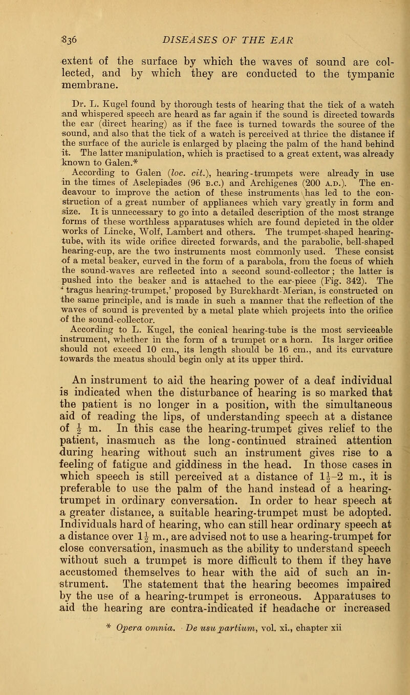 extent of the surface by which the waves of sound are col- lected, and by which they are conducted to the tympanic membrane. Dr. L. Kugel found by thorough tests of hearing that the tick of a watch and whispered speech are heard as far again if the sound is directed towards the ear (direct hearing) as if the face is turned towards the source of the ■sound, and also that the tick of a watch is perceived at thrice the distance if the surface of the auricle is enlarged by placing the palm of the hand behind it. The latter manipulation, which is practised to a great extent, was already known to Galen.* According to G-alen (loc. cit.), hearing - trumpets were already in use in the times of Asclepiades (96 B.C.) and Archigenes (200 a.d.). The en- deavour to improve the action of these instruments has led to the con- struction of a great number of appliances which vary greatly in form and size. It is unnecessary to go into a detailed description of the most strange forms of these worthless apparatuses which are found depicted in the older works of Lincke, Wolf, Lambert and others. The trumpet-shaped hearing- tube, with its wide orifice directed forwards, and the parabolic, bell-shaped hearing-cup, are the two instruments most commonly used. These consist of a metal beaker, curved in the form of a parabola, from the focus of which the sound-waves are reflected into a second sound-collector; the latter is pushed into the beaker and is attached to the ear-piece (Fig. 342). The * tragus hearing-trumpet,' proposed by Burckhardt-Merian, is constructed on the same principle, and is made in such a manner that the reflection of the waves of sound is prevented by a metal plate which projects into the orifice of the sound-collector. According to L. Kugel, the conical hearing-tube is the most serviceable instrument, whether in the form of a trumpet or a horn. Its larger orifice should not exceed 10 cm., its length should be 16 cm., and its curvature towards the meatus should begin only at its upper third. An instrument to aid the hearing power of a deaf individual is indicated when the disturbance of hearing is so marked that the patient is no longer in a position, with the simultaneous aid of reading the lips, of understanding speech at a distance of \ m. In this case the hearing-trumpet gives relief to the patient, inasmuch as the long-continued strained attention during hearing without such an instrument gives rise to a feeling of fatigue and giddiness in the head. In those cases in which speech is still perceived at a distance of lf-2 m., it is preferable to use the palm of the hand instead of a hearing- trumpet in ordinary conversation. In order to hear speech at a greater distance, a suitable hearing-trumpet must be adopted. Individuals hard of hearing, who can still hear ordinary speech at a distance over 11- m., are advised not to use a hearing-trumpet for close conversation, inasmuch as the ability to understand speech without such a trumpet is more difficult to them if they have accustomed themselves to hear with the aid of such an in- strument. The statement that the hearing becomes impaired by the use of a hearing-trumpet is erroneous. Apparatuses to aid the hearing are contra-indicated if headache or increased * Ojiera omnia. De usupartium, vol. xi., chapter xii