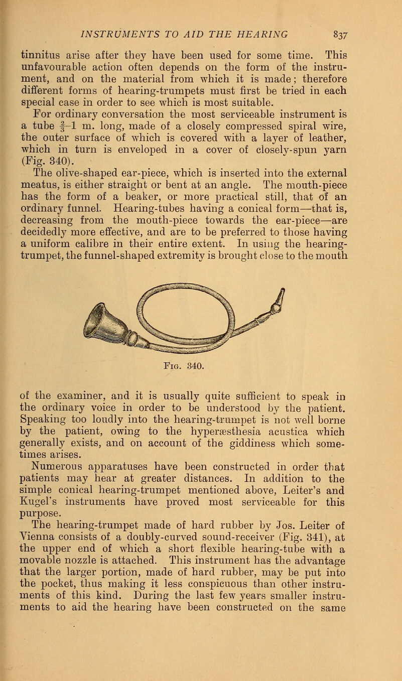 tinnitus arise after they have been used for some time. This unfavourable action often depends on the form of the instru- ment, and on the material from which it is made; therefore different forms of hearing-trumpets must first be tried in each special case in order to see which is most suitable. For ordinary conversation the most serviceable instrument is a tube f-1 m. long, made of a closely compressed spiral wire, the outer surface of which is covered with a layer of leather, which in turn is enveloped in a cover of closely-spun yarn (Fig. 340). The olive-shaped ear-piece, which is inserted into the external meatus, is either straight or bent at an angle. The mouth-piece has the form of a beaker, or more practical still, that of an ordinary funnel. Hearing-tubes having a conical form—that is, decreasing from the mouth-piece towards the ear-piece—are decidedly more effective, and are to be preferred to those having a uniform calibre in their entire extent. In using the hearing- trumpet, the funnel-shaped extremity is brought close to the mouth Fig. 340. of the examiner, and it is usually quite sufficient to speak in the ordinary voice in order to be understood by the patient. Speaking too loudly into the hearing-trumpet is not well borne by the patient, owing to the hyperesthesia acustica which generally exists, and on account of the giddiness which some- times arises. Numerous apparatuses have been constructed in order that patients may hear at greater distances. In addition to the simple conical hearing-trumpet mentioned above, Leiter's and Kugel's instruments have proved most serviceable for this purpose. The hearing-trumpet made of hard rubber by Jos. Leiter of Vienna consists of a doubly-curved sound-receiver (Fig. 341), at the upper end of which a short flexible hearing-tube with a movable nozzle is attached. This instrument has the advantage that the larger portion, made of hard rubber, may be put into the pocket, thus making it less conspicuous than other instru- ments of this kind. During the last few years smaller instru- ments to aid the hearing have been constructed on the same