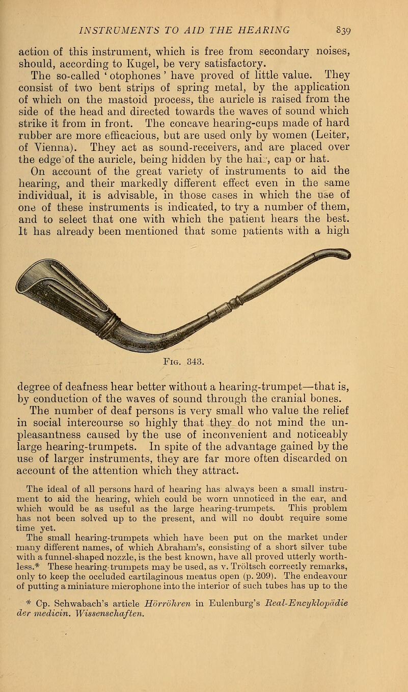 action of this instrument, which is free from secondary noises, should, according to Kugel, be very satisfactory. The so-called ' otophones ' have proved of little value. They consist of two bent strips of spring metal, by the application of which on the mastoid process, the auricle is raised from the side of the head and directed towards the waves of sound which strike it from in front. The concave hearing-cups made of hard rubber are more efficacious, but are used only by women (Leiter, of Vienna). They act as sound-receivers, and are placed over the edge of the auricle, being hidden by the hai::, cap or hat. On account of the great variety of instruments to aid the hearing, and their markedly different effect even in the same individual, it is advisable, in those cases in which the use of one of these instruments is indicated, to try a number of them, and to select that one with which the patient hears the best. It has already been mentioned that some patients with a high Fig. 343. degree of deafness hear better without a hearing-trumpet—that is, by conduction of the waves of sound through the cranial bones. The number of deaf persons is very small who value the relief in social intercourse so highly that they do not mind the un- pleasantness caused by the use of inconvenient and noticeably large hearing-trumpets. In spite of the advantage gained by the use of larger instruments, they are far more often discarded on account of the attention which they attract. The ideal of all persons hard of hearing has always been a small instru- ment to aid the hearing, which could be worn unnoticed in the ear, and which would be as useful as the large hearing-trumpets. This problem has not been solved up to the present, and will no doubt require some time yet. The small hearing-trumpets which have been put on the market under many different names, of which Abraham's, consisting of a short silver tube with a funnel-shaped nozzle, is the best known, have all proved utterly worth- less.* These hearing-trumpets may be used, as v. Troltsch correcdy remarks, only to keep the occluded cartilaginous meatus open (p. 209). The endeavour of putting a miniature microphone into the interior of such tubes has up to the * Cp. Schwabach's article Horrohren in Eulenburg's Real-Ency~klopadie der medicin. Wissenschaften.