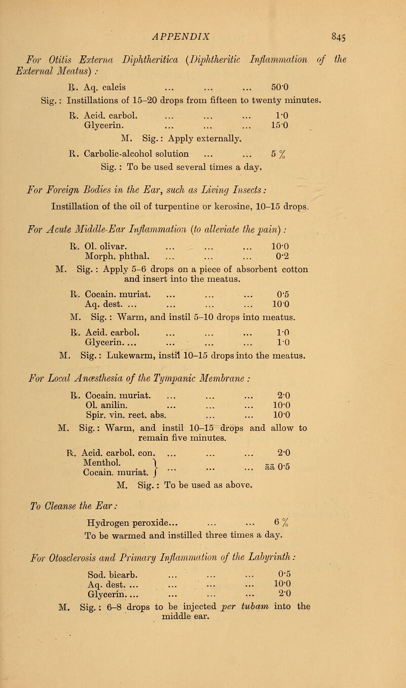 For Otitis Externa Diphtheritica {Diphtheritic Inflammation of the External Meatus) : R. Aq. calcis ... ... ... 50-0 Sig.: Instillations of 15-20 drops frorn fifteen to twenty minutes. R. Acid, carbol. ... ... ... l'O Glycerin. ... ... ... 150 M. Sig.: Apply externally. R. Carbolic-alcohol solution ... ... 5 % Sig. : To be used several times a day. For Foreign Bodies in the Ear, such as Living Insects : Instillation of the oil of turpentine or kerosine, 10-15 drops. For Acute Middle-Ear Inflammation (to alleviate the pain): R. 01. olivar. ... ... ... 10'0 Morph. phthal. ... ... ... 0*2 M. Sig. : Apply 5-6 drops on a piece of absorbent cotton and insert into the meatus. R. Cocain. muriat. ... ... ... 0*5 Aq. dest. ... ... ... ... 100 M. Sig.: Warm, and instil 5-10 drops into meatus. R. Acid, carbol. ... ... ... 10 Glycerin. ... ... ... ... 1-0 M. Sig.: Lukewarm, instil 10-15 drops into the meatus. For Local Anesthesia of the Tympanic Membrane : R. Cocain. muriat. ... ... ... 2*0 01. anilin. ... ... ... 10-0 Spir. vin. rect. abs. ... ... 10-0 M. Sig.: Warm, and instil 10-15 drops and allow to remain five minutes. R. Acid, carbol. con. ... ... ... 2-0 Menthol. \ M0.g Cocam. muriat. J M. Sig.: To be used as above. To Cleanse the Ear : Hydrogen peroxide... ... ... 6% To be warmed and instilled three times a day. For Otosclerosis and Primary Inflammation of the Labyrinth: Sod. bicarb. ... ... ... 0-5 Aq. dest. ... ... .... ... 10-0 Glycerin.... ... ... ••• 2*0 M. Sig. : 6-8 drops to be injected per tubam into the middle ear.