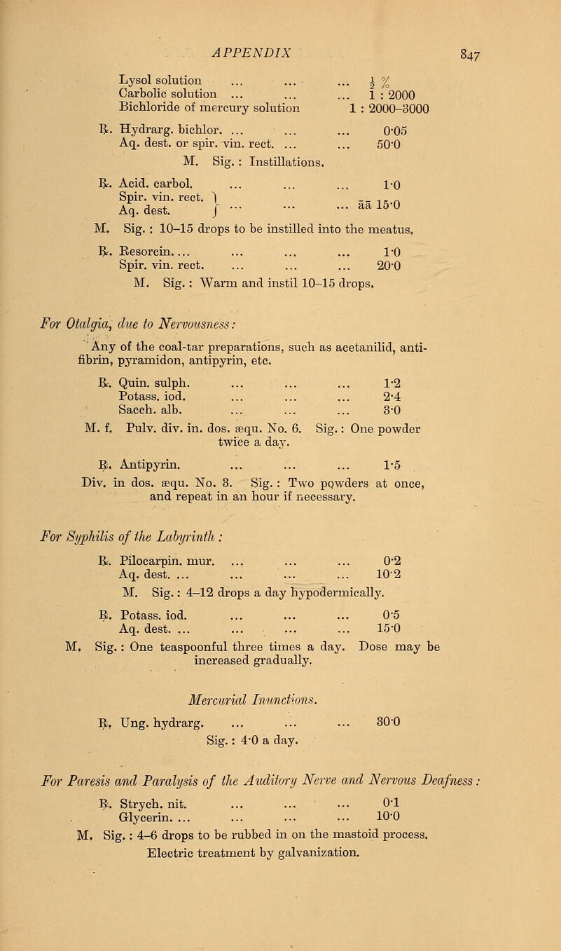 Lysol solution ... ... ... ± °/o Carbolic solution ... ... ... 1 : 2000 Bichloride of mercury solution 1 : 2000-3000 R. Hydrarg. bichlor. ... ... ... 0*05 Aq. dest. or spir. vin. rect. ... ... 500 M. Sig. : Instillations. R. Acid, carbol. ... ... ... 1-0 Spir. vin. rect. ) __ .,, _ Aq. dest. J aal5'° M. Sig. : 10-15 drops to be instilled into the meatus. R. Eesorcin.... ... ... ... 1-0 Spir. vin. rect. ... ... ... 20-0 M. Sig. : Warm and instil 10-15 drops. For Otalgia, due to Nervousness: Any of the coal-tar preparations, such as acetanilid, anti- fibrin, pyramidon, antipyrin, etc. R. Quin. sulph. ... ... ... 1-2 Potass, iod. ... ... ... 2'4 Sacch. alb. ... ... ... 3-0 M. f. Pulv. div. in. dos. aequ. No. 6. Sig.: One powder twice a day. IJ;. Antipyrin. ... ... ... 1*5 Div. in dos. aequ. No. 3. Sig. : Two powders at once, and repeat in an hour if necessary. For Syphilis of the Labyrinth: R. Pilocarpin. mur. ... ... ... 02 Aq, dest. ... ... ... ... 102 M. Sig.: 4-12 drops a day hypodermically. I£. Potass, iod. ... ... ... 0*5 Aq. dest. ... ... ... ... 15-0 M. Sig.: One teaspoonful three times a day. Dose may be increased gradually. Mercurial Inunctions. fy, Ung. hydrarg. ... ... ... 300 Sig.: 4-0 a day. For Paresis and Paralysis of the Auditory Nerve and Nervous Deafness ^. Strych. nit. ... ... ... 0'1 Glycerin ... ... 10-0 M. Sig. : 4-6 drops to be rubbed in on the mastoid process. Electric treatment by galvanization.