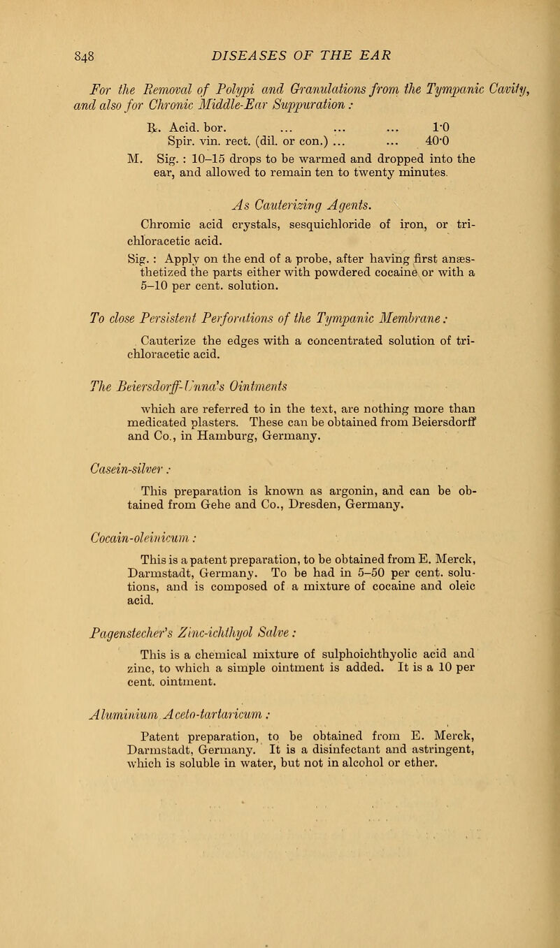 For the Removal of Polypi and Granulations from the Tympanic Cavity, and also for Chronic Middle-Ear Suppuration : R. Acid. bor. ... ... ... TO Spir. vin. rect. (dil. or con.) ... ... 40*0 M. Sig. : 10-15 drops to be warmed and dropped into the ear, and allowed to remain ten to twenty minutes. As Cauterizing Agents. Chromic acid crystals, sesquichloride of iron, or tri- chloracetic acid. Sig. : Apply on the end of a probe, after having first anaes- thetized the parts either with powdered cocaine or with a 5-10 per cent, solution. To close Persistent Perforations of the Tympanic Membrane ; Cauterize the edges with a concentrated solution of tri- chloracetic acid. The Beiersdorff-Unna's Ointments which are referred to in the text, are nothing more than medicated plasters. These can be obtained from Beiersdorff and Co., in Hamburg, Germany. Casein-silver : This preparation is known as argonin, and can be ob- tained from Gehe and Co., Dresden, Germany. Cocain-oleinicum : This is a patent preparation, to be obtained from E. Merck, Darmstadt, Germany. To be had in 5-50 per cent, solu- tions, and is composed of a mixture of cocaine and oleic acid. Pagenstecher's Zinc-ichthyol Salve : This is a chemical mixture of sulphoichthyolic acid and zinc, to which a simple ointment is added. It is a 10 per cent, ointment. Aluminium Acelo-tartaricum : Patent preparation, to be obtained from E. Merck, Darmstadt, Germany. It is a disinfectant and astringent, which is soluble in water, but not in alcohol or ether.