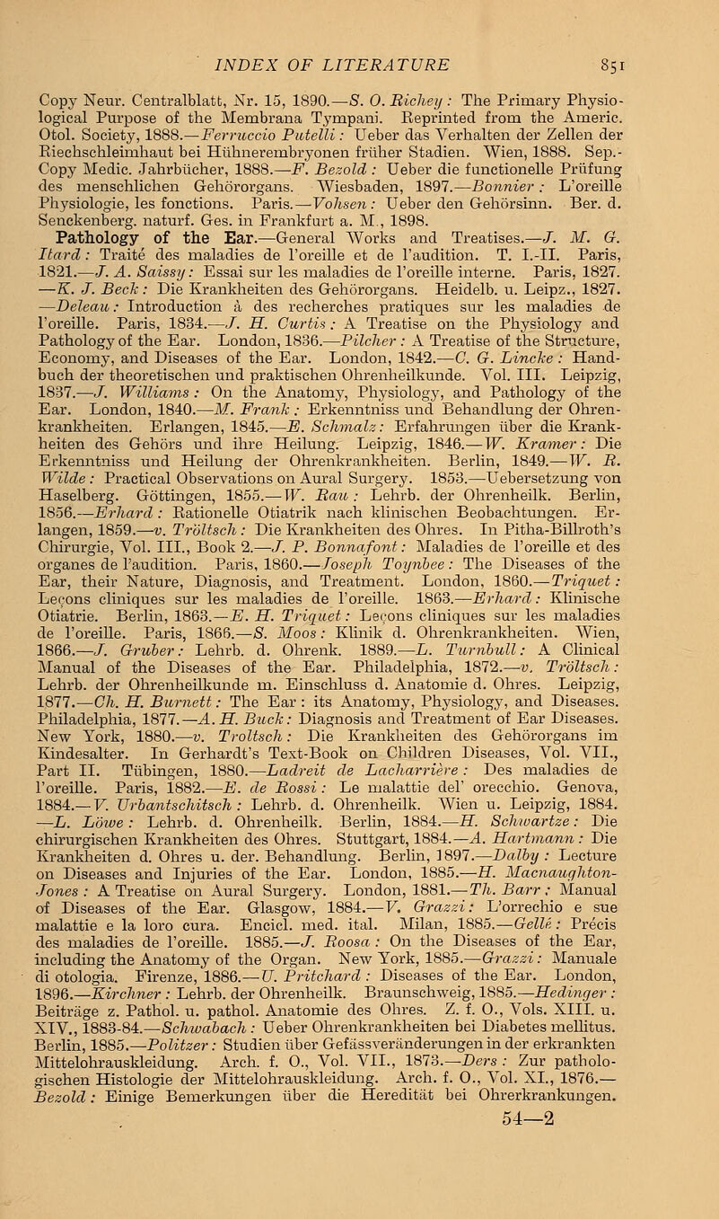 Copy Neur. Centralblatt, Nr. 15, 1890.—S. 0. Bicheij: The Primary Physio- logical Purpose of the Membrana Tympani. Beprinted from the Americ. Otol. Society, 1888.—Ferruccio Putelli: Ueber das Verhalten der Zellen der Biechschleimhaut bei Hiihnerembryonen friiher Stadien. Wien, 1888. Sep.- Copy Medic. Jahrbiicher, 1888.—F. Bezold: Ueber die functionelle Priifung des menschlichen Gehororgans. Wiesbaden, 1897.—Bonnier; L'oreille Physiologie, les fonctions. Paris.—Vohsen: Ueber den Gehorsinn. Ber. d. Senekenberg. naturf. Ges. in Frankfurt a. M., 1898. Pathology of the Ear.—General Works and Treatises.—J. M. G. Itard : Traite des maladies de l'oreille et de l'audition. T. I.-II. Paris, 1821.—J. A. Saissy: Essai sur les maladies de l'oreille interne. Paris, 1827. —K. J. Beck: Die Krankheiten des Gehororgans. Heidelb. u. Leipz., 1827. —Deleau: Introduction a des recherches pratiques sur les maladies de l'oreille. Paris, 1834.—J. H. Curtis; A Treatise on the Physiology and Pathology of the Ear. London, 1836.—Pitcher : A Treatise of the Structure, Economy, and Diseases of the Ear. London, 1842.—C. G. Lincke: Hand- buch der theoretischen und praktischen Ohrenheilkunde. Vol. III. Leipzig, 1837.—J. Williams : On the Anatomy, Physiology, and Pathology of the Ear. London, 1840.—M. Frank : Erkenntniss und Behandlung der Ohren- krankheiten. Erlangen, 1845.—E. Schmalz: Erfahrungen liber die Krank- heiten des Gehors und ihre Heilung. Leipzig, 1846.—W. Kramer: Die Erkenntniss und Heilung der Ohrenkrankheiten. Berlin, 1849.—W. B. Wilde: Practical Observations on Aural Surgery. 1853.—Uebersetzung von Haselberg. Gottingen, 1855.— W. Bau : Lehrb. der Ohrenheilk. Berlin, 1856.—Erhard : Eationelle Otiatrik nach klinischen Beobachtungen. Er- langen, 1859.—v. Troltsch : Die Krankheiten des Ohres. In Pitha-Billroth's Chirurgie, Vol. III., Book 2.—J. P. Bonnafont: Maladies de l'oreille et des organes de l'audition. Paris, 1860.—Joseph Toynbee: The Diseases of the Ear, their Nature, Diagnosis, and Treatment. London, lS60.~Triquet : Lecons cliniques sur les maladies de l'oreille. 1863.—Erhard: Klinische Otiatrie. Berlin, 1863.—E. H. Triquet: Lecons cliniques sur les maladies de l'oreille. Paris, 1866.—8. Moos: Klinik d. Ohrenkrankheiten. Wien, 1866.—/. Gruber: Lehrb. d. Ohrenk. 1889.— L. Turnbull: A Clinical Manual of the Diseases of the Ear. Philadelphia, 1872.—v. Troltsch: Lehrb. der Ohrenheilkunde m. Einschluss d. Anatomie d. Ohres. Leipzig, 1877.—Ch. H. Burnett: The Ear : its Anatomy, Physiology, and Diseases. Philadelphia, 1877.—A.H. Buck: Diagnosis and Treatment of Ear Diseases. New York, 1880.—v. Troltsch: Die Krankheiten des Gehororgans im Kindesalter. In Gerhardt's Text-Book on Children Diseases, Vol. VIE, Part II. Tubingen, 1880.—Ladreit de Lacharriere: Des maladies de l'oreille. Paris, 1882.—E. de Bossi: Le malattie del' orecchio. Genova, 1884.— V. Urbantschitsch : Lehrb. d. Ohrenheilk. Wien u. Leipzig, 1884. —L. Lowe : Lehrb. d. Ohrenheilk. Berlin, 1884.—H. Schwartze: Die chirurgischen Krankheiten des Ohres. Stuttgart, 1884.—A Hartmann : Die Krankheiten d. Ohres u. der. Behandlung. Berlin, 1897.—Dolby : Lecture on Diseases and Injuries of the Ear. London, 1885.—H. Macnaughton- Jones : A Treatise on Aural Surgery. London, 1881.—Th. Barr: Manual of Diseases of the Ear. Glasgow, 1884.—V. Grazzi: L'orrechio e sue malattie e la loro cura. Encicl. med. ital. Milan, 1885.—Gelle: Precis des maladies de l'oreille. 1885.—J. Boosa : On the Diseases of the Ear, including the Anatomy of the Organ. New York, 1885.—Grazzi: Manuale di otologia. Firenze, 1886.—U. Pritchard : Diseases of the Ear. London, 1896.—Kirchner : Lehrb. der Ohrenheilk. Braunschweig, 1885.—Hedinger : Beitrage z. Pathol, u. pathol. Anatomie des Ohres. Z. f. O., Vols. XIII. u. XIV., 1883-84.—Schwabach: Ueber Ohrenkrankheiten bei Diabetes mellitus. Berlin, 1885.—Politzer: Studien iiber Gefassveranderungen in der erkrankten Mittelohrauskleidung. Arch. f. O., Vol. VIE, 1873.—Ders : Zur patholo- gischen Histologie der Mittelohrauskleidung. Arch. f. 0., Vol. XL, 1876.— Bezold: Einige Bemerkungen iiber die Hereditat bei Ohrerkrankungen. 54—2