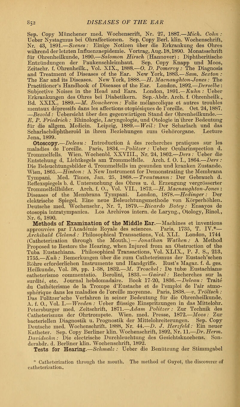 Sep. Copy Miinchener rued. Wochenscrift, Nr. 27, 1887.—Mich. Colin : Ueber Nystagmus bei Ohraffectionen. Sep. Copy Berl. klin. Wochenschrift, Nr. 43, 1891.—Szenes: Einige Notizen iiber die Erkrankung des Ohres wahrend der letzten Influenzaepidemie. Vortrag, Aug. 18,1890. Monatsschrift fur Ohrenheilkunde, 1890.—Salomon Hirsch (Hannover): Diphtheritische Entziindungen der Paukensehlehnhaut. Sep. Copy Knapp und Moos, Zeitschr. f. Obrenbeilk., Vol. XIX., 1888.—0. D. Pomerorj : Tbe Diagnosis and Treatment of Diseases of tbe Ear. New York, 1883.— Sam. Sexton : The Ear and its Diseases. New York, 1888.—H. Macnaughton-Jones : Tbe Practitioner's Handbook of Diseases of tbe Ear. London, 1892.—Derselbe: Subjective Noises in tbe Head and Ears. London, 1891.—Kuhn : Ueber Erkrankungen des Obres bei Diabetikern. Sep.-Abdr. Arch. f. Ohrenheilk., Bd. XXIX., 1889.—M. Boucheron: Fobe rnelancolique et autres troubles mentaux depressifs dans les affections otopiesiques de l'oreille. Oct. 24,1887. —Bezold: Uebersicht iiber den gegenwartigen Stand der Ohrenbeilkunde.— E. P. Friedrieh : Rhinologie, Laryngologie, und Otologie in ihrer Bedeutung fiir die allgem. Medicin. Leipzig, 1889.—Weil: Der Scharlach und das Scharlachdiphtheroid in ibren Beziehungen zum Gehororgane. Lecture Jena, 1899. Otoscopy.—Deleau: Introduction a des recherches pratiques sur les maladies de l'oreille. Paris, 1834.—Politzer : Ueber Ocularinspection d. Trommelfells. Wien. Wochenbl. XXVIII., Nr. 24, 1862.—Ders : Ueber die Entstehung d. Lichtkegels am Trommelfelle. Arch. f. 0. I., 1864.—Ders : Die Beleuchtungsbilder d. Trommelfells im gesunden und kranken Zustande. Wien, 1865.—Hinton: A New Instrument for Demonstrating the Mernbrana Tympani. Med. Times, Jan. 25, 1868.—Trautmann: Der Gebrauch d. Reflexspiegels b. d. Untersuchung des Ohres u. d. Erzeugung vergrosserter Trommelfellbilder. Arch. f. 0., Vol. VII., 1873.—H. Macnaughton-Jones : Diseases of the Mernbrana Tympani. London, 1878.—Hedinger: Der elektrische Spiegel. Eine neue Beleuchtungsmethode von Korperhohlen. Deutsche rued. Wochenschr., Nr. 7, 1879.—Bicardo Botey: Ensayos de otosopia intratympanica. Los Archivos intern, de Laryng., Otology, Rinol., Nr. 6, 1890. Methods of Examination of the Middle Ear.—Machines et inventions approuvees par l'Academie Royale des sciences. Paris, 1735, T. IV.*— Archibald Cleland: Philosophical Transactions, Vol. XLI. London, 1744 (Catheterization through the Mouth.) — Jonathan Wathen: A Method Proposed to Restore the Hearing, when Injured from an Obstruction of tbe Tuba Eustachiana. Philosophical Transactions, Vol. XLIX., P. J. S., 213, 1755.—Kuh : Bemerkungen iiber die zum Catheterismus der Eustach'schen Rohre erforderlichen Instrumente und Handgriffe. Rust's Magaz. f. d. ges. Heilkunde, Vol. 38, pp. 1-38, 1832.—M. Troschel: De tubse Eustachian* catheterismo commentatio. Berolini, 1833. — Oairal: Recherches sur la surdite, etc. Journal hebdomadaire. Book 17-20, 1836.—Deleau: Traite du Catheterisme de la Trompe d'Eustache et de l'emploi de l'air atmo- spherique dans les maladies de l'oreille moyenne. Paris, 1838.—v. Troltsch : Das Politzer'sche Verfahren in seiner Bedeutung fiir die Ohrenbeilkunde. A. f. 0., Vol. I.—Wreden: Ueber flussige Einspritzungen in das Mittelohr. Petersburger med. Zeitschrift, 1871.—Adam Politzer : Zur Technik des Catheterismus der Ohrtrompete. Wien. med. Presse, 1872.—Moos: Zur bacteriellen Diagnostik u. Prognostik der Mittelohreiterungen. Sep. Copy Deutsche med. Wochenschrift, 1888, Nr. 44.—D. J. Herzfeld: Ein neuer Katheter. Sep. Copy Berliner klin. Wochenschrift, 1892, Nr. 11.—Dr. Herm. Davidsohn: Die electrische Durchleuchtung des Gesichtsknochens. Son- derabdr. d. Berliner klin. Wochenschrift, 1892. Tests for Hearing.—Schmalz : Ueber die Benutzung der Stimmgabel * Catheterization through the moxith. The method of Guyot, the discoverei' of catheterization.