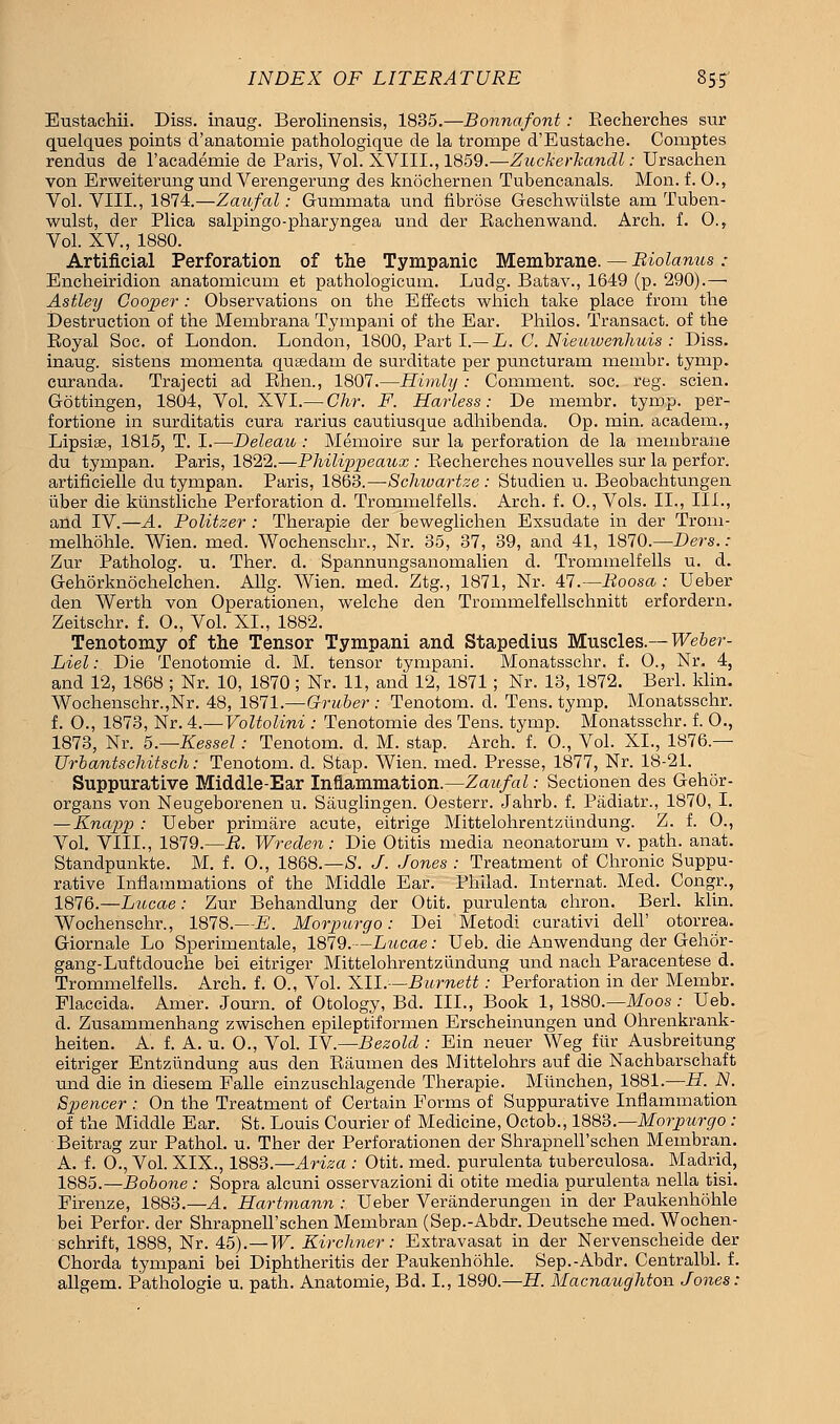 Eustaehii. Diss, inaug. Berolinensis, 1835.—Bonnafont: Recherches sur quelques points d'anatomie pathologique de la trompe d'Eustache. Comptes rendus de l'academie de Paris, Vol. XVIII., 1859.—Zicckerkandl: Ursachen von Erweiterung und Verengerung des knochernen Tubencanals. Mon. f. O., Vol. VIII., 1874.—Zaufal: Gummata und fibrose Geschwiilste am Tuben- wulst, der Plica salpingo-pharyngea und der Rachenwand. Arch. f. O., Vol. XV, 1880. Artificial Perforation of the Tympanic Membrane. — Riolanus : Encheiridion anatomicum et pathologicum. Ludg. Batav., 1649 (p. 290).—■ Astley Cooper : Observations on the Effects which take place from the Destruction of the Membrana Tympani of the Ear. Philos. Transact, of the Royal Soc. of London. London, 1800, Part I.— L. C. Nieuwenhuis : Diss, inaug. sistens momenta quaedam de surditate per puncturam membr. tymp. curanda. Trajecti ad Rhen., 1807.—Himly : Comment, soc. reg. scien. Gottingen, 1804, Vol. XVI.— Ghr. F. Harless: De membr. tymp. per- fortione in surditatis cura rarius cautiusque adhibenda. Op. min. academ., Lipsise, 1815, T. I.—Deleau : Memoire sur la perforation de la membrane du tympan. Paris, 1822.—Bhilippeaux : Recherches nouvelles sur la perfor. artificielle du tympan. Paris, 1863.—-Schivartze : Studien u. Beobachtungen tiber die ktinstliche Perforation d. Trommelfells. Arch. f. O., Vols. II., III., and IV.—A. Politzer : Therapie der beweglichen Exsudate in der Trom- melhohle. Wien. med. Wochenschr., Nr. 35, 37, 39, and 41, 1870.—Ders.: Zur Patholog. u. Ther. d. Spannungsanomalien d. Trommelfells u. d. Gehorknochelchen. Allg. Wien. med. Ztg., 1871, Nr. 47.—Roosa : Ueber den Werth von Operationen, welche den Trommelfellschnitt erfordern. Zeitschr. f. O., Vol. XL, 1882. Tenotomy of the Tensor Tympani and Stapedius Muscles.— Weber - Liel: Die Tenotomie d. M. tensor tympani. Monatsschr. f. O., Nr. 4, and 12, 1868 ; Nr. 10, 1870; Nr. 11, and 12, 1871; Nr. 13, 1872. Berl. klin. Wochenschr.,Nr. 48, 1871.—Oruber : Tenotom. d. Tens. tymp. Monatsschr. f. O., 1873, Nr. 4.—Voltolini : Tenotomie des Tens. tymp. Monatsschr. f. O., 1873, Nr. h.—Kessel: Tenotom. d. M. stap. Arch. f. O., Vol. XL, 1876.— Urbantschitsch: Tenotom. d. Stap. Wien. med. Presse, 1877, Nr. 18-21. Suppurative Middle-Ear Inflammation.—Zaufal: Sectionen des Gehor- organs von Neugeborenen u. Sauglingen. Oesterr. Jahrb. f. Padiatr., 1870, I. —Knapp : Ueber primare acute, eitrige Mittelohrentziindung. Z. f. O., Vol. VIIL, 1879.—R. Wreden: Die Otitis media neonatorum v. path. anat. Standpunkte. M. f. 0., 1868.—8. J. Jones : Treatment of Chronic Suppu- rative Inflammations of the Middle Ear. Philad. Internat. Med. Congr., 1876.—Lucae: Zur Behandlung der Otit. purulenta chron. Berl. klin. Wochenschr., 1878.—B. Morpicrgo: Dei Metodi curativi dell' otorrea. Giornale Lo Sperimentale, 1879.--Liocae: Ueb. die Anwendung der Gehor- gang-Luftdouche bei eitriger Mittelohrentziindung und nach Paracentese d. Trommelfells. Arch. f. O., Vol. XII.—Burnett: Perforation in der Membr. Flaccida. Amer. Journ. of Otology, Bd. III., Book 1, 1880.—Moos: Ueb. d. Zusammenhang zwischen epileptiformen Erscheinungen und Ohrenkrank- heiten. A. f. A. u. O., Vol. IV—Bezold : Ein neuer Weg fiir Ausbreitung eitriger Entzundung aus den Raumen des Mittelohrs auf die Nachbarschaft und die in diesem Falle einzuschlagende Therapie. Munchen, 1881.—H. N. Spencer : On the Treatment of Certain Forms of Suppurative Inflammation of the Middle Ear. St. Louis Courier of Medicine, Octob., 1883.—Morpurgo : Beitrag zur Pathol, u. Ther der Perforationen der Shrapnell'schen Membran. A. f. O., Vol. XIX., 1883.—Ariza : Otit. med. purulenta tuberculosa. Madrid, 1885.—Bobone : Sopra alcuni osservazioni di otite media purulenta nella tisi. Firenze, 1883.—A. Hartmann : Ueber Veranderungen in der Paukenhohle bei Perfor. der Shrapnell'schen Membran (Sep.-Abdr. Deutsche med. Wochen- schrift, 1888, Nr. 45).—W. Kirclmer: Extravasat in der Nervenscheide der Chorda tympani bei Diphtheritis der Paukenhohle. Sep.-Abdr. Centralbl. f. allgem. Pathologie u. path. Anatomie, Bd. I., 1890.—H. Macnaughton Jones: