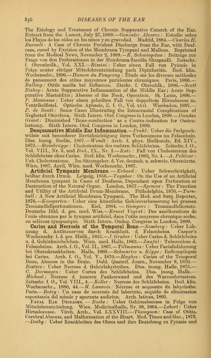 The Etiology and Treatment of Chronic Suppurative Catarrh of the Ear. Extract from the Lancet, July 27,1889.—Gonzalez Alvarez : Estudio sobre los Flujos de los oidos en los ninos y su gravedad. Madrid, 1884.—Charles H. Burnett: A Case of Chronic Purulent Discharge from the Ear, with Deaf- ness, cured by Excision of the Membrana Tympani and Malleus. Eeprinted from the Medical News, November 2, 1889.—E. Schmiegelow: Beitrage zur Frage von den Perforationen in der Membrana flaccida Shrapnelli. Zeitschr. f. Ohrenheilk., Vol. XXI.—Rimini: Ueber einen Fall von Pyamie in Folge acuter eitriger Mittelohrentziindung nach Diphtheritis. Berl. klin. Wochenschr., 1896.—Hamon du Fougeray : Etude sur les diverses rnethodes de pansement des otites moyennes purulentes chroniques. Paris, 1896.— Bulling: Otitis media bei Influenza. Ztschr. f. Ohrenhlk., 1896.—Scott Bislwi): Acute Suppurative Inflammation of the Middle Ear; Acute Sup- purative Mastoiditis; Abscess of the Neck, Operation. St. Louis, 1896.— P. Mannasse : Ueber einen geheilten Fall von doppeltem Himabscess rn. Ventrikelfistel. Optische Aphasie, Z. f. O., Vol. xxxi. Wiesbaden, 1897.— P. de Santi: Some Cases Illustrating the Intracranial Complications of Neglected Otorrhcea. Sixth Intern. Otol. Congress in London, 1899.—Dundas Grant: Diminished ' Bone-conduction' as a Contra-indication for Ossicu- lectomy. Sixth Intern. Otol. Congress in London, 1899. Desquamative Middle-Ear Inflammation.—PraJd: Ueber die Perlgesch- wtilste mit besonderer Beriicksichtigung ihres Vorkommens im Felsenbein. Diss, inaug. Berlin, 1S67.—Wendt: Arch. f. phys. Heilkunde, Bd. XIV, 1873.—Steinbriigge : Cbolesteatom des rechten Schlafebeins. Zeitschr. f. 0., Vol. VIII., Nr. 3, und Ibid., IX., Nr. 2.—Katz : Fall von Cliolesteatom des Schlafebeins ohne Caries. Berl. klin. Wochenschr., 1883, Nr. 4.—A. Politzer : Ueb. Cholesteatome. Im Sitzungsber. d. Ver. deutsch. u. schweiz. Ohrenarzte. Wien, 1887, April, Wien. med. Wochenschr, 1887. Artificial Tympanic Membrane. — Erhard : Ueber Schwerhorigkeit, heilbar durch Druck. Leipzig, 1856.—Toynbee : On the Use of an Artificial Membrana tympani in Cases of Deafness, Dependant upon Perforation or Destruction of the Natural Organ. London, 1857.—Spencer : The Function and Utility of the Artificial Drum-Membrane. Philadelphia, 1876.— Turn- bull : A New Artificial Membrana Tympani. The Med. and Surg. Reporter, 1876.—Kosegarten: Ueber erne kiinstliche Gehursverbesserung bei grossen Trommelfellperforationen. Kiel, 1884. — Gomperz : Trommelfellersatz. Deutsche Bibl. d. ges. med. Wiss.—Ernest Veyrat: Des ameliorations de l'ouie obtenues par le tympan artificiel, dans l'otite moyenne chronique seche, on sclerose tympanique. Sixth Intern. Otolog. Congress in London, 1899. Caries and Necrosis of the Temporal Bone.—Romberg: Ueber Lah- mung d. Antlitznerven durch Krankheit. d. Felsenbeins. Casper's Wochenschr. f. d. ges. Heilk., 1835.—J. Gruber : Ueber Caries d. Schlafebeins u. d. Gehorknochelchen. Wien. med. Halle, 1863.—Zaufal: Tuberculose d. Felsenbeins. Arch. f. 0., Vol. II., 1867.—Tillmanns: Ueber Facialislahinung bei Ohrenkrankheiten. Halle, 1869.—Schwartze u. Kpjppe ; Reflexepilepsie bei Caries. Arch. f. 0., Vol. V., 1870.—Hughes : Caries of the Temporal Bone, Abscess in the Brain. Dubl. Quaterl. Journ., November 8, 1870.— Boeters : Ueber Necrose d. Gehorlabyrinthes. Diss, inaug. Halle, 1875.— C. Dormagen: Ueber Caries des Schlafebeins. Diss, inaug. Halle.— Michael: Necrose d. inneren Paukenwand und des Warzenfortsatzes. Zeitschr. f. O., Vol. VIII., 4.—Keller : Necrose des Schlafebeins. Berl. klin. Wochenschr., 1880, 44.—M. Lannois: Necrose et sequestre du labyrinthe. Paris.—Botey : Un caso de necrosis del laberinto, sequido de eliminacion espontanea del mimic y aparente audicion. Arch, latinos, 1895. Fatal Ear Diseases. — Boeke: Ueber Gehirnabscesse in Folge von Mittelohrentziindung. Wien. Medicinalhalle, Nr. 38, 1864.—Lebert: Ueber Hirnabscesse. Virch. Arch., Vol. LXXVIII.—Thompson: Case of Otitis, Cerebral Abscess, and Malformation of the Heart. Med. Times and Gaz., 1873. —Dalby : Ueber Krankheiten des Ohres und ihre Beziehung zu Pyamie und