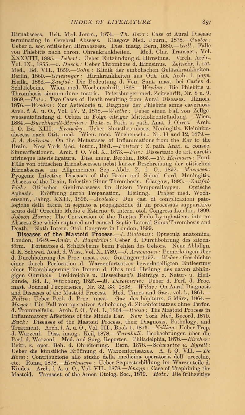 Hirnabscess. Brit. Med. Journ., 1874.—Th. Barr: Case of Aural Disease terminating in Cerebral Abscess. Glasgow Med. Journ., 1878.—Gaster: Ueber d. sog. otitischen Hirnabscess. Diss, inaug. Bern, 1880.—Gull: Falle von Pblebitis nach chron. Ohrenkrankheiten. Med. Chir. Transact., Vol. XXXVIII, 1885.—Lebert: Ueber Entziindung d. Hirnsinus. Virch. Arch., Vol. IX., 1855.—v. Dusch: Ueber Thrombose d. Hirnsinus. Zeitschr. f. rat. Med., Bd. VII., 1859.—Colin : Klinik der embolischen Gefasskrankheiten. Berlin, 1860.—Griesinger: Hirnkrankheiten aus Otit. hat. Arch, f. phys. Heilk., 1862.—Zaufal: Die Bedeutung d. Ven. Sant. mast, bei Caries d. Schlafebeins. Wien. med. Wochenschrift, 1868.—Wreden : Die Phlebitis u. Thrombosis sinuum durae matris. Petersburger med. Zeitschrift, Nr. 8 u. 9, 1869.—Hotz : Two Cases of Death resulting from Aural Diseases. Illinois. 1876.— Wreden: Zur Aetiologie u. Diagnose der Phlebitis sinus cavernosi. Arch. f. A. u. 0., Vol. IV. 2, 1878.—Wiethe : Ueber einen Fall von Zellge- websentzundung d. Orbita in Folge eitriger Mittelohrentziindung. Wien, 1884.—BurcMiardt-Merian : Beitr. z. Path. u. path. Anat. d. Ohres. Arch, f. 0. Bd. XIII.—-Kretschy : Ueber Sinusthrombose, Meningitis, IQeinhirn- abscess nach Otit. med. Wien. med. Wochenschr., Nr. 11 and 12, 1879.— J. A. Andrews : On the Metastases of Inflammations from the Ear to the Brain. New York Med. Journ., 1881.—Politzer: Z. path. Anat. d. consec. Sinusaffectionen. Arch. f. O. Vol. X., 1873.—Pilz: Dissertatio de art. carotis utriusque lateris ligatura. Diss, inaug. Berolin., 1865.—Th. Heimann: Fiinf. Falle von otitischen Hirnabscessen nebst kurzer Beschreibung der otitischen Hirnabscesse ini AUgemeinen. Sep. - Abdr. Z. f. O., 1892.—Macewen: Pyogenic Infective Diseases of the Brain and Spinal Cord, Meningitis, Abscess of the Brain, Infective Sinus Thrombosis. Glasgow, 1898.—Zaufal- Pich: Otitischer Gehirnabscess im linken Temporallappen. Optische Aphasie. Eroffnung durch Trepanation. Heilung. Prager med. Woch- enschr., Jahrg. XXII., 1896.—Avoledo: Due casi di complicazioni pato- logiche della faccia in segnito a propagazione di un processus suppurativo acuto deh Orecchio Medio e Esterno. 6. intern, otol. Congress London, 1899. Jobson Home: The Conversion of the Ductus Endo-Lymphaticus into an Abscess Sac which ruptured and caused Septic Lateral Sinus Thrombosis and Death. Sixth Intern. Otol. Congress in London, 1899. Diseases of the Mastoid Process.—J.Riolanus: Opuscula anatomica. London, 1649.—Andr. J. Hagstrom: Ueber d. Durchbohrung des zitzen- form. Fortsatzes d. Schlafebeins beim Fehlen des Gehors. Neue Abhdlgn. •d. K. Schwed. Acad. d. Wiss., Vol. X., 1789.—J. Arnemann: Bemerkungen tiber d. Durchbohrung des Proc. mast., etc. Gottingen, 1792.— Weber: Geschichte einer durch Perforation d. Warzenfortsatzes bewerkstelligten Entleerung einer Eiterablagerung im Innern d. Ohrs und Heilung des davon abhan- gigen Ohrtibels. Freidreich's u. Hesselbach's Beitrage z. Natur- u. Heil- kunde, Bd. I., Wtirzburg, 1825.—M. Dezeimeris: Ueber d. Perf. d. Proc. mast. Journal F experience, Nr. 32, 33, 1838.— Wilde: On Aural Diagnosis and Diseases of the Mastoid Process. Med. Times and Gaz., vol. i., 1861.— Follin: Ueber Perf. d. Proc. mast. Gaz. des hopitaux, 5 Marz, 1864.— Mayer: Ein Fall von operativer Anbohrung d. Zitzenfortsatzes ohne Perfor. d. Trommelfells. Arch. f. 0., Vol. I., 1864.—Roosa: The Mastoid Process in Inflammatory Affections of the Middle Ear. New York Med. Kecord, 1870. Buck: Diseases of the Mastoid Process, their Diagnosis, Pathology, and Treatment. Arch. f. A. u. 0 , Vol. III., Book 1, 1873. — Neiling: Ueber Trep. d. Warzenf. Diss, inaug., Keil, 1878.—Turnbull: Beobachtungen liber die Perf. d. Warzenf. Med. and Surg. Reporter. Philadelphia, 1878.—Birchcr: Beitr. z. oper. Beh. d. Ohreiterung. Bern, 1878.—Schtuartze u. Eysell: Ueber die kiinstliche Eroffnung d. Warzenfortsatzes. A. f. 0. VII. — De Rossi: Contribuzione alio studio della medicina operatoria dell' orecchio, •etc. Boma, 1878.—Hartmann : Ueber Sequesterbildung im Warzenteile d. Kindes. Arch. f. A. u. O., Vol. VII., 1878.— KnapjJ ■' Case of Trephining the Mastoid. Transact, of the Amer. Otolog. Soc, 1879. Hotz: Die friihzeitige